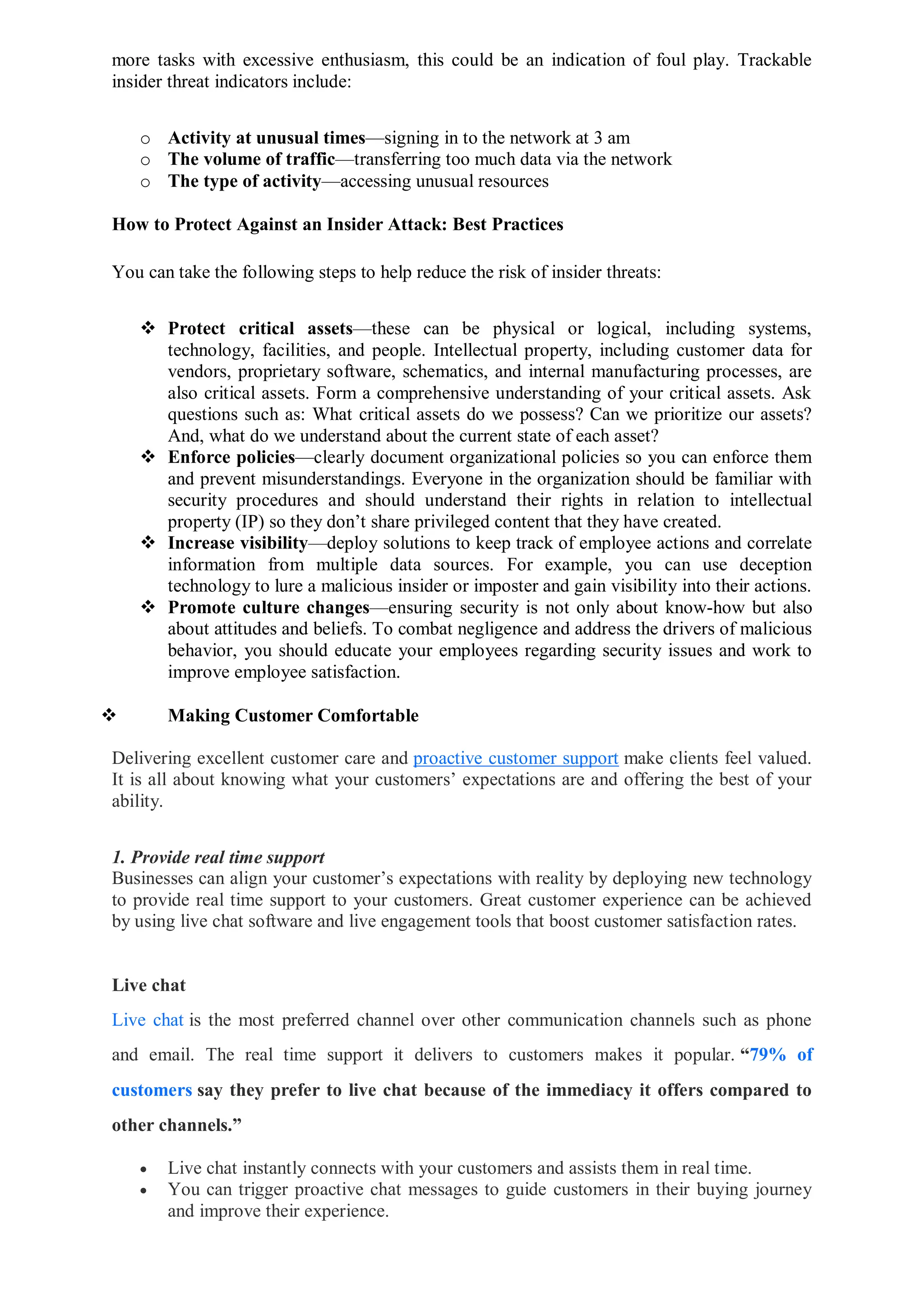 more tasks with excessive enthusiasm, this could be an indication of foul play. Trackable
insider threat indicators include:
o Activity at unusual times—signing in to the network at 3 am
o The volume of traffic—transferring too much data via the network
o The type of activity—accessing unusual resources
How to Protect Against an Insider Attack: Best Practices
You can take the following steps to help reduce the risk of insider threats:
 Protect critical assets—these can be physical or logical, including systems,
technology, facilities, and people. Intellectual property, including customer data for
vendors, proprietary software, schematics, and internal manufacturing processes, are
also critical assets. Form a comprehensive understanding of your critical assets. Ask
questions such as: What critical assets do we possess? Can we prioritize our assets?
And, what do we understand about the current state of each asset?
 Enforce policies—clearly document organizational policies so you can enforce them
and prevent misunderstandings. Everyone in the organization should be familiar with
security procedures and should understand their rights in relation to intellectual
property (IP) so they don’t share privileged content that they have created.
 Increase visibility—deploy solutions to keep track of employee actions and correlate
information from multiple data sources. For example, you can use deception
technology to lure a malicious insider or imposter and gain visibility into their actions.
 Promote culture changes—ensuring security is not only about know-how but also
about attitudes and beliefs. To combat negligence and address the drivers of malicious
behavior, you should educate your employees regarding security issues and work to
improve employee satisfaction.
 Making Customer Comfortable
Delivering excellent customer care and proactive customer support make clients feel valued.
It is all about knowing what your customers’ expectations are and offering the best of your
ability.
1. Provide real time support
Businesses can align your customer’s expectations with reality by deploying new technology
to provide real time support to your customers. Great customer experience can be achieved
by using live chat software and live engagement tools that boost customer satisfaction rates.
Live chat
Live chat is the most preferred channel over other communication channels such as phone
and email. The real time support it delivers to customers makes it popular. “79% of
customers say they prefer to live chat because of the immediacy it offers compared to
other channels.”
 Live chat instantly connects with your customers and assists them in real time.
 You can trigger proactive chat messages to guide customers in their buying journey
and improve their experience.
 