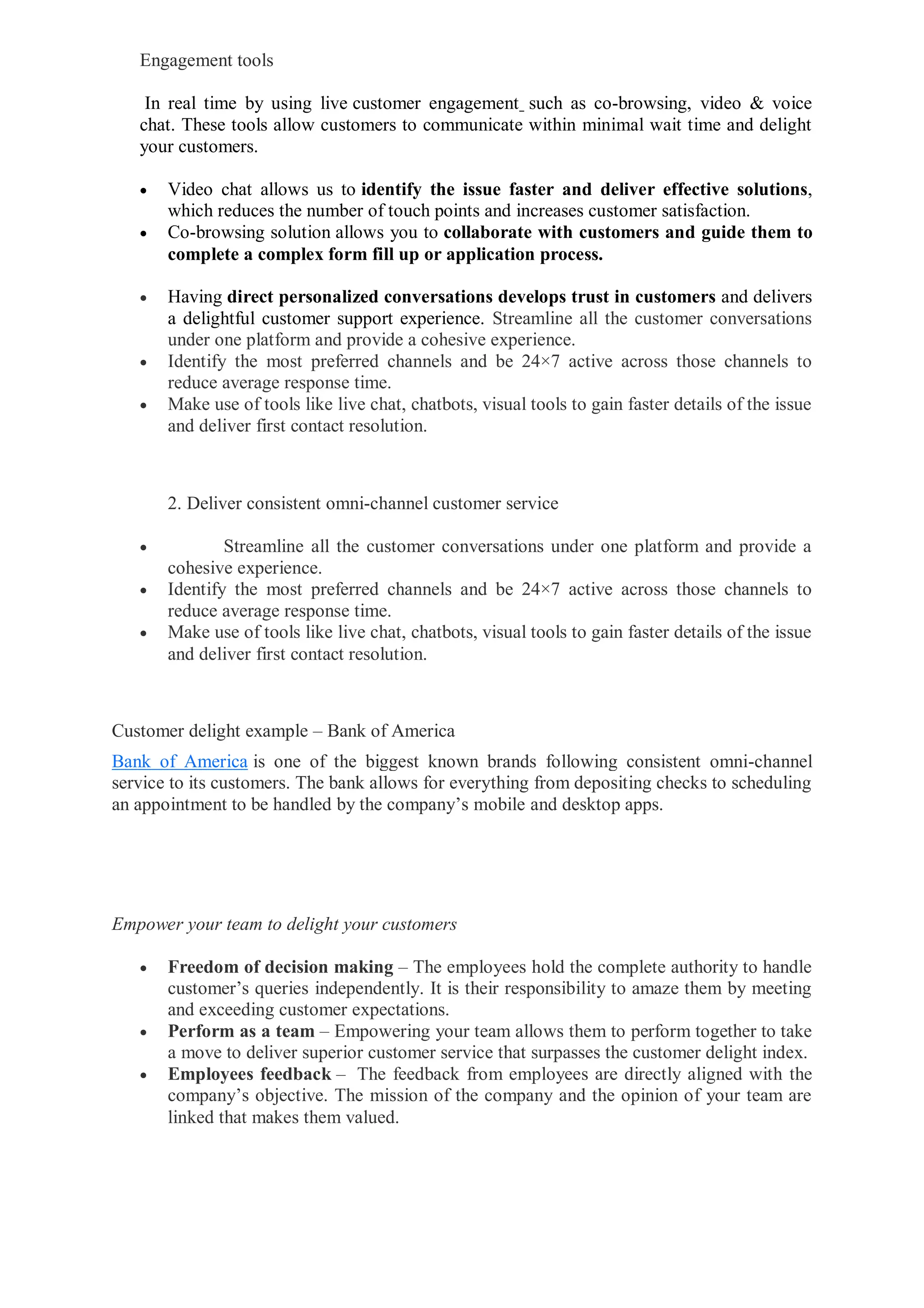 Engagement tools
In real time by using live customer engagement such as co-browsing, video & voice
chat. These tools allow customers to communicate within minimal wait time and delight
your customers.
 Video chat allows us to identify the issue faster and deliver effective solutions,
which reduces the number of touch points and increases customer satisfaction.
 Co-browsing solution allows you to collaborate with customers and guide them to
complete a complex form fill up or application process.
 Having direct personalized conversations develops trust in customers and delivers
a delightful customer support experience. Streamline all the customer conversations
under one platform and provide a cohesive experience.
 Identify the most preferred channels and be 24×7 active across those channels to
reduce average response time.
 Make use of tools like live chat, chatbots, visual tools to gain faster details of the issue
and deliver first contact resolution.
2. Deliver consistent omni-channel customer service
 Streamline all the customer conversations under one platform and provide a
cohesive experience.
 Identify the most preferred channels and be 24×7 active across those channels to
reduce average response time.
 Make use of tools like live chat, chatbots, visual tools to gain faster details of the issue
and deliver first contact resolution.
Customer delight example – Bank of America
Bank of America is one of the biggest known brands following consistent omni-channel
service to its customers. The bank allows for everything from depositing checks to scheduling
an appointment to be handled by the company’s mobile and desktop apps.
Empower your team to delight your customers
 Freedom of decision making – The employees hold the complete authority to handle
customer’s queries independently. It is their responsibility to amaze them by meeting
and exceeding customer expectations.
 Perform as a team – Empowering your team allows them to perform together to take
a move to deliver superior customer service that surpasses the customer delight index.
 Employees feedback – The feedback from employees are directly aligned with the
company’s objective. The mission of the company and the opinion of your team are
linked that makes them valued.
 