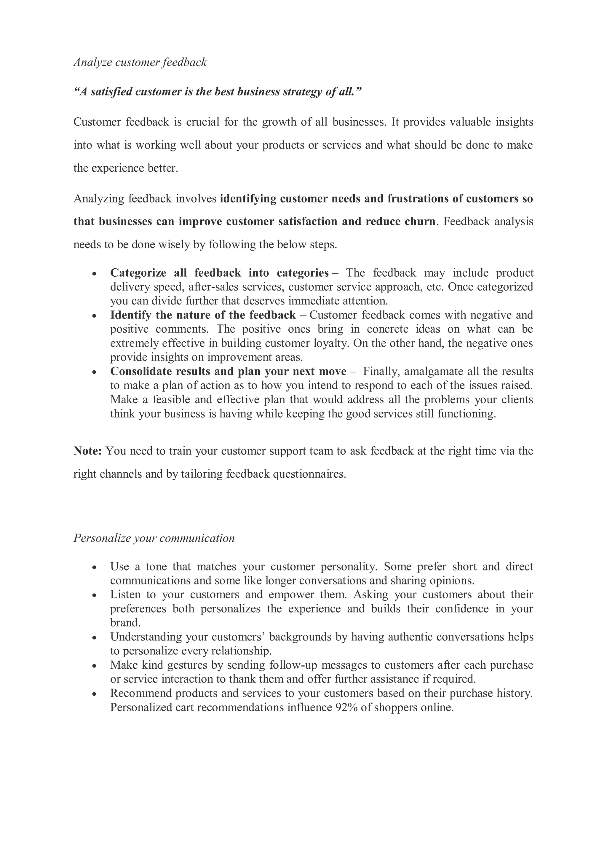 Analyze customer feedback
“A satisfied customer is the best business strategy of all.”
Customer feedback is crucial for the growth of all businesses. It provides valuable insights
into what is working well about your products or services and what should be done to make
the experience better.
Analyzing feedback involves identifying customer needs and frustrations of customers so
that businesses can improve customer satisfaction and reduce churn. Feedback analysis
needs to be done wisely by following the below steps.
 Categorize all feedback into categories – The feedback may include product
delivery speed, after-sales services, customer service approach, etc. Once categorized
you can divide further that deserves immediate attention.
 Identify the nature of the feedback – Customer feedback comes with negative and
positive comments. The positive ones bring in concrete ideas on what can be
extremely effective in building customer loyalty. On the other hand, the negative ones
provide insights on improvement areas.
 Consolidate results and plan your next move – Finally, amalgamate all the results
to make a plan of action as to how you intend to respond to each of the issues raised.
Make a feasible and effective plan that would address all the problems your clients
think your business is having while keeping the good services still functioning.
Note: You need to train your customer support team to ask feedback at the right time via the
right channels and by tailoring feedback questionnaires.
Personalize your communication
 Use a tone that matches your customer personality. Some prefer short and direct
communications and some like longer conversations and sharing opinions.
 Listen to your customers and empower them. Asking your customers about their
preferences both personalizes the experience and builds their confidence in your
brand.
 Understanding your customers’ backgrounds by having authentic conversations helps
to personalize every relationship.
 Make kind gestures by sending follow-up messages to customers after each purchase
or service interaction to thank them and offer further assistance if required.
 Recommend products and services to your customers based on their purchase history.
Personalized cart recommendations influence 92% of shoppers online.
 