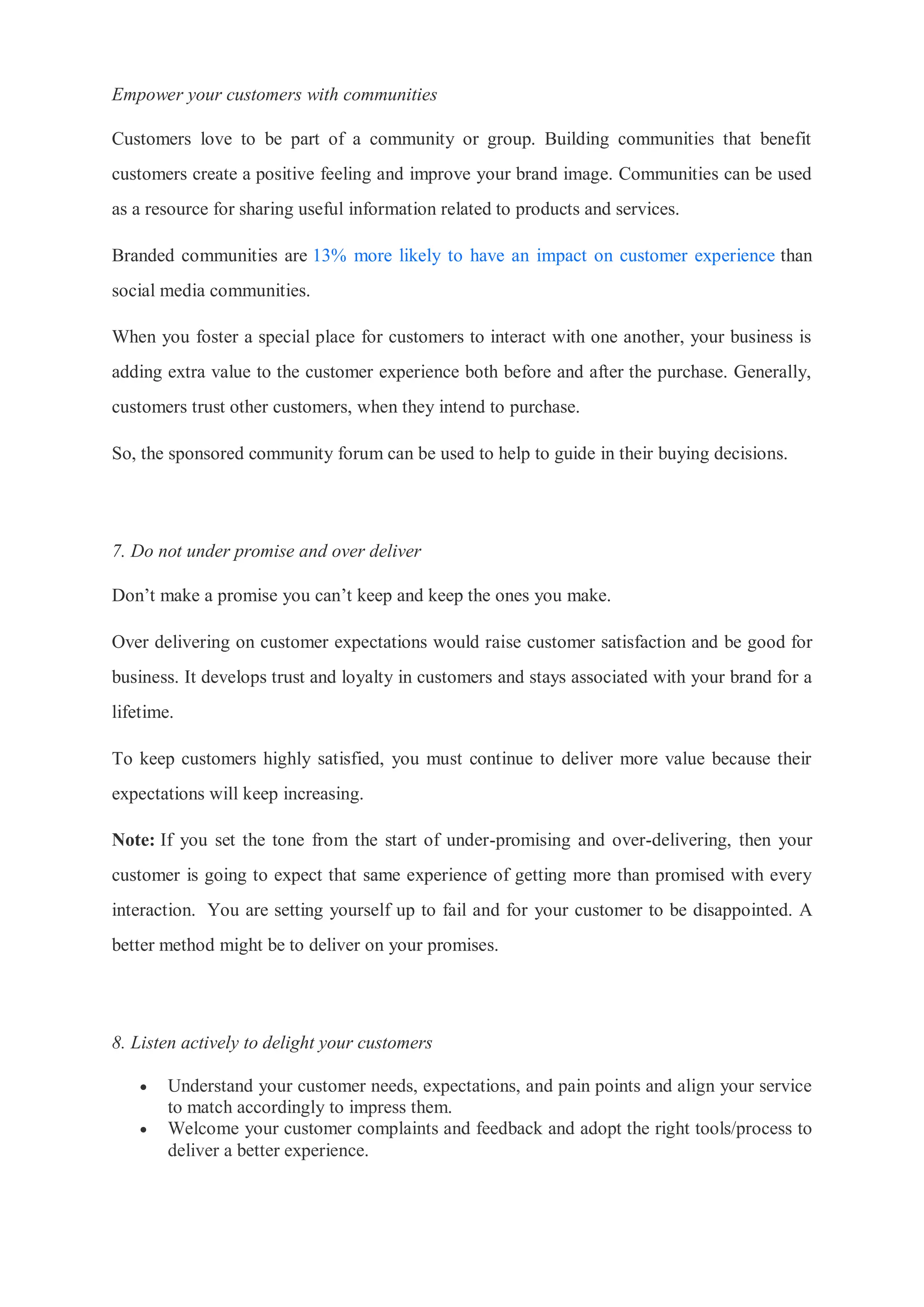 Empower your customers with communities
Customers love to be part of a community or group. Building communities that benefit
customers create a positive feeling and improve your brand image. Communities can be used
as a resource for sharing useful information related to products and services.
Branded communities are 13% more likely to have an impact on customer experience than
social media communities.
When you foster a special place for customers to interact with one another, your business is
adding extra value to the customer experience both before and after the purchase. Generally,
customers trust other customers, when they intend to purchase.
So, the sponsored community forum can be used to help to guide in their buying decisions.
7. Do not under promise and over deliver
Don’t make a promise you can’t keep and keep the ones you make.
Over delivering on customer expectations would raise customer satisfaction and be good for
business. It develops trust and loyalty in customers and stays associated with your brand for a
lifetime.
To keep customers highly satisfied, you must continue to deliver more value because their
expectations will keep increasing.
Note: If you set the tone from the start of under-promising and over-delivering, then your
customer is going to expect that same experience of getting more than promised with every
interaction. You are setting yourself up to fail and for your customer to be disappointed. A
better method might be to deliver on your promises.
8. Listen actively to delight your customers
 Understand your customer needs, expectations, and pain points and align your service
to match accordingly to impress them.
 Welcome your customer complaints and feedback and adopt the right tools/process to
deliver a better experience.
 