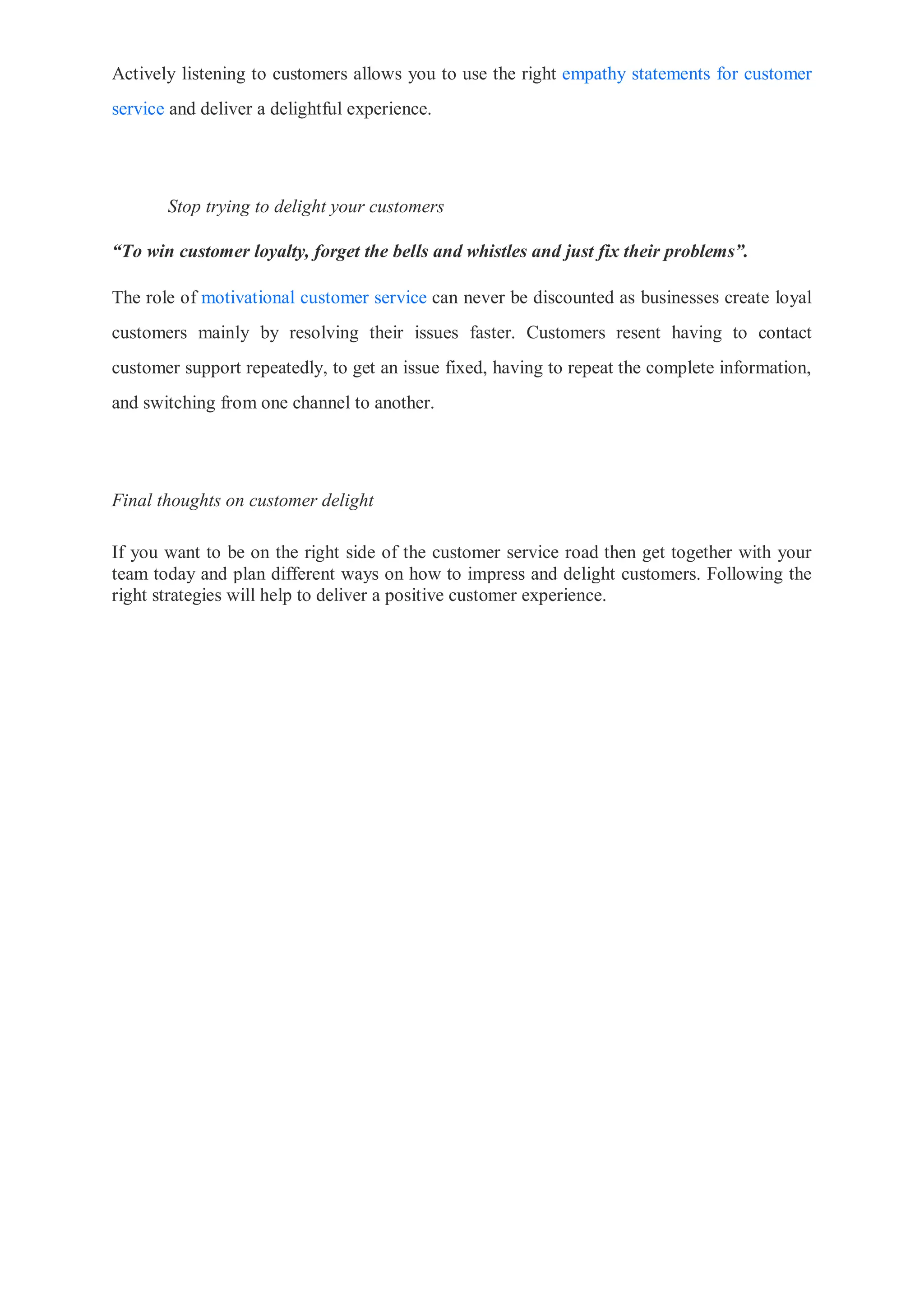 Actively listening to customers allows you to use the right empathy statements for customer
service and deliver a delightful experience.
Stop trying to delight your customers
“To win customer loyalty, forget the bells and whistles and just fix their problems”.
The role of motivational customer service can never be discounted as businesses create loyal
customers mainly by resolving their issues faster. Customers resent having to contact
customer support repeatedly, to get an issue fixed, having to repeat the complete information,
and switching from one channel to another.
Final thoughts on customer delight
If you want to be on the right side of the customer service road then get together with your
team today and plan different ways on how to impress and delight customers. Following the
right strategies will help to deliver a positive customer experience.
 