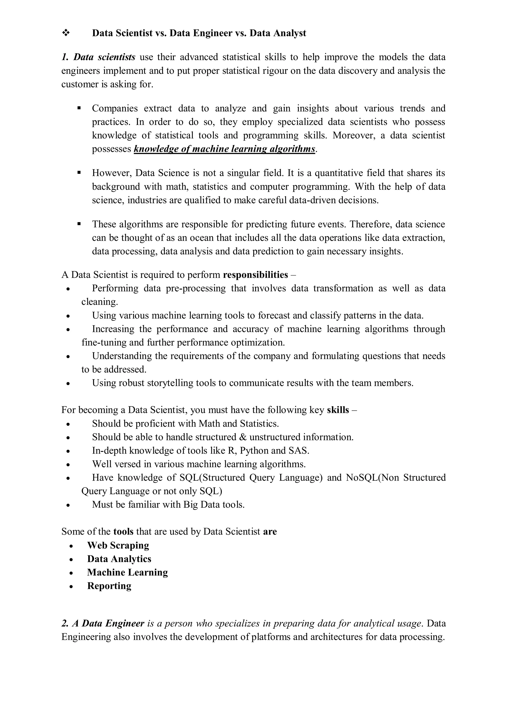  Data Scientist vs. Data Engineer vs. Data Analyst
1. Data scientists use their advanced statistical skills to help improve the models the data
engineers implement and to put proper statistical rigour on the data discovery and analysis the
customer is asking for.
 Companies extract data to analyze and gain insights about various trends and
practices. In order to do so, they employ specialized data scientists who possess
knowledge of statistical tools and programming skills. Moreover, a data scientist
possesses knowledge of machine learning algorithms.
 However, Data Science is not a singular field. It is a quantitative field that shares its
background with math, statistics and computer programming. With the help of data
science, industries are qualified to make careful data-driven decisions.
 These algorithms are responsible for predicting future events. Therefore, data science
can be thought of as an ocean that includes all the data operations like data extraction,
data processing, data analysis and data prediction to gain necessary insights.
A Data Scientist is required to perform responsibilities –
 Performing data pre-processing that involves data transformation as well as data
cleaning.
 Using various machine learning tools to forecast and classify patterns in the data.
 Increasing the performance and accuracy of machine learning algorithms through
fine-tuning and further performance optimization.
 Understanding the requirements of the company and formulating questions that needs
to be addressed.
 Using robust storytelling tools to communicate results with the team members.
For becoming a Data Scientist, you must have the following key skills –
 Should be proficient with Math and Statistics.
 Should be able to handle structured & unstructured information.
 In-depth knowledge of tools like R, Python and SAS.
 Well versed in various machine learning algorithms.
 Have knowledge of SQL(Structured Query Language) and NoSQL(Non Structured
Query Language or not only SQL)
 Must be familiar with Big Data tools.
Some of the tools that are used by Data Scientist are
 Web Scraping
 Data Analytics
 Machine Learning
 Reporting
2. A Data Engineer is a person who specializes in preparing data for analytical usage. Data
Engineering also involves the development of platforms and architectures for data processing.
 