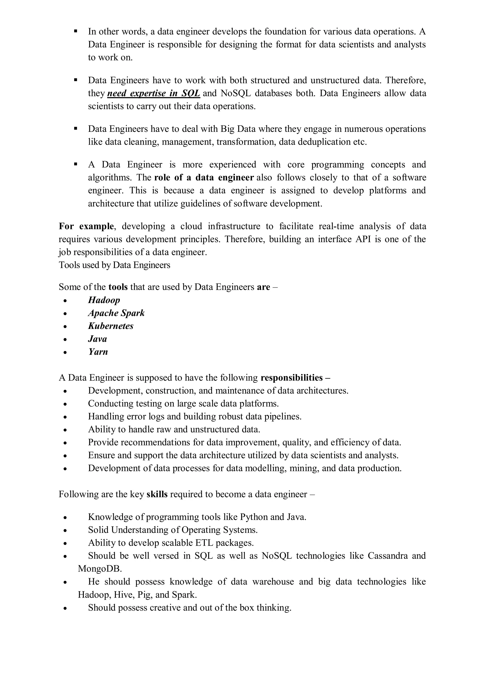  In other words, a data engineer develops the foundation for various data operations. A
Data Engineer is responsible for designing the format for data scientists and analysts
to work on.
 Data Engineers have to work with both structured and unstructured data. Therefore,
they need expertise in SQL and NoSQL databases both. Data Engineers allow data
scientists to carry out their data operations.
 Data Engineers have to deal with Big Data where they engage in numerous operations
like data cleaning, management, transformation, data deduplication etc.
 A Data Engineer is more experienced with core programming concepts and
algorithms. The role of a data engineer also follows closely to that of a software
engineer. This is because a data engineer is assigned to develop platforms and
architecture that utilize guidelines of software development.
For example, developing a cloud infrastructure to facilitate real-time analysis of data
requires various development principles. Therefore, building an interface API is one of the
job responsibilities of a data engineer.
Tools used by Data Engineers
Some of the tools that are used by Data Engineers are –
 Hadoop
 Apache Spark
 Kubernetes
 Java
 Yarn
A Data Engineer is supposed to have the following responsibilities –
 Development, construction, and maintenance of data architectures.
 Conducting testing on large scale data platforms.
 Handling error logs and building robust data pipelines.
 Ability to handle raw and unstructured data.
 Provide recommendations for data improvement, quality, and efficiency of data.
 Ensure and support the data architecture utilized by data scientists and analysts.
 Development of data processes for data modelling, mining, and data production.
Following are the key skills required to become a data engineer –
 Knowledge of programming tools like Python and Java.
 Solid Understanding of Operating Systems.
 Ability to develop scalable ETL packages.
 Should be well versed in SQL as well as NoSQL technologies like Cassandra and
MongoDB.
 He should possess knowledge of data warehouse and big data technologies like
Hadoop, Hive, Pig, and Spark.
 Should possess creative and out of the box thinking.
 