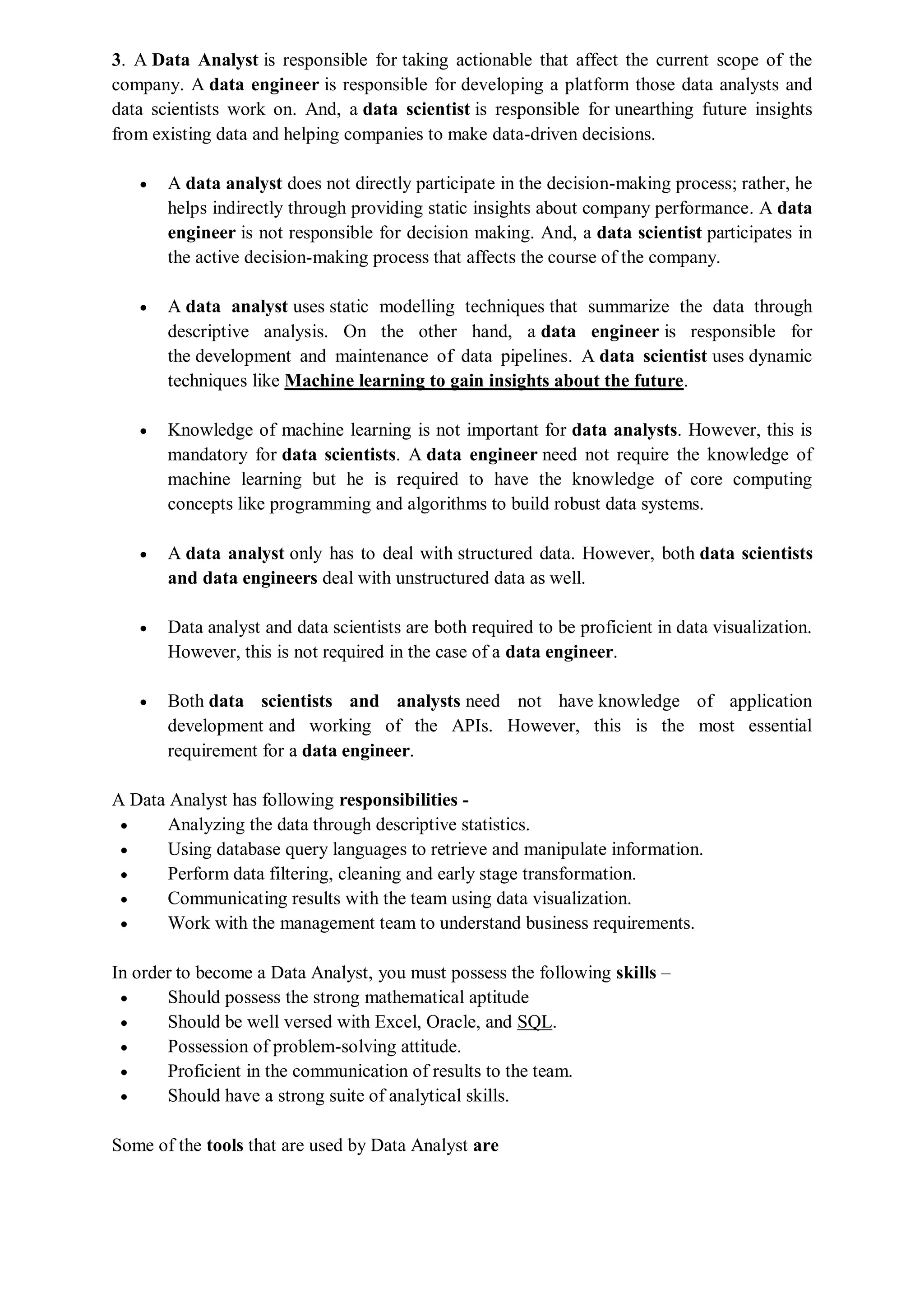 3. A Data Analyst is responsible for taking actionable that affect the current scope of the
company. A data engineer is responsible for developing a platform those data analysts and
data scientists work on. And, a data scientist is responsible for unearthing future insights
from existing data and helping companies to make data-driven decisions.
 A data analyst does not directly participate in the decision-making process; rather, he
helps indirectly through providing static insights about company performance. A data
engineer is not responsible for decision making. And, a data scientist participates in
the active decision-making process that affects the course of the company.
 A data analyst uses static modelling techniques that summarize the data through
descriptive analysis. On the other hand, a data engineer is responsible for
the development and maintenance of data pipelines. A data scientist uses dynamic
techniques like Machine learning to gain insights about the future.
 Knowledge of machine learning is not important for data analysts. However, this is
mandatory for data scientists. A data engineer need not require the knowledge of
machine learning but he is required to have the knowledge of core computing
concepts like programming and algorithms to build robust data systems.
 A data analyst only has to deal with structured data. However, both data scientists
and data engineers deal with unstructured data as well.
 Data analyst and data scientists are both required to be proficient in data visualization.
However, this is not required in the case of a data engineer.
 Both data scientists and analysts need not have knowledge of application
development and working of the APIs. However, this is the most essential
requirement for a data engineer.
A Data Analyst has following responsibilities -
 Analyzing the data through descriptive statistics.
 Using database query languages to retrieve and manipulate information.
 Perform data filtering, cleaning and early stage transformation.
 Communicating results with the team using data visualization.
 Work with the management team to understand business requirements.
In order to become a Data Analyst, you must possess the following skills –
 Should possess the strong mathematical aptitude
 Should be well versed with Excel, Oracle, and SQL.
 Possession of problem-solving attitude.
 Proficient in the communication of results to the team.
 Should have a strong suite of analytical skills.
Some of the tools that are used by Data Analyst are
 
