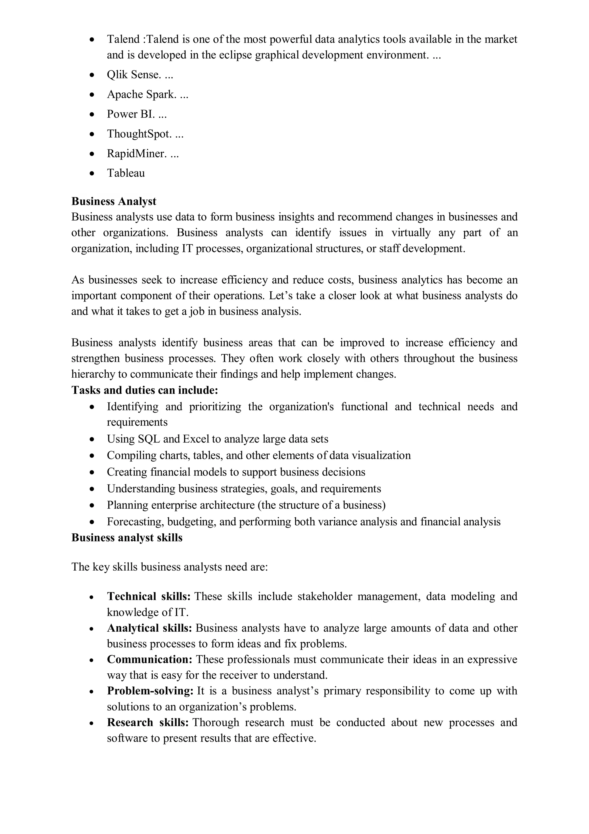  Talend :Talend is one of the most powerful data analytics tools available in the market
and is developed in the eclipse graphical development environment. ...
 Qlik Sense. ...
 Apache Spark. ...
 Power BI. ...
 ThoughtSpot. ...
 RapidMiner. ...
 Tableau
Business Analyst
Business analysts use data to form business insights and recommend changes in businesses and
other organizations. Business analysts can identify issues in virtually any part of an
organization, including IT processes, organizational structures, or staff development.
As businesses seek to increase efficiency and reduce costs, business analytics has become an
important component of their operations. Let’s take a closer look at what business analysts do
and what it takes to get a job in business analysis.
Business analysts identify business areas that can be improved to increase efficiency and
strengthen business processes. They often work closely with others throughout the business
hierarchy to communicate their findings and help implement changes.
Tasks and duties can include:
 Identifying and prioritizing the organization's functional and technical needs and
requirements
 Using SQL and Excel to analyze large data sets
 Compiling charts, tables, and other elements of data visualization
 Creating financial models to support business decisions
 Understanding business strategies, goals, and requirements
 Planning enterprise architecture (the structure of a business)
 Forecasting, budgeting, and performing both variance analysis and financial analysis
Business analyst skills
The key skills business analysts need are:
 Technical skills: These skills include stakeholder management, data modeling and
knowledge of IT.
 Analytical skills: Business analysts have to analyze large amounts of data and other
business processes to form ideas and fix problems.
 Communication: These professionals must communicate their ideas in an expressive
way that is easy for the receiver to understand.
 Problem-solving: It is a business analyst’s primary responsibility to come up with
solutions to an organization’s problems.
 Research skills: Thorough research must be conducted about new processes and
software to present results that are effective.
 