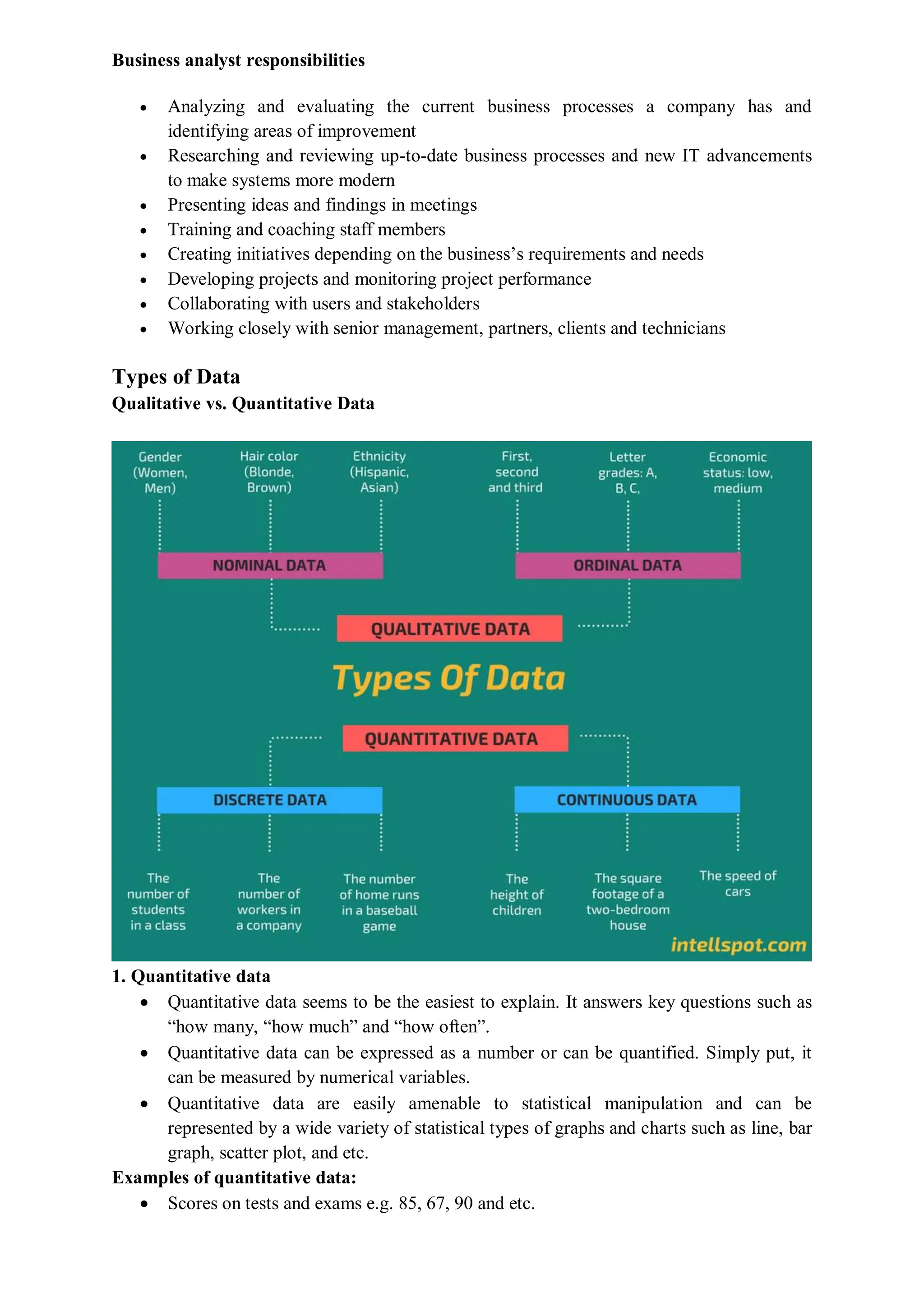 Business analyst responsibilities
 Analyzing and evaluating the current business processes a company has and
identifying areas of improvement
 Researching and reviewing up-to-date business processes and new IT advancements
to make systems more modern
 Presenting ideas and findings in meetings
 Training and coaching staff members
 Creating initiatives depending on the business’s requirements and needs
 Developing projects and monitoring project performance
 Collaborating with users and stakeholders
 Working closely with senior management, partners, clients and technicians
Types of Data
Qualitative vs. Quantitative Data
1. Quantitative data
 Quantitative data seems to be the easiest to explain. It answers key questions such as
“how many, “how much” and “how often”.
 Quantitative data can be expressed as a number or can be quantified. Simply put, it
can be measured by numerical variables.
 Quantitative data are easily amenable to statistical manipulation and can be
represented by a wide variety of statistical types of graphs and charts such as line, bar
graph, scatter plot, and etc.
Examples of quantitative data:
 Scores on tests and exams e.g. 85, 67, 90 and etc.
 
