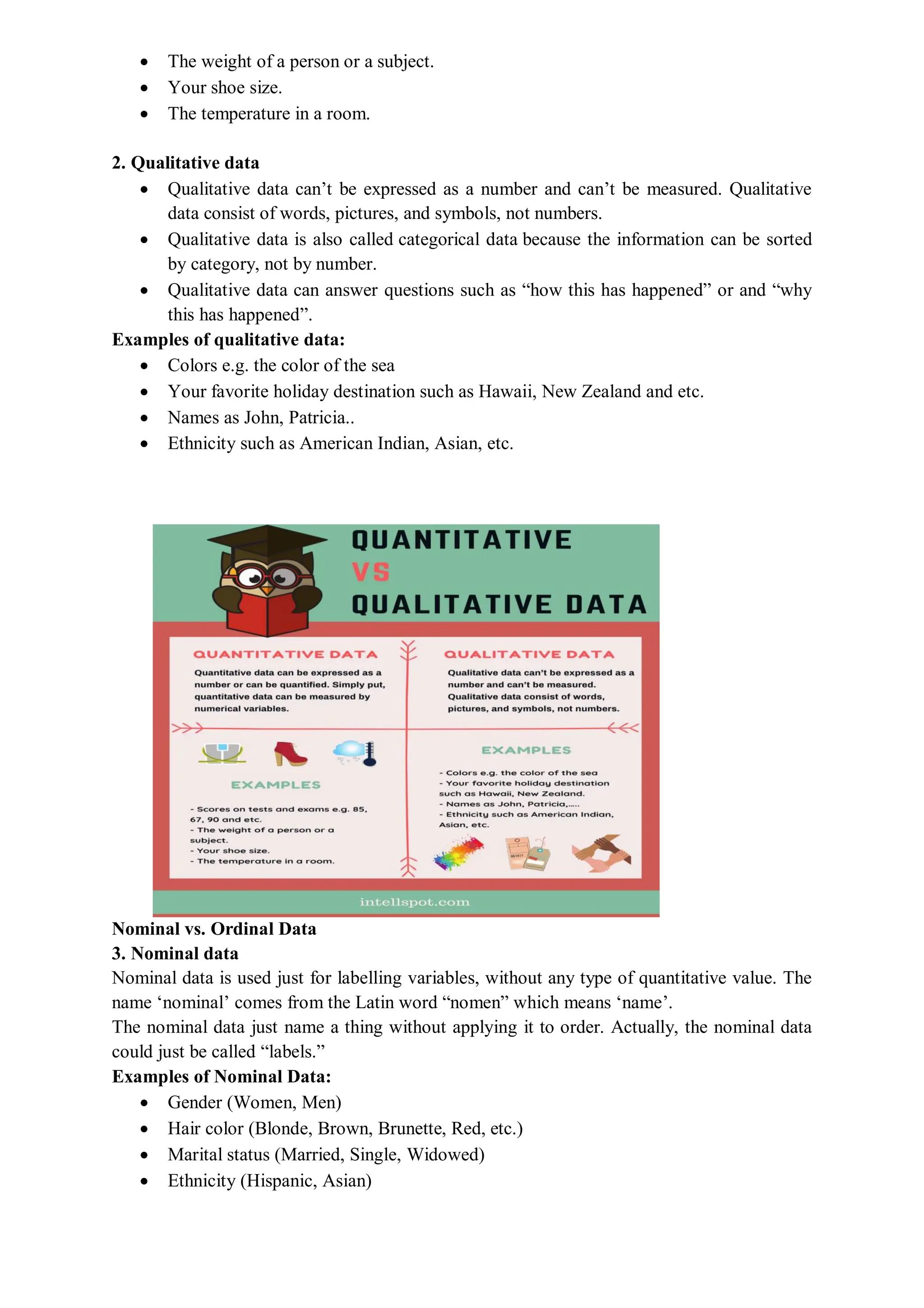  The weight of a person or a subject.
 Your shoe size.
 The temperature in a room.
2. Qualitative data
 Qualitative data can’t be expressed as a number and can’t be measured. Qualitative
data consist of words, pictures, and symbols, not numbers.
 Qualitative data is also called categorical data because the information can be sorted
by category, not by number.
 Qualitative data can answer questions such as “how this has happened” or and “why
this has happened”.
Examples of qualitative data:
 Colors e.g. the color of the sea
 Your favorite holiday destination such as Hawaii, New Zealand and etc.
 Names as John, Patricia..
 Ethnicity such as American Indian, Asian, etc.
Nominal vs. Ordinal Data
3. Nominal data
Nominal data is used just for labelling variables, without any type of quantitative value. The
name ‘nominal’ comes from the Latin word “nomen” which means ‘name’.
The nominal data just name a thing without applying it to order. Actually, the nominal data
could just be called “labels.”
Examples of Nominal Data:
 Gender (Women, Men)
 Hair color (Blonde, Brown, Brunette, Red, etc.)
 Marital status (Married, Single, Widowed)
 Ethnicity (Hispanic, Asian)
 