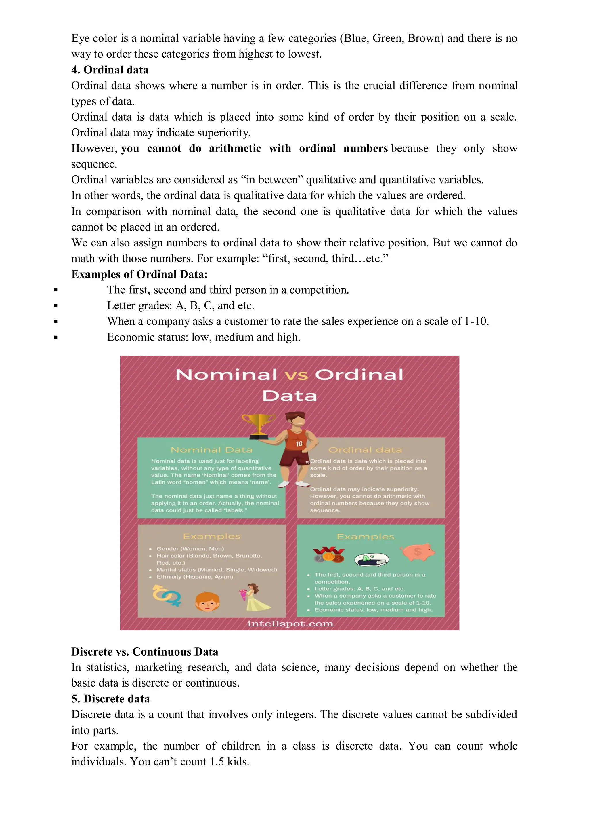 Eye color is a nominal variable having a few categories (Blue, Green, Brown) and there is no
way to order these categories from highest to lowest.
4. Ordinal data
Ordinal data shows where a number is in order. This is the crucial difference from nominal
types of data.
Ordinal data is data which is placed into some kind of order by their position on a scale.
Ordinal data may indicate superiority.
However, you cannot do arithmetic with ordinal numbers because they only show
sequence.
Ordinal variables are considered as “in between” qualitative and quantitative variables.
In other words, the ordinal data is qualitative data for which the values are ordered.
In comparison with nominal data, the second one is qualitative data for which the values
cannot be placed in an ordered.
We can also assign numbers to ordinal data to show their relative position. But we cannot do
math with those numbers. For example: “first, second, third…etc.”
Examples of Ordinal Data:
 The first, second and third person in a competition.
 Letter grades: A, B, C, and etc.
 When a company asks a customer to rate the sales experience on a scale of 1-10.
 Economic status: low, medium and high.
Discrete vs. Continuous Data
In statistics, marketing research, and data science, many decisions depend on whether the
basic data is discrete or continuous.
5. Discrete data
Discrete data is a count that involves only integers. The discrete values cannot be subdivided
into parts.
For example, the number of children in a class is discrete data. You can count whole
individuals. You can’t count 1.5 kids.
 