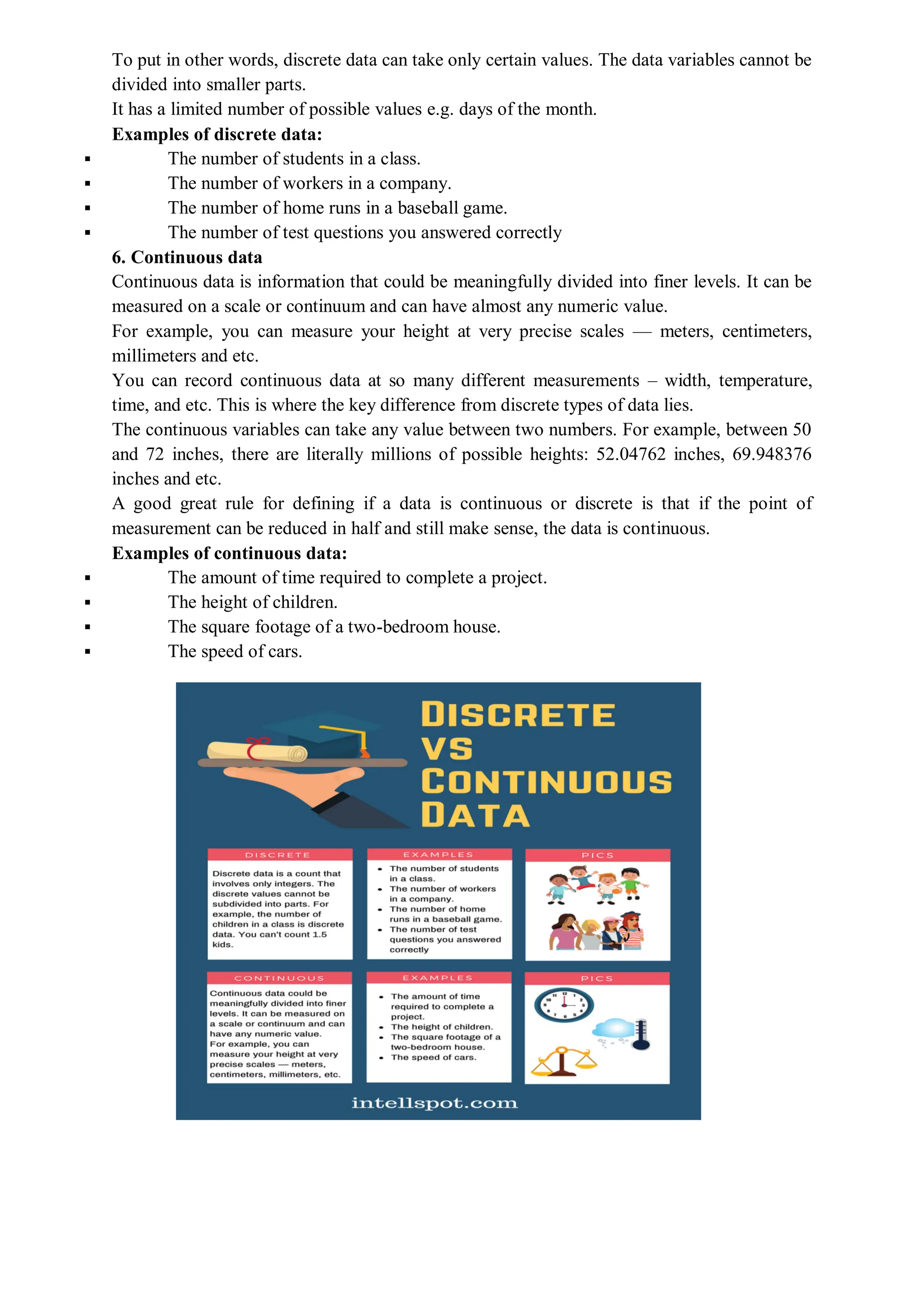 To put in other words, discrete data can take only certain values. The data variables cannot be
divided into smaller parts.
It has a limited number of possible values e.g. days of the month.
Examples of discrete data:
 The number of students in a class.
 The number of workers in a company.
 The number of home runs in a baseball game.
 The number of test questions you answered correctly
6. Continuous data
Continuous data is information that could be meaningfully divided into finer levels. It can be
measured on a scale or continuum and can have almost any numeric value.
For example, you can measure your height at very precise scales — meters, centimeters,
millimeters and etc.
You can record continuous data at so many different measurements – width, temperature,
time, and etc. This is where the key difference from discrete types of data lies.
The continuous variables can take any value between two numbers. For example, between 50
and 72 inches, there are literally millions of possible heights: 52.04762 inches, 69.948376
inches and etc.
A good great rule for defining if a data is continuous or discrete is that if the point of
measurement can be reduced in half and still make sense, the data is continuous.
Examples of continuous data:
 The amount of time required to complete a project.
 The height of children.
 The square footage of a two-bedroom house.
 The speed of cars.
 
