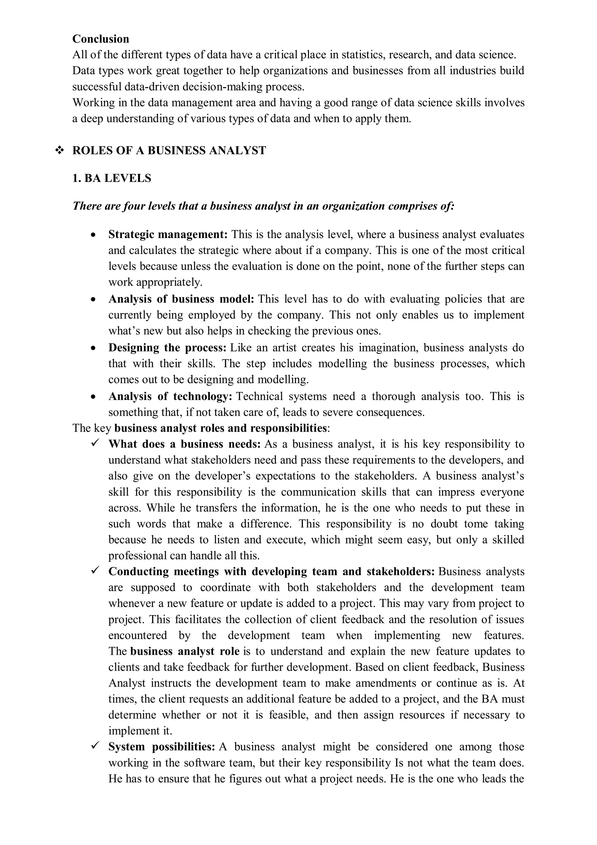 Conclusion
All of the different types of data have a critical place in statistics, research, and data science.
Data types work great together to help organizations and businesses from all industries build
successful data-driven decision-making process.
Working in the data management area and having a good range of data science skills involves
a deep understanding of various types of data and when to apply them.
 ROLES OF A BUSINESS ANALYST
1. BA LEVELS
There are four levels that a business analyst in an organization comprises of:
 Strategic management: This is the analysis level, where a business analyst evaluates
and calculates the strategic where about if a company. This is one of the most critical
levels because unless the evaluation is done on the point, none of the further steps can
work appropriately.
 Analysis of business model: This level has to do with evaluating policies that are
currently being employed by the company. This not only enables us to implement
what’s new but also helps in checking the previous ones.
 Designing the process: Like an artist creates his imagination, business analysts do
that with their skills. The step includes modelling the business processes, which
comes out to be designing and modelling.
 Analysis of technology: Technical systems need a thorough analysis too. This is
something that, if not taken care of, leads to severe consequences.
The key business analyst roles and responsibilities:
 What does a business needs: As a business analyst, it is his key responsibility to
understand what stakeholders need and pass these requirements to the developers, and
also give on the developer’s expectations to the stakeholders. A business analyst’s
skill for this responsibility is the communication skills that can impress everyone
across. While he transfers the information, he is the one who needs to put these in
such words that make a difference. This responsibility is no doubt tome taking
because he needs to listen and execute, which might seem easy, but only a skilled
professional can handle all this.
 Conducting meetings with developing team and stakeholders: Business analysts
are supposed to coordinate with both stakeholders and the development team
whenever a new feature or update is added to a project. This may vary from project to
project. This facilitates the collection of client feedback and the resolution of issues
encountered by the development team when implementing new features.
The business analyst role is to understand and explain the new feature updates to
clients and take feedback for further development. Based on client feedback, Business
Analyst instructs the development team to make amendments or continue as is. At
times, the client requests an additional feature be added to a project, and the BA must
determine whether or not it is feasible, and then assign resources if necessary to
implement it.
 System possibilities: A business analyst might be considered one among those
working in the software team, but their key responsibility Is not what the team does.
He has to ensure that he figures out what a project needs. He is the one who leads the
 