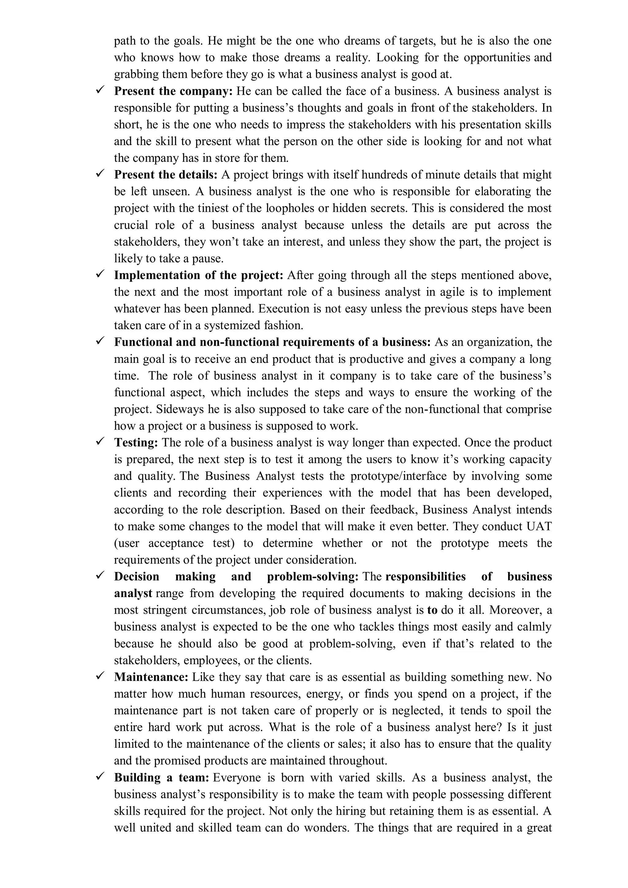 path to the goals. He might be the one who dreams of targets, but he is also the one
who knows how to make those dreams a reality. Looking for the opportunities and
grabbing them before they go is what a business analyst is good at.
 Present the company: He can be called the face of a business. A business analyst is
responsible for putting a business’s thoughts and goals in front of the stakeholders. In
short, he is the one who needs to impress the stakeholders with his presentation skills
and the skill to present what the person on the other side is looking for and not what
the company has in store for them.
 Present the details: A project brings with itself hundreds of minute details that might
be left unseen. A business analyst is the one who is responsible for elaborating the
project with the tiniest of the loopholes or hidden secrets. This is considered the most
crucial role of a business analyst because unless the details are put across the
stakeholders, they won’t take an interest, and unless they show the part, the project is
likely to take a pause.
 Implementation of the project: After going through all the steps mentioned above,
the next and the most important role of a business analyst in agile is to implement
whatever has been planned. Execution is not easy unless the previous steps have been
taken care of in a systemized fashion.
 Functional and non-functional requirements of a business: As an organization, the
main goal is to receive an end product that is productive and gives a company a long
time. The role of business analyst in it company is to take care of the business’s
functional aspect, which includes the steps and ways to ensure the working of the
project. Sideways he is also supposed to take care of the non-functional that comprise
how a project or a business is supposed to work.
 Testing: The role of a business analyst is way longer than expected. Once the product
is prepared, the next step is to test it among the users to know it’s working capacity
and quality. The Business Analyst tests the prototype/interface by involving some
clients and recording their experiences with the model that has been developed,
according to the role description. Based on their feedback, Business Analyst intends
to make some changes to the model that will make it even better. They conduct UAT
(user acceptance test) to determine whether or not the prototype meets the
requirements of the project under consideration.
 Decision making and problem-solving: The responsibilities of business
analyst range from developing the required documents to making decisions in the
most stringent circumstances, job role of business analyst is to do it all. Moreover, a
business analyst is expected to be the one who tackles things most easily and calmly
because he should also be good at problem-solving, even if that’s related to the
stakeholders, employees, or the clients.
 Maintenance: Like they say that care is as essential as building something new. No
matter how much human resources, energy, or finds you spend on a project, if the
maintenance part is not taken care of properly or is neglected, it tends to spoil the
entire hard work put across. What is the role of a business analyst here? Is it just
limited to the maintenance of the clients or sales; it also has to ensure that the quality
and the promised products are maintained throughout.
 Building a team: Everyone is born with varied skills. As a business analyst, the
business analyst’s responsibility is to make the team with people possessing different
skills required for the project. Not only the hiring but retaining them is as essential. A
well united and skilled team can do wonders. The things that are required in a great
 