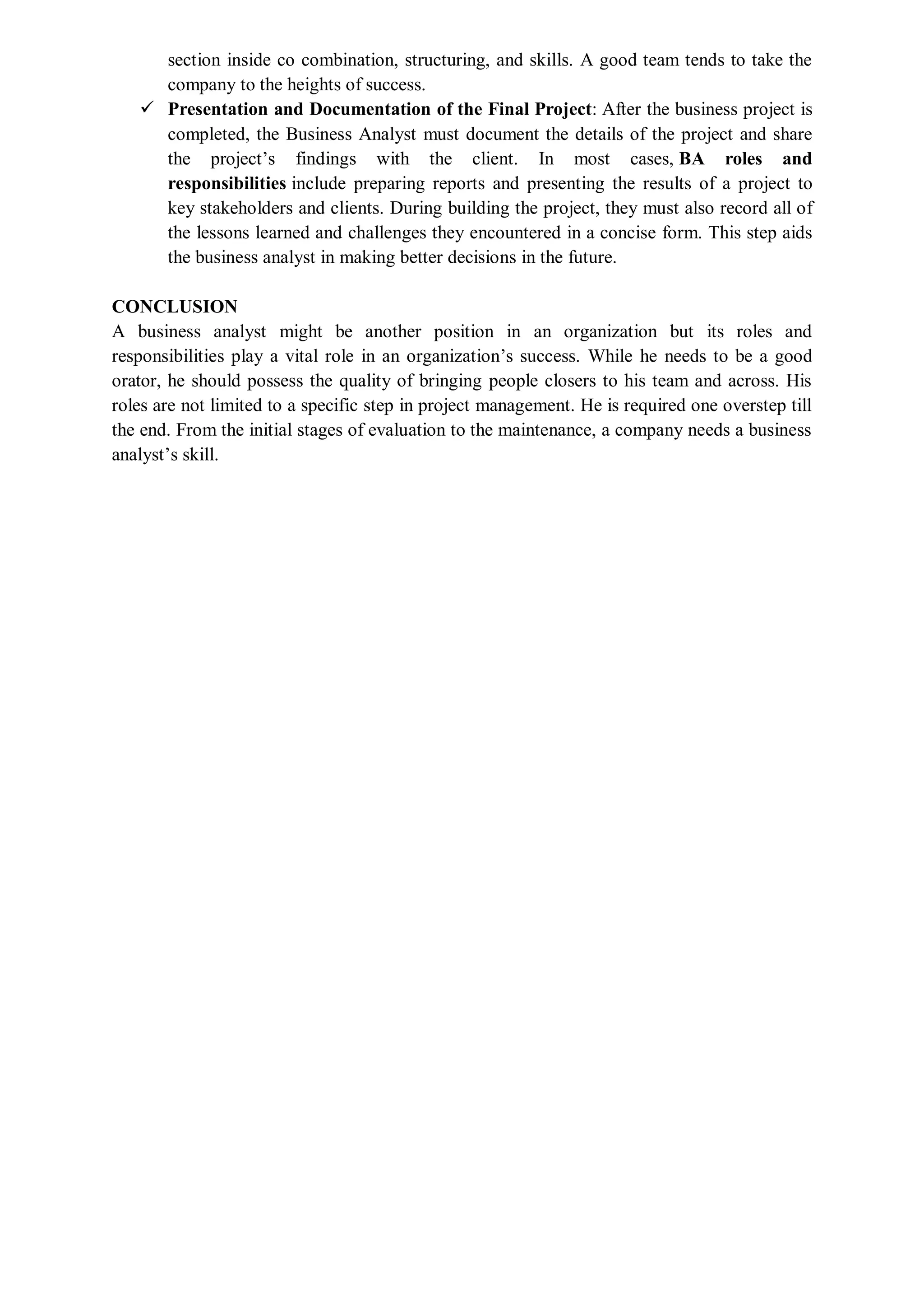 section inside co combination, structuring, and skills. A good team tends to take the
company to the heights of success.
 Presentation and Documentation of the Final Project: After the business project is
completed, the Business Analyst must document the details of the project and share
the project’s findings with the client. In most cases, BA roles and
responsibilities include preparing reports and presenting the results of a project to
key stakeholders and clients. During building the project, they must also record all of
the lessons learned and challenges they encountered in a concise form. This step aids
the business analyst in making better decisions in the future.
CONCLUSION
A business analyst might be another position in an organization but its roles and
responsibilities play a vital role in an organization’s success. While he needs to be a good
orator, he should possess the quality of bringing people closers to his team and across. His
roles are not limited to a specific step in project management. He is required one overstep till
the end. From the initial stages of evaluation to the maintenance, a company needs a business
analyst’s skill.
 