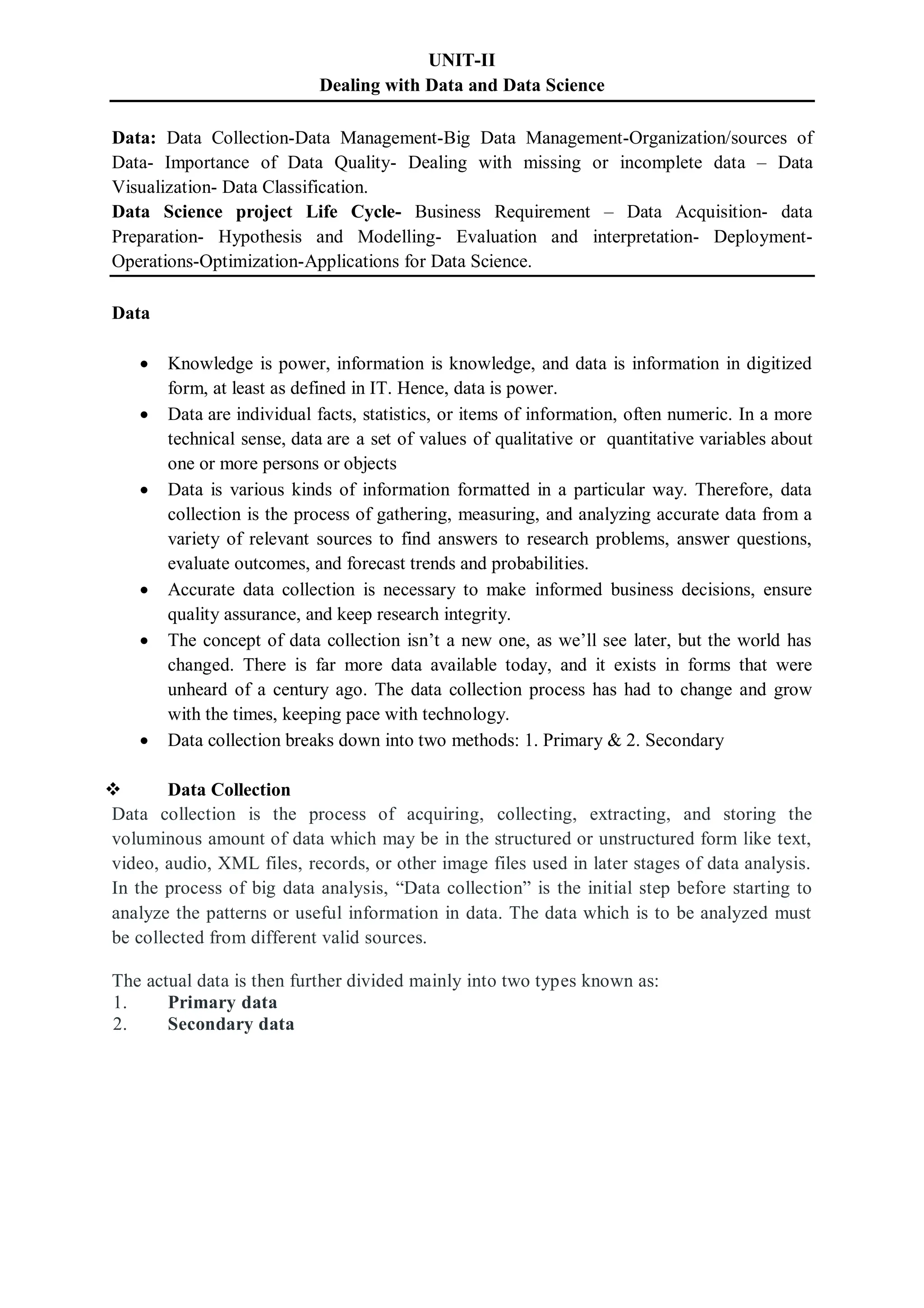 UNIT-II
Dealing with Data and Data Science
Data: Data Collection-Data Management-Big Data Management-Organization/sources of
Data- Importance of Data Quality- Dealing with missing or incomplete data – Data
Visualization- Data Classification.
Data Science project Life Cycle- Business Requirement – Data Acquisition- data
Preparation- Hypothesis and Modelling- Evaluation and interpretation- Deployment-
Operations-Optimization-Applications for Data Science.
Data
 Knowledge is power, information is knowledge, and data is information in digitized
form, at least as defined in IT. Hence, data is power.
 Data are individual facts, statistics, or items of information, often numeric. In a more
technical sense, data are a set of values of qualitative or quantitative variables about
one or more persons or objects
 Data is various kinds of information formatted in a particular way. Therefore, data
collection is the process of gathering, measuring, and analyzing accurate data from a
variety of relevant sources to find answers to research problems, answer questions,
evaluate outcomes, and forecast trends and probabilities.
 Accurate data collection is necessary to make informed business decisions, ensure
quality assurance, and keep research integrity.
 The concept of data collection isn’t a new one, as we’ll see later, but the world has
changed. There is far more data available today, and it exists in forms that were
unheard of a century ago. The data collection process has had to change and grow
with the times, keeping pace with technology.
 Data collection breaks down into two methods: 1. Primary & 2. Secondary
 Data Collection
Data collection is the process of acquiring, collecting, extracting, and storing the
voluminous amount of data which may be in the structured or unstructured form like text,
video, audio, XML files, records, or other image files used in later stages of data analysis.
In the process of big data analysis, “Data collection” is the initial step before starting to
analyze the patterns or useful information in data. The data which is to be analyzed must
be collected from different valid sources.
The actual data is then further divided mainly into two types known as:
1. Primary data
2. Secondary data
 