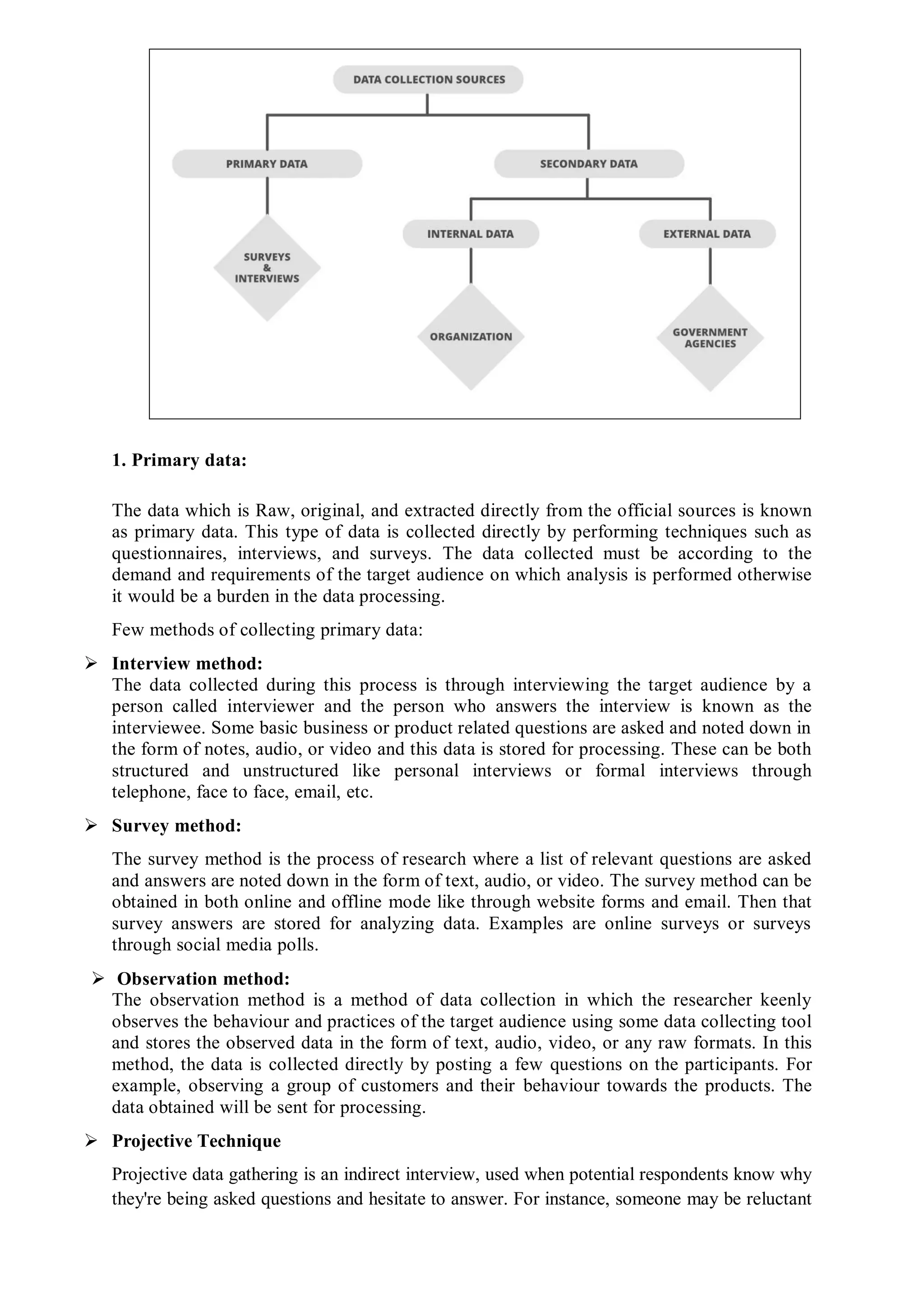 1. Primary data:
The data which is Raw, original, and extracted directly from the official sources is known
as primary data. This type of data is collected directly by performing techniques such as
questionnaires, interviews, and surveys. The data collected must be according to the
demand and requirements of the target audience on which analysis is performed otherwise
it would be a burden in the data processing.
Few methods of collecting primary data:
 Interview method:
The data collected during this process is through interviewing the target audience by a
person called interviewer and the person who answers the interview is known as the
interviewee. Some basic business or product related questions are asked and noted down in
the form of notes, audio, or video and this data is stored for processing. These can be both
structured and unstructured like personal interviews or formal interviews through
telephone, face to face, email, etc.
 Survey method:
The survey method is the process of research where a list of relevant questions are asked
and answers are noted down in the form of text, audio, or video. The survey method can be
obtained in both online and offline mode like through website forms and email. Then that
survey answers are stored for analyzing data. Examples are online surveys or surveys
through social media polls.
 Observation method:
The observation method is a method of data collection in which the researcher keenly
observes the behaviour and practices of the target audience using some data collecting tool
and stores the observed data in the form of text, audio, video, or any raw formats. In this
method, the data is collected directly by posting a few questions on the participants. For
example, observing a group of customers and their behaviour towards the products. The
data obtained will be sent for processing.
 Projective Technique
Projective data gathering is an indirect interview, used when potential respondents know why
they're being asked questions and hesitate to answer. For instance, someone may be reluctant
 