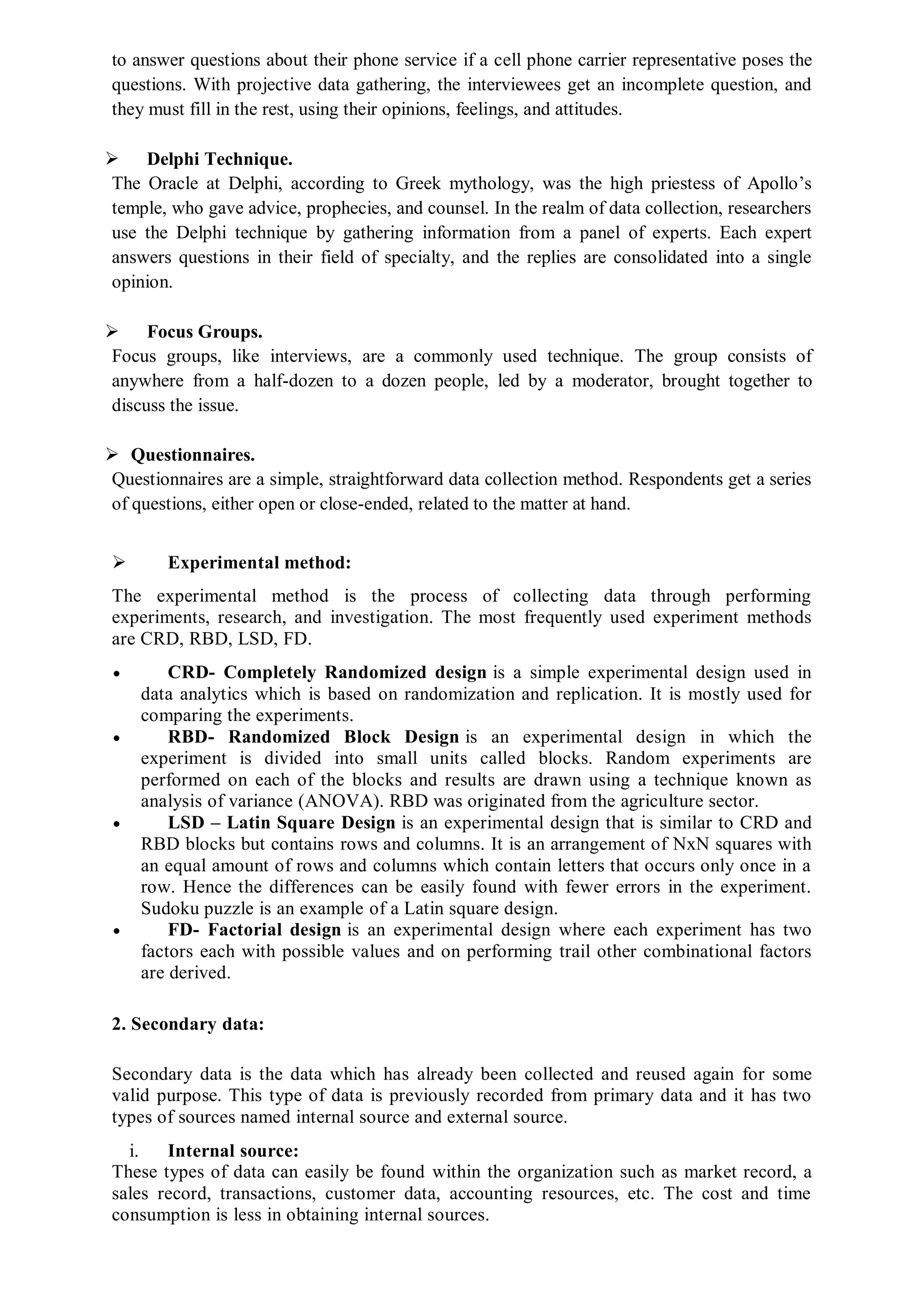 to answer questions about their phone service if a cell phone carrier representative poses the
questions. With projective data gathering, the interviewees get an incomplete question, and
they must fill in the rest, using their opinions, feelings, and attitudes.
 Delphi Technique.
The Oracle at Delphi, according to Greek mythology, was the high priestess of Apollo’s
temple, who gave advice, prophecies, and counsel. In the realm of data collection, researchers
use the Delphi technique by gathering information from a panel of experts. Each expert
answers questions in their field of specialty, and the replies are consolidated into a single
opinion.
 Focus Groups.
Focus groups, like interviews, are a commonly used technique. The group consists of
anywhere from a half-dozen to a dozen people, led by a moderator, brought together to
discuss the issue.
 Questionnaires.
Questionnaires are a simple, straightforward data collection method. Respondents get a series
of questions, either open or close-ended, related to the matter at hand.
 Experimental method:
The experimental method is the process of collecting data through performing
experiments, research, and investigation. The most frequently used experiment methods
are CRD, RBD, LSD, FD.
 CRD- Completely Randomized design is a simple experimental design used in
data analytics which is based on randomization and replication. It is mostly used for
comparing the experiments.
 RBD- Randomized Block Design is an experimental design in which the
experiment is divided into small units called blocks. Random experiments are
performed on each of the blocks and results are drawn using a technique known as
analysis of variance (ANOVA). RBD was originated from the agriculture sector.
 LSD – Latin Square Design is an experimental design that is similar to CRD and
RBD blocks but contains rows and columns. It is an arrangement of NxN squares with
an equal amount of rows and columns which contain letters that occurs only once in a
row. Hence the differences can be easily found with fewer errors in the experiment.
Sudoku puzzle is an example of a Latin square design.
 FD- Factorial design is an experimental design where each experiment has two
factors each with possible values and on performing trail other combinational factors
are derived.
2. Secondary data:
Secondary data is the data which has already been collected and reused again for some
valid purpose. This type of data is previously recorded from primary data and it has two
types of sources named internal source and external source.
i. Internal source:
These types of data can easily be found within the organization such as market record, a
sales record, transactions, customer data, accounting resources, etc. The cost and time
consumption is less in obtaining internal sources.
 