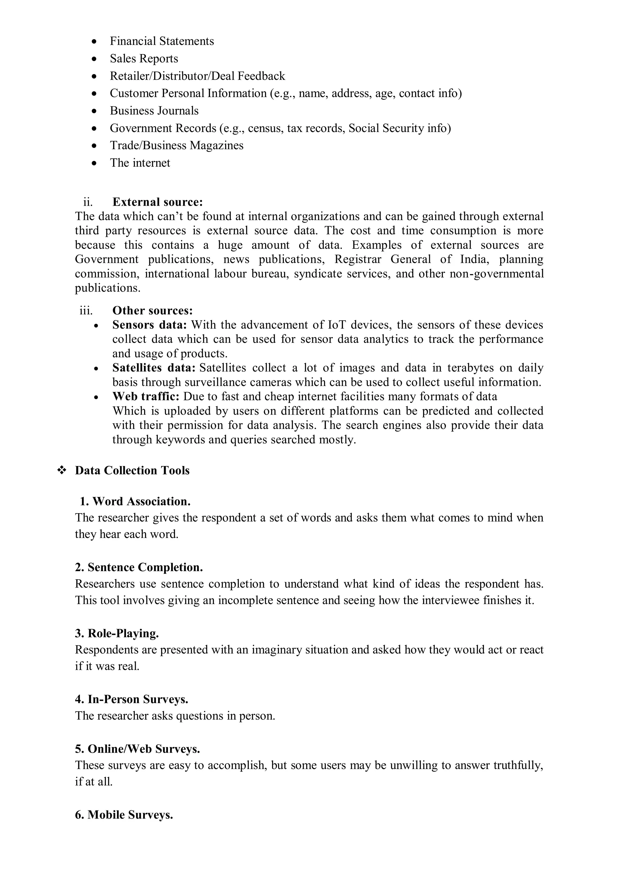  Financial Statements
 Sales Reports
 Retailer/Distributor/Deal Feedback
 Customer Personal Information (e.g., name, address, age, contact info)
 Business Journals
 Government Records (e.g., census, tax records, Social Security info)
 Trade/Business Magazines
 The internet
ii. External source:
The data which can’t be found at internal organizations and can be gained through external
third party resources is external source data. The cost and time consumption is more
because this contains a huge amount of data. Examples of external sources are
Government publications, news publications, Registrar General of India, planning
commission, international labour bureau, syndicate services, and other non-governmental
publications.
iii. Other sources:
 Sensors data: With the advancement of IoT devices, the sensors of these devices
collect data which can be used for sensor data analytics to track the performance
and usage of products.
 Satellites data: Satellites collect a lot of images and data in terabytes on daily
basis through surveillance cameras which can be used to collect useful information.
 Web traffic: Due to fast and cheap internet facilities many formats of data
Which is uploaded by users on different platforms can be predicted and collected
with their permission for data analysis. The search engines also provide their data
through keywords and queries searched mostly.
 Data Collection Tools
1. Word Association.
The researcher gives the respondent a set of words and asks them what comes to mind when
they hear each word.
2. Sentence Completion.
Researchers use sentence completion to understand what kind of ideas the respondent has.
This tool involves giving an incomplete sentence and seeing how the interviewee finishes it.
3. Role-Playing.
Respondents are presented with an imaginary situation and asked how they would act or react
if it was real.
4. In-Person Surveys.
The researcher asks questions in person.
5. Online/Web Surveys.
These surveys are easy to accomplish, but some users may be unwilling to answer truthfully,
if at all.
6. Mobile Surveys.
 
