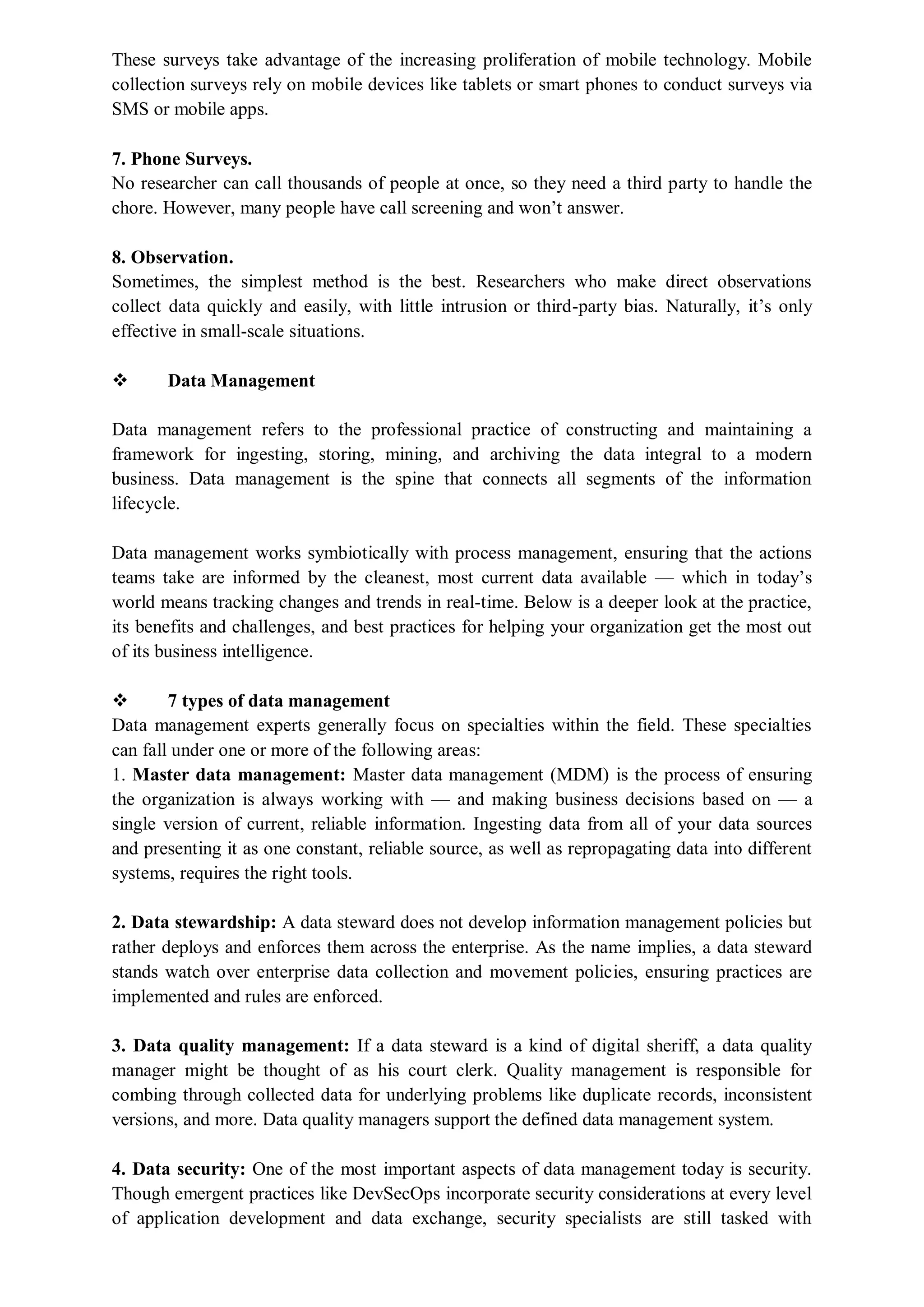 These surveys take advantage of the increasing proliferation of mobile technology. Mobile
collection surveys rely on mobile devices like tablets or smart phones to conduct surveys via
SMS or mobile apps.
7. Phone Surveys.
No researcher can call thousands of people at once, so they need a third party to handle the
chore. However, many people have call screening and won’t answer.
8. Observation.
Sometimes, the simplest method is the best. Researchers who make direct observations
collect data quickly and easily, with little intrusion or third-party bias. Naturally, it’s only
effective in small-scale situations.
 Data Management
Data management refers to the professional practice of constructing and maintaining a
framework for ingesting, storing, mining, and archiving the data integral to a modern
business. Data management is the spine that connects all segments of the information
lifecycle.
Data management works symbiotically with process management, ensuring that the actions
teams take are informed by the cleanest, most current data available — which in today’s
world means tracking changes and trends in real-time. Below is a deeper look at the practice,
its benefits and challenges, and best practices for helping your organization get the most out
of its business intelligence.
 7 types of data management
Data management experts generally focus on specialties within the field. These specialties
can fall under one or more of the following areas:
1. Master data management: Master data management (MDM) is the process of ensuring
the organization is always working with — and making business decisions based on — a
single version of current, reliable information. Ingesting data from all of your data sources
and presenting it as one constant, reliable source, as well as repropagating data into different
systems, requires the right tools.
2. Data stewardship: A data steward does not develop information management policies but
rather deploys and enforces them across the enterprise. As the name implies, a data steward
stands watch over enterprise data collection and movement policies, ensuring practices are
implemented and rules are enforced.
3. Data quality management: If a data steward is a kind of digital sheriff, a data quality
manager might be thought of as his court clerk. Quality management is responsible for
combing through collected data for underlying problems like duplicate records, inconsistent
versions, and more. Data quality managers support the defined data management system.
4. Data security: One of the most important aspects of data management today is security.
Though emergent practices like DevSecOps incorporate security considerations at every level
of application development and data exchange, security specialists are still tasked with
 