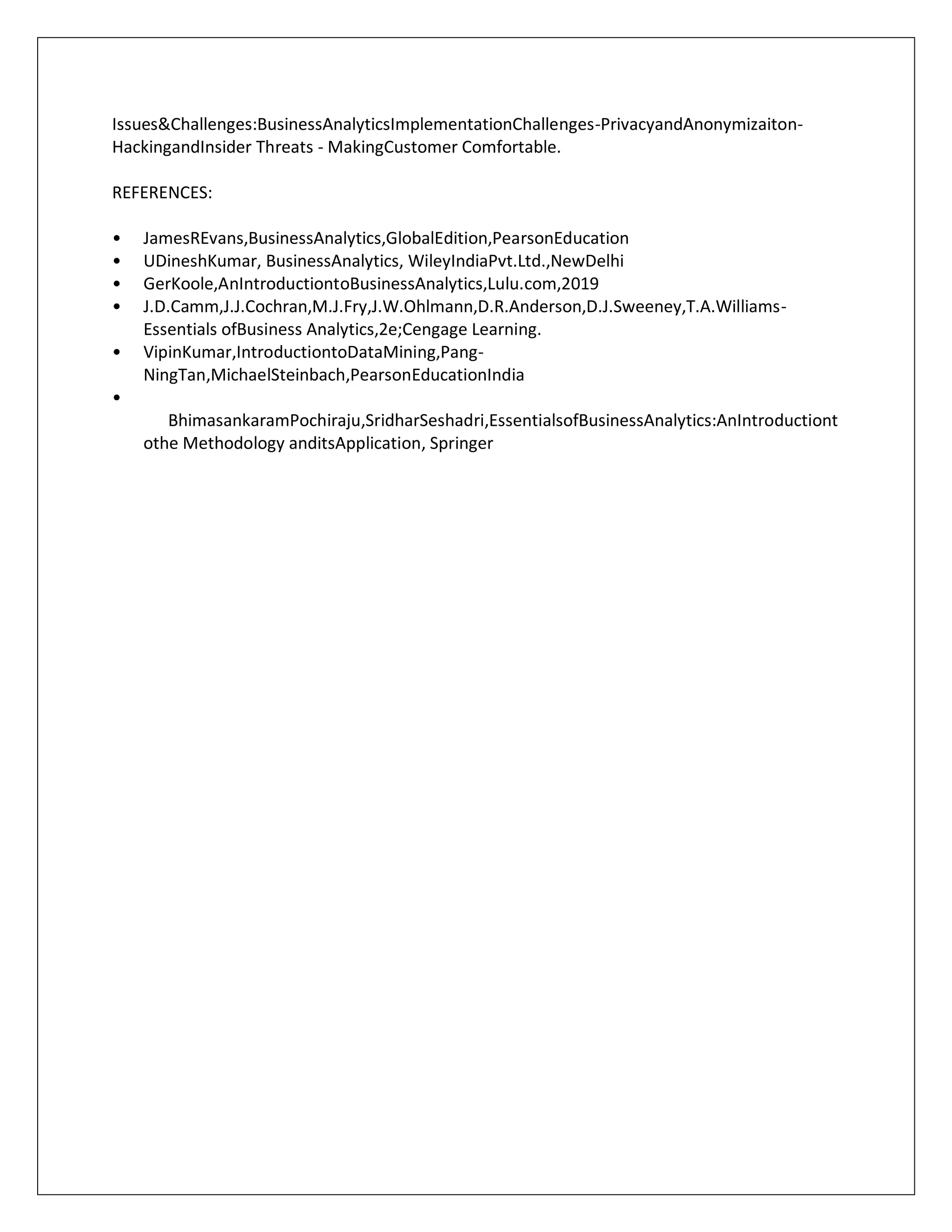 Issues&Challenges:BusinessAnalyticsImplementationChallenges-PrivacyandAnonymizaiton-
HackingandInsider Threats - MakingCustomer Comfortable.
REFERENCES:
• JamesREvans,BusinessAnalytics,GlobalEdition,PearsonEducation
• UDineshKumar, BusinessAnalytics, WileyIndiaPvt.Ltd.,NewDelhi
• GerKoole,AnIntroductiontoBusinessAnalytics,Lulu.com,2019
• J.D.Camm,J.J.Cochran,M.J.Fry,J.W.Ohlmann,D.R.Anderson,D.J.Sweeney,T.A.Williams-
Essentials ofBusiness Analytics,2e;Cengage Learning.
• VipinKumar,IntroductiontoDataMining,Pang-
NingTan,MichaelSteinbach,PearsonEducationIndia
•
BhimasankaramPochiraju,SridharSeshadri,EssentialsofBusinessAnalytics:AnIntroductiont
othe Methodology anditsApplication, Springer
 