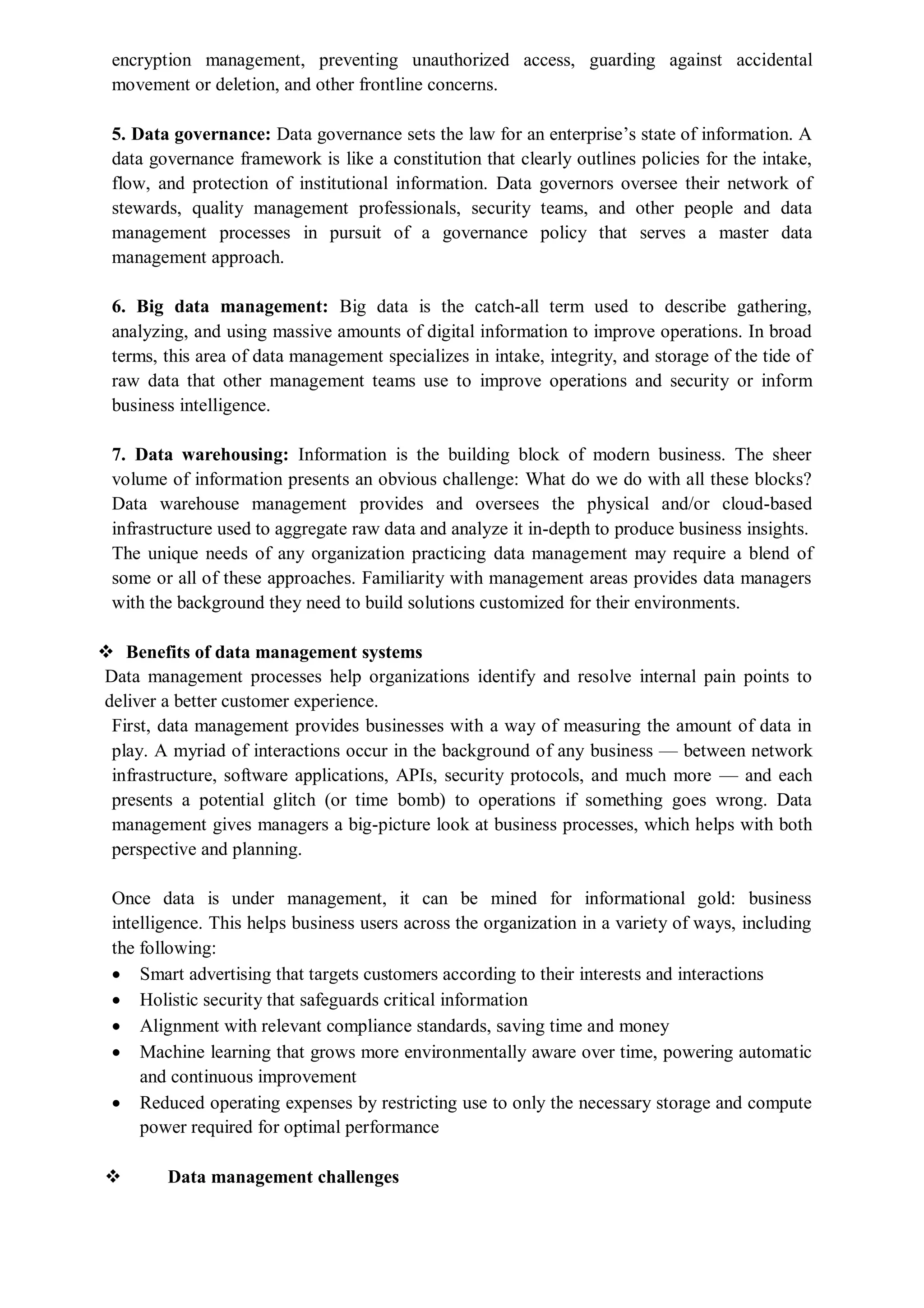 encryption management, preventing unauthorized access, guarding against accidental
movement or deletion, and other frontline concerns.
5. Data governance: Data governance sets the law for an enterprise’s state of information. A
data governance framework is like a constitution that clearly outlines policies for the intake,
flow, and protection of institutional information. Data governors oversee their network of
stewards, quality management professionals, security teams, and other people and data
management processes in pursuit of a governance policy that serves a master data
management approach.
6. Big data management: Big data is the catch-all term used to describe gathering,
analyzing, and using massive amounts of digital information to improve operations. In broad
terms, this area of data management specializes in intake, integrity, and storage of the tide of
raw data that other management teams use to improve operations and security or inform
business intelligence.
7. Data warehousing: Information is the building block of modern business. The sheer
volume of information presents an obvious challenge: What do we do with all these blocks?
Data warehouse management provides and oversees the physical and/or cloud-based
infrastructure used to aggregate raw data and analyze it in-depth to produce business insights.
The unique needs of any organization practicing data management may require a blend of
some or all of these approaches. Familiarity with management areas provides data managers
with the background they need to build solutions customized for their environments.
 Benefits of data management systems
Data management processes help organizations identify and resolve internal pain points to
deliver a better customer experience.
First, data management provides businesses with a way of measuring the amount of data in
play. A myriad of interactions occur in the background of any business — between network
infrastructure, software applications, APIs, security protocols, and much more — and each
presents a potential glitch (or time bomb) to operations if something goes wrong. Data
management gives managers a big-picture look at business processes, which helps with both
perspective and planning.
Once data is under management, it can be mined for informational gold: business
intelligence. This helps business users across the organization in a variety of ways, including
the following:
 Smart advertising that targets customers according to their interests and interactions
 Holistic security that safeguards critical information
 Alignment with relevant compliance standards, saving time and money
 Machine learning that grows more environmentally aware over time, powering automatic
and continuous improvement
 Reduced operating expenses by restricting use to only the necessary storage and compute
power required for optimal performance
 Data management challenges
 