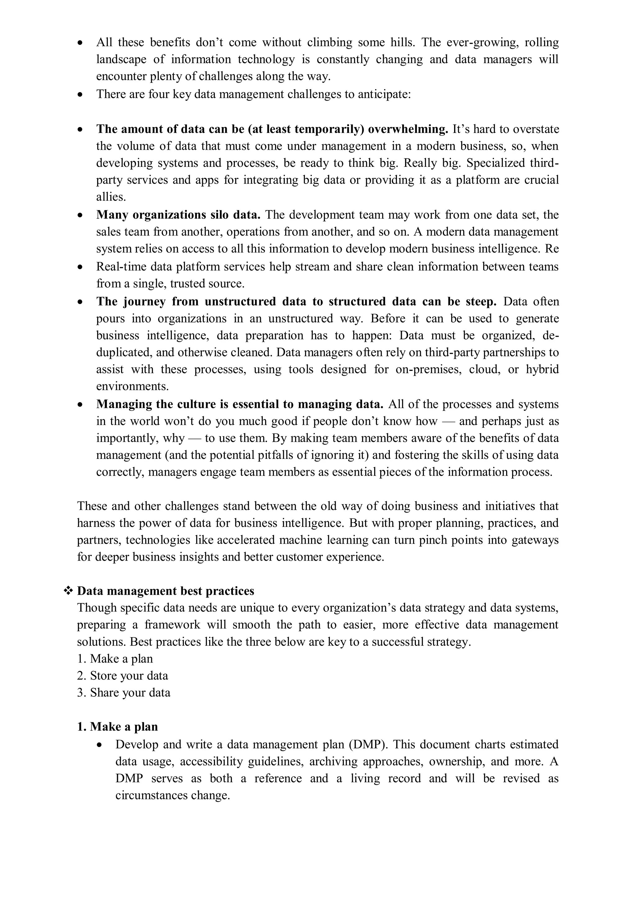  All these benefits don’t come without climbing some hills. The ever-growing, rolling
landscape of information technology is constantly changing and data managers will
encounter plenty of challenges along the way.
 There are four key data management challenges to anticipate:
 The amount of data can be (at least temporarily) overwhelming. It’s hard to overstate
the volume of data that must come under management in a modern business, so, when
developing systems and processes, be ready to think big. Really big. Specialized third-
party services and apps for integrating big data or providing it as a platform are crucial
allies.
 Many organizations silo data. The development team may work from one data set, the
sales team from another, operations from another, and so on. A modern data management
system relies on access to all this information to develop modern business intelligence. Re
 Real-time data platform services help stream and share clean information between teams
from a single, trusted source.
 The journey from unstructured data to structured data can be steep. Data often
pours into organizations in an unstructured way. Before it can be used to generate
business intelligence, data preparation has to happen: Data must be organized, de-
duplicated, and otherwise cleaned. Data managers often rely on third-party partnerships to
assist with these processes, using tools designed for on-premises, cloud, or hybrid
environments.
 Managing the culture is essential to managing data. All of the processes and systems
in the world won’t do you much good if people don’t know how — and perhaps just as
importantly, why — to use them. By making team members aware of the benefits of data
management (and the potential pitfalls of ignoring it) and fostering the skills of using data
correctly, managers engage team members as essential pieces of the information process.
These and other challenges stand between the old way of doing business and initiatives that
harness the power of data for business intelligence. But with proper planning, practices, and
partners, technologies like accelerated machine learning can turn pinch points into gateways
for deeper business insights and better customer experience.
 Data management best practices
Though specific data needs are unique to every organization’s data strategy and data systems,
preparing a framework will smooth the path to easier, more effective data management
solutions. Best practices like the three below are key to a successful strategy.
1. Make a plan
2. Store your data
3. Share your data
1. Make a plan
 Develop and write a data management plan (DMP). This document charts estimated
data usage, accessibility guidelines, archiving approaches, ownership, and more. A
DMP serves as both a reference and a living record and will be revised as
circumstances change.
 