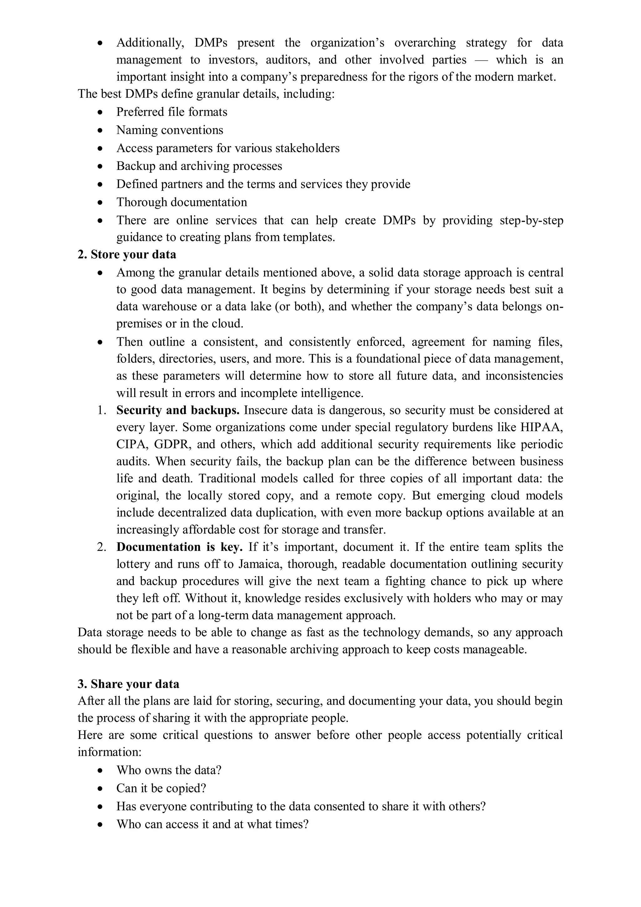  Additionally, DMPs present the organization’s overarching strategy for data
management to investors, auditors, and other involved parties — which is an
important insight into a company’s preparedness for the rigors of the modern market.
The best DMPs define granular details, including:
 Preferred file formats
 Naming conventions
 Access parameters for various stakeholders
 Backup and archiving processes
 Defined partners and the terms and services they provide
 Thorough documentation
 There are online services that can help create DMPs by providing step-by-step
guidance to creating plans from templates.
2. Store your data
 Among the granular details mentioned above, a solid data storage approach is central
to good data management. It begins by determining if your storage needs best suit a
data warehouse or a data lake (or both), and whether the company’s data belongs on-
premises or in the cloud.
 Then outline a consistent, and consistently enforced, agreement for naming files,
folders, directories, users, and more. This is a foundational piece of data management,
as these parameters will determine how to store all future data, and inconsistencies
will result in errors and incomplete intelligence.
1. Security and backups. Insecure data is dangerous, so security must be considered at
every layer. Some organizations come under special regulatory burdens like HIPAA,
CIPA, GDPR, and others, which add additional security requirements like periodic
audits. When security fails, the backup plan can be the difference between business
life and death. Traditional models called for three copies of all important data: the
original, the locally stored copy, and a remote copy. But emerging cloud models
include decentralized data duplication, with even more backup options available at an
increasingly affordable cost for storage and transfer.
2. Documentation is key. If it’s important, document it. If the entire team splits the
lottery and runs off to Jamaica, thorough, readable documentation outlining security
and backup procedures will give the next team a fighting chance to pick up where
they left off. Without it, knowledge resides exclusively with holders who may or may
not be part of a long-term data management approach.
Data storage needs to be able to change as fast as the technology demands, so any approach
should be flexible and have a reasonable archiving approach to keep costs manageable.
3. Share your data
After all the plans are laid for storing, securing, and documenting your data, you should begin
the process of sharing it with the appropriate people.
Here are some critical questions to answer before other people access potentially critical
information:
 Who owns the data?
 Can it be copied?
 Has everyone contributing to the data consented to share it with others?
 Who can access it and at what times?
 