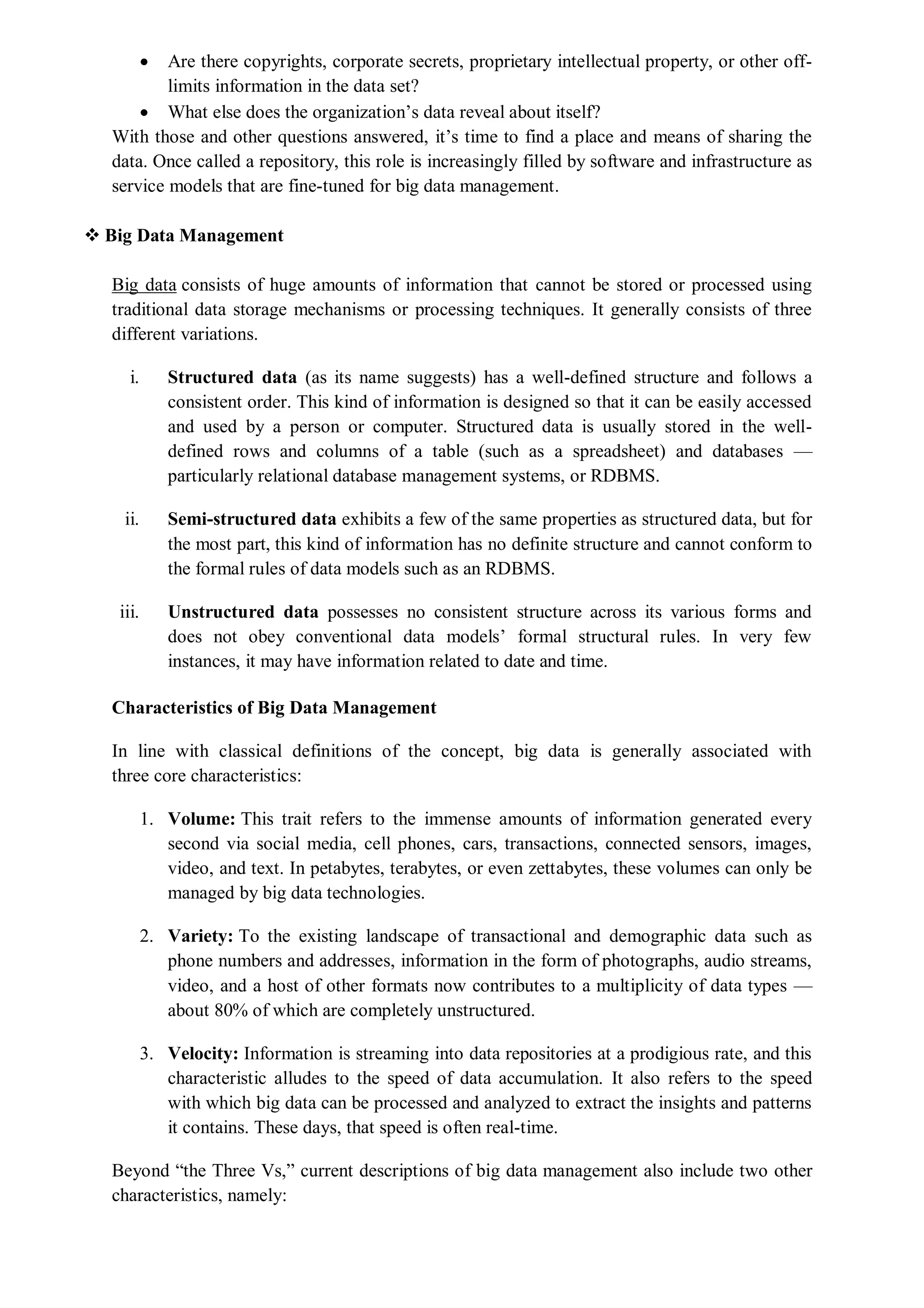  Are there copyrights, corporate secrets, proprietary intellectual property, or other off-
limits information in the data set?
 What else does the organization’s data reveal about itself?
With those and other questions answered, it’s time to find a place and means of sharing the
data. Once called a repository, this role is increasingly filled by software and infrastructure as
service models that are fine-tuned for big data management.
 Big Data Management
Big data consists of huge amounts of information that cannot be stored or processed using
traditional data storage mechanisms or processing techniques. It generally consists of three
different variations.
i. Structured data (as its name suggests) has a well-defined structure and follows a
consistent order. This kind of information is designed so that it can be easily accessed
and used by a person or computer. Structured data is usually stored in the well-
defined rows and columns of a table (such as a spreadsheet) and databases —
particularly relational database management systems, or RDBMS.
ii. Semi-structured data exhibits a few of the same properties as structured data, but for
the most part, this kind of information has no definite structure and cannot conform to
the formal rules of data models such as an RDBMS.
iii. Unstructured data possesses no consistent structure across its various forms and
does not obey conventional data models’ formal structural rules. In very few
instances, it may have information related to date and time.
Characteristics of Big Data Management
In line with classical definitions of the concept, big data is generally associated with
three core characteristics:
1. Volume: This trait refers to the immense amounts of information generated every
second via social media, cell phones, cars, transactions, connected sensors, images,
video, and text. In petabytes, terabytes, or even zettabytes, these volumes can only be
managed by big data technologies.
2. Variety: To the existing landscape of transactional and demographic data such as
phone numbers and addresses, information in the form of photographs, audio streams,
video, and a host of other formats now contributes to a multiplicity of data types —
about 80% of which are completely unstructured.
3. Velocity: Information is streaming into data repositories at a prodigious rate, and this
characteristic alludes to the speed of data accumulation. It also refers to the speed
with which big data can be processed and analyzed to extract the insights and patterns
it contains. These days, that speed is often real-time.
Beyond “the Three Vs,” current descriptions of big data management also include two other
characteristics, namely:
 