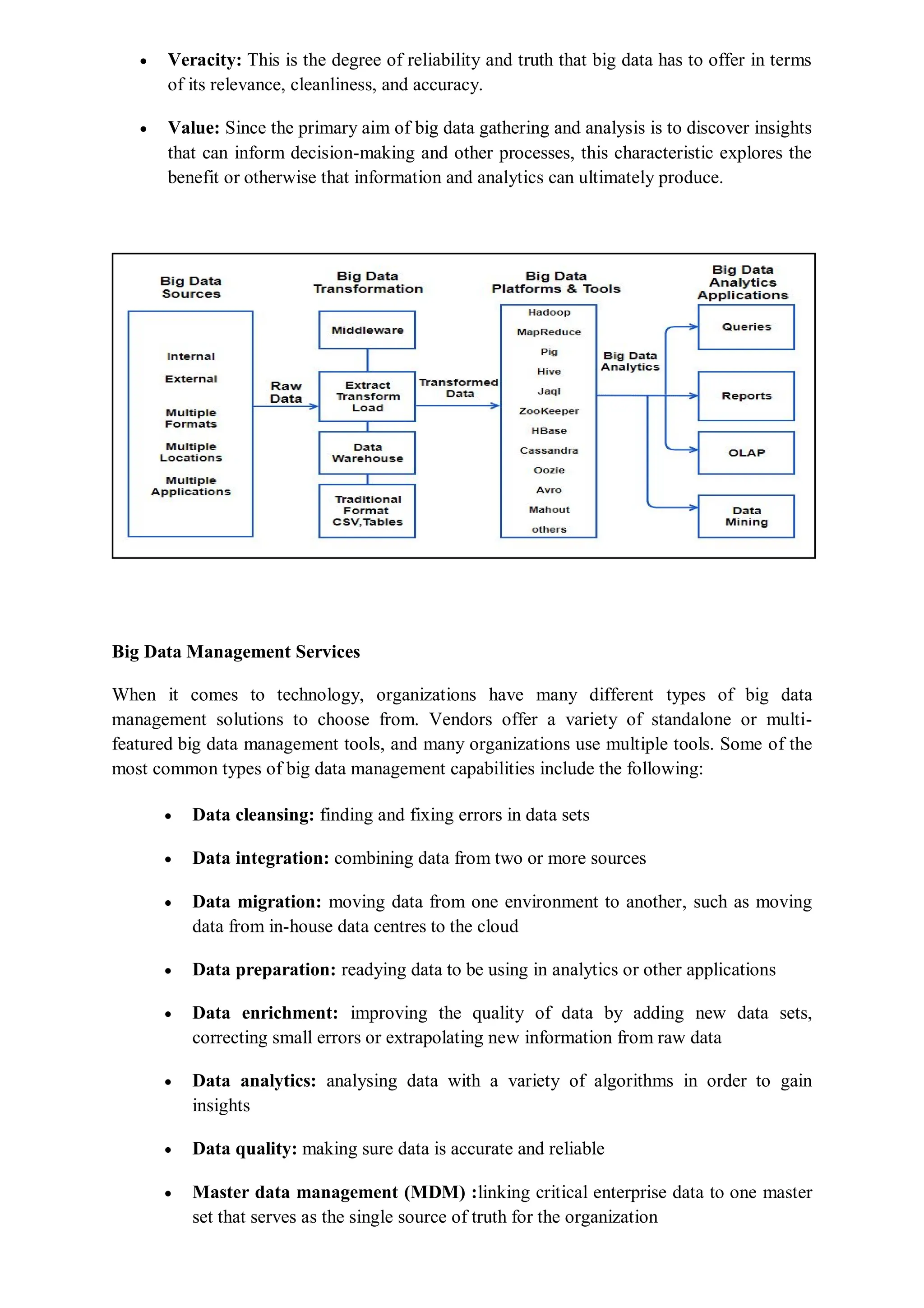  Veracity: This is the degree of reliability and truth that big data has to offer in terms
of its relevance, cleanliness, and accuracy.
 Value: Since the primary aim of big data gathering and analysis is to discover insights
that can inform decision-making and other processes, this characteristic explores the
benefit or otherwise that information and analytics can ultimately produce.
Big Data Management Services
When it comes to technology, organizations have many different types of big data
management solutions to choose from. Vendors offer a variety of standalone or multi-
featured big data management tools, and many organizations use multiple tools. Some of the
most common types of big data management capabilities include the following:
 Data cleansing: finding and fixing errors in data sets
 Data integration: combining data from two or more sources
 Data migration: moving data from one environment to another, such as moving
data from in-house data centres to the cloud
 Data preparation: readying data to be using in analytics or other applications
 Data enrichment: improving the quality of data by adding new data sets,
correcting small errors or extrapolating new information from raw data
 Data analytics: analysing data with a variety of algorithms in order to gain
insights
 Data quality: making sure data is accurate and reliable
 Master data management (MDM) :linking critical enterprise data to one master
set that serves as the single source of truth for the organization
 