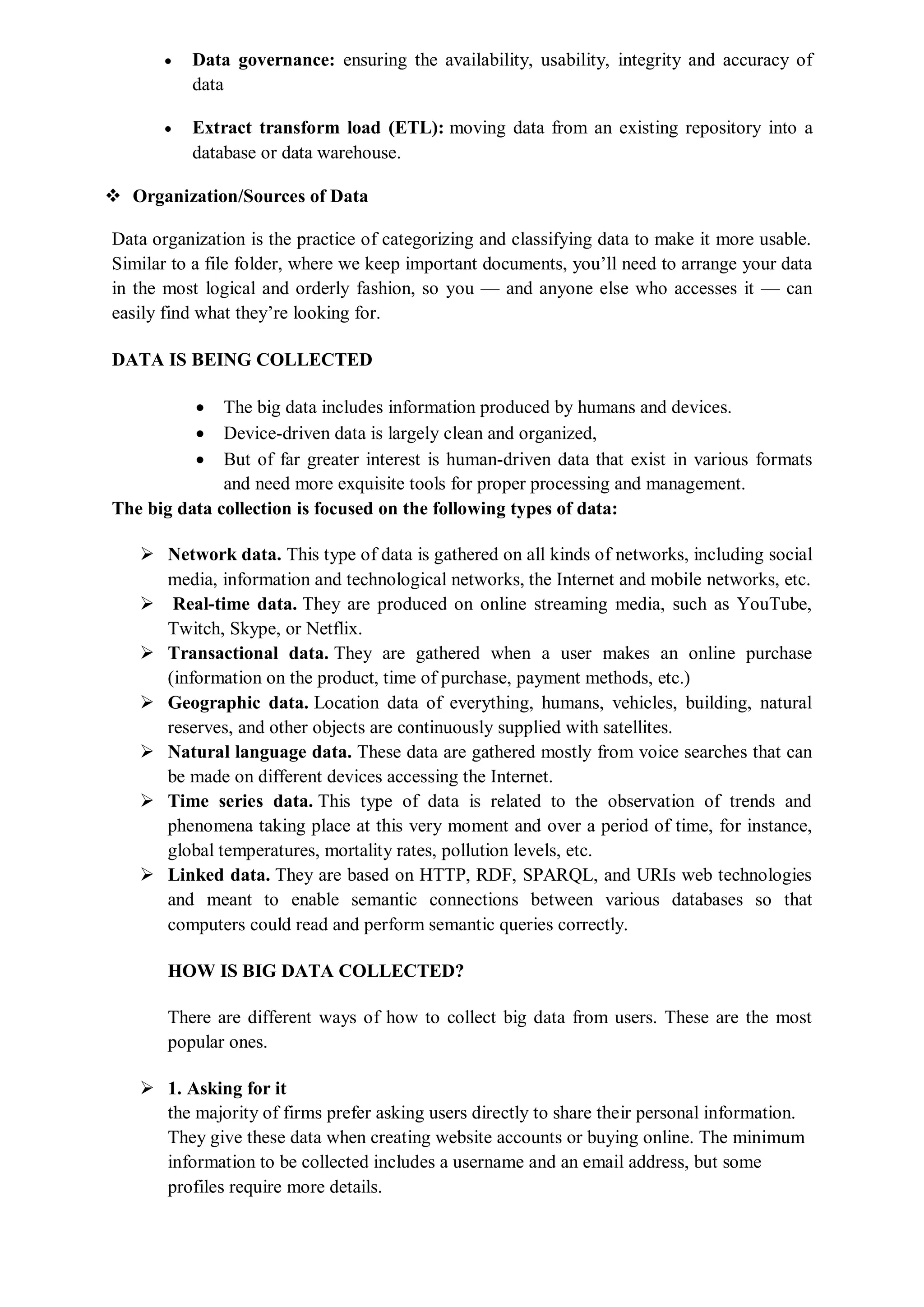  Data governance: ensuring the availability, usability, integrity and accuracy of
data
 Extract transform load (ETL): moving data from an existing repository into a
database or data warehouse.
 Organization/Sources of Data
Data organization is the practice of categorizing and classifying data to make it more usable.
Similar to a file folder, where we keep important documents, you’ll need to arrange your data
in the most logical and orderly fashion, so you — and anyone else who accesses it — can
easily find what they’re looking for.
DATA IS BEING COLLECTED
 The big data includes information produced by humans and devices.
 Device-driven data is largely clean and organized,
 But of far greater interest is human-driven data that exist in various formats
and need more exquisite tools for proper processing and management.
The big data collection is focused on the following types of data:
 Network data. This type of data is gathered on all kinds of networks, including social
media, information and technological networks, the Internet and mobile networks, etc.
 Real-time data. They are produced on online streaming media, such as YouTube,
Twitch, Skype, or Netflix.
 Transactional data. They are gathered when a user makes an online purchase
(information on the product, time of purchase, payment methods, etc.)
 Geographic data. Location data of everything, humans, vehicles, building, natural
reserves, and other objects are continuously supplied with satellites.
 Natural language data. These data are gathered mostly from voice searches that can
be made on different devices accessing the Internet.
 Time series data. This type of data is related to the observation of trends and
phenomena taking place at this very moment and over a period of time, for instance,
global temperatures, mortality rates, pollution levels, etc.
 Linked data. They are based on HTTP, RDF, SPARQL, and URIs web technologies
and meant to enable semantic connections between various databases so that
computers could read and perform semantic queries correctly.
HOW IS BIG DATA COLLECTED?
There are different ways of how to collect big data from users. These are the most
popular ones.
 1. Asking for it
the majority of firms prefer asking users directly to share their personal information.
They give these data when creating website accounts or buying online. The minimum
information to be collected includes a username and an email address, but some
profiles require more details.
 