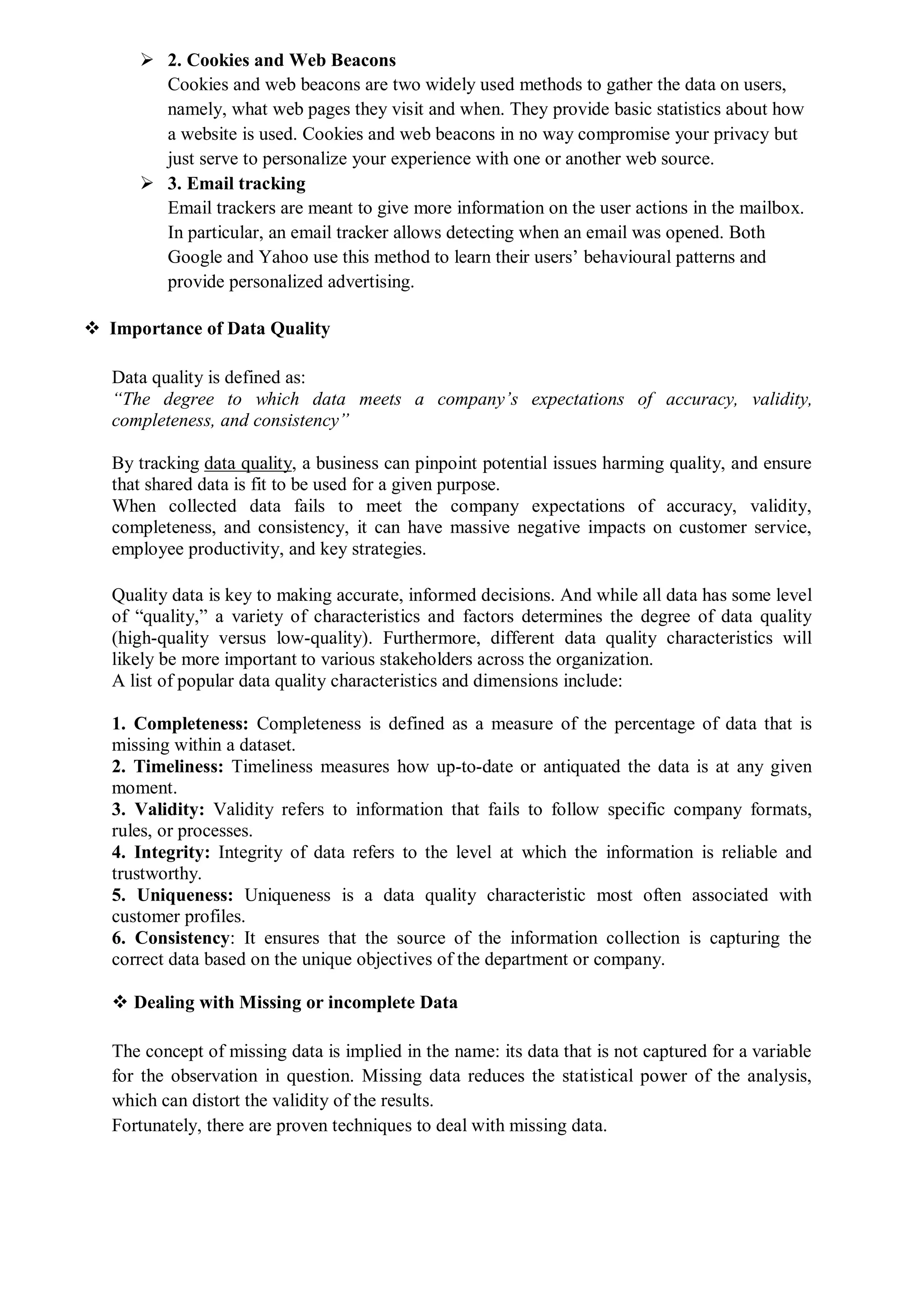  2. Cookies and Web Beacons
Cookies and web beacons are two widely used methods to gather the data on users,
namely, what web pages they visit and when. They provide basic statistics about how
a website is used. Cookies and web beacons in no way compromise your privacy but
just serve to personalize your experience with one or another web source.
 3. Email tracking
Email trackers are meant to give more information on the user actions in the mailbox.
In particular, an email tracker allows detecting when an email was opened. Both
Google and Yahoo use this method to learn their users’ behavioural patterns and
provide personalized advertising.
 Importance of Data Quality
Data quality is defined as:
“The degree to which data meets a company’s expectations of accuracy, validity,
completeness, and consistency”
By tracking data quality, a business can pinpoint potential issues harming quality, and ensure
that shared data is fit to be used for a given purpose.
When collected data fails to meet the company expectations of accuracy, validity,
completeness, and consistency, it can have massive negative impacts on customer service,
employee productivity, and key strategies.
Quality data is key to making accurate, informed decisions. And while all data has some level
of “quality,” a variety of characteristics and factors determines the degree of data quality
(high-quality versus low-quality). Furthermore, different data quality characteristics will
likely be more important to various stakeholders across the organization.
A list of popular data quality characteristics and dimensions include:
1. Completeness: Completeness is defined as a measure of the percentage of data that is
missing within a dataset.
2. Timeliness: Timeliness measures how up-to-date or antiquated the data is at any given
moment.
3. Validity: Validity refers to information that fails to follow specific company formats,
rules, or processes.
4. Integrity: Integrity of data refers to the level at which the information is reliable and
trustworthy.
5. Uniqueness: Uniqueness is a data quality characteristic most often associated with
customer profiles.
6. Consistency: It ensures that the source of the information collection is capturing the
correct data based on the unique objectives of the department or company.
 Dealing with Missing or incomplete Data
The concept of missing data is implied in the name: its data that is not captured for a variable
for the observation in question. Missing data reduces the statistical power of the analysis,
which can distort the validity of the results.
Fortunately, there are proven techniques to deal with missing data.
 