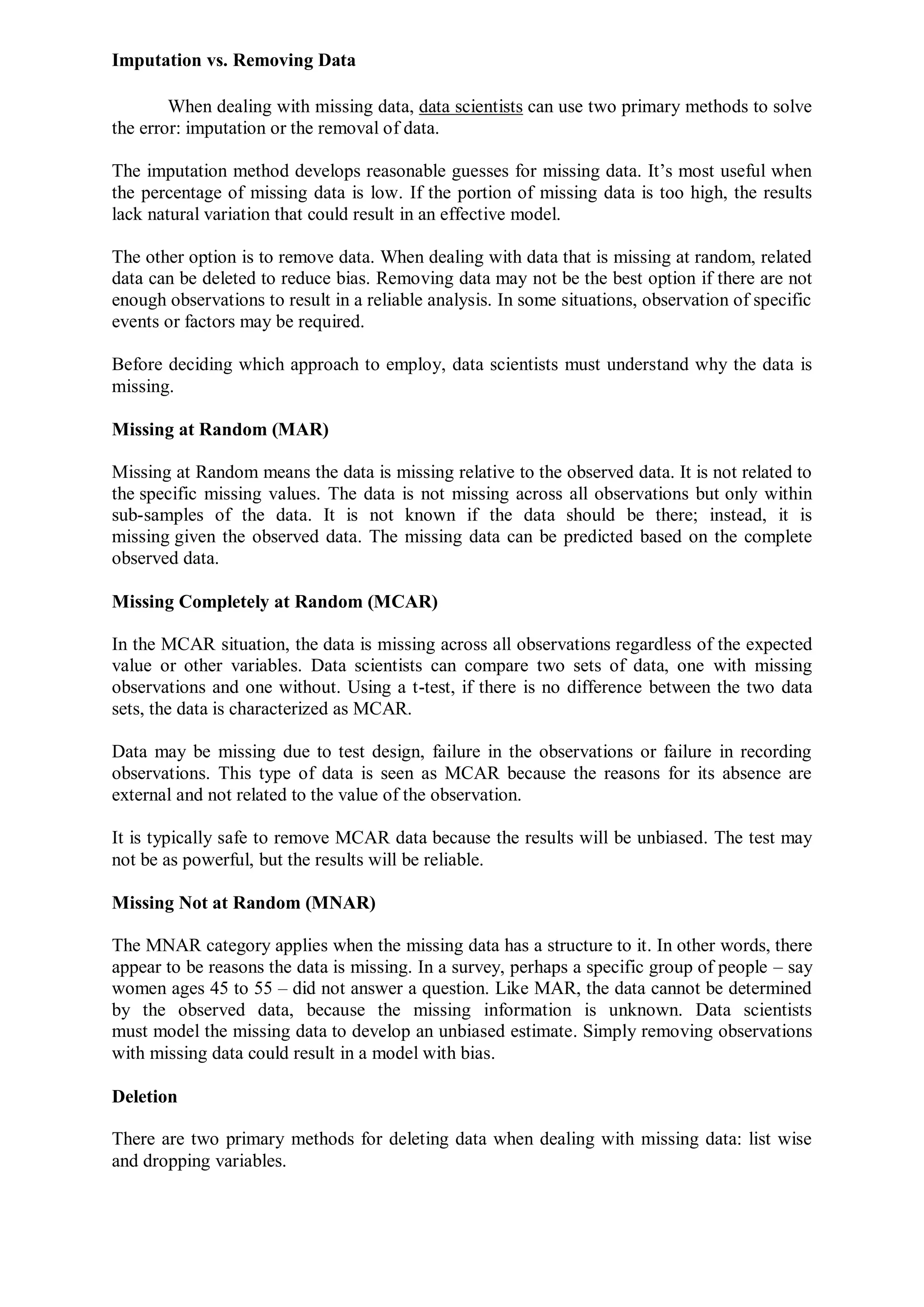 Imputation vs. Removing Data
When dealing with missing data, data scientists can use two primary methods to solve
the error: imputation or the removal of data.
The imputation method develops reasonable guesses for missing data. It’s most useful when
the percentage of missing data is low. If the portion of missing data is too high, the results
lack natural variation that could result in an effective model.
The other option is to remove data. When dealing with data that is missing at random, related
data can be deleted to reduce bias. Removing data may not be the best option if there are not
enough observations to result in a reliable analysis. In some situations, observation of specific
events or factors may be required.
Before deciding which approach to employ, data scientists must understand why the data is
missing.
Missing at Random (MAR)
Missing at Random means the data is missing relative to the observed data. It is not related to
the specific missing values. The data is not missing across all observations but only within
sub-samples of the data. It is not known if the data should be there; instead, it is
missing given the observed data. The missing data can be predicted based on the complete
observed data.
Missing Completely at Random (MCAR)
In the MCAR situation, the data is missing across all observations regardless of the expected
value or other variables. Data scientists can compare two sets of data, one with missing
observations and one without. Using a t-test, if there is no difference between the two data
sets, the data is characterized as MCAR.
Data may be missing due to test design, failure in the observations or failure in recording
observations. This type of data is seen as MCAR because the reasons for its absence are
external and not related to the value of the observation.
It is typically safe to remove MCAR data because the results will be unbiased. The test may
not be as powerful, but the results will be reliable.
Missing Not at Random (MNAR)
The MNAR category applies when the missing data has a structure to it. In other words, there
appear to be reasons the data is missing. In a survey, perhaps a specific group of people – say
women ages 45 to 55 – did not answer a question. Like MAR, the data cannot be determined
by the observed data, because the missing information is unknown. Data scientists
must model the missing data to develop an unbiased estimate. Simply removing observations
with missing data could result in a model with bias.
Deletion
There are two primary methods for deleting data when dealing with missing data: list wise
and dropping variables.
 