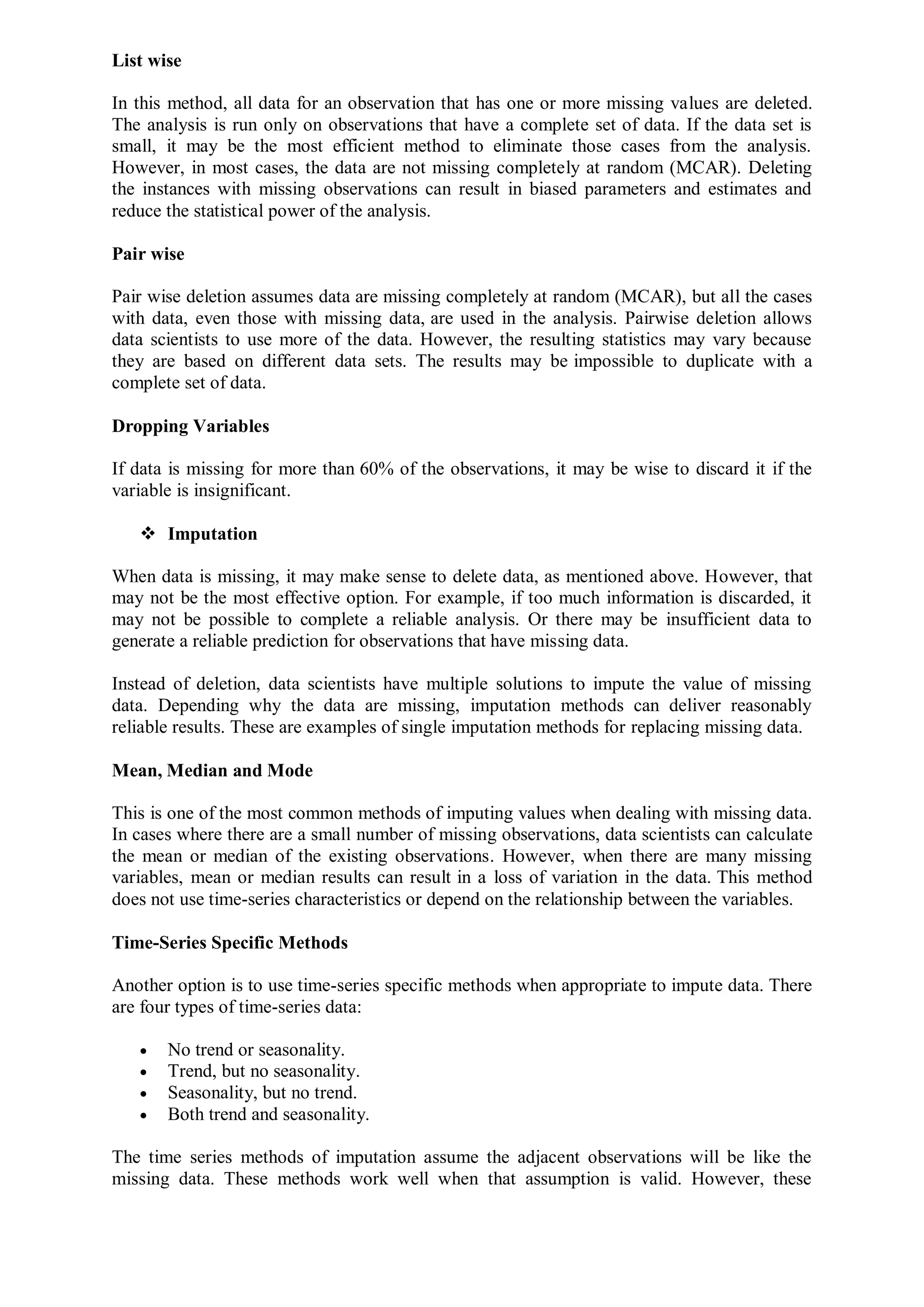 List wise
In this method, all data for an observation that has one or more missing values are deleted.
The analysis is run only on observations that have a complete set of data. If the data set is
small, it may be the most efficient method to eliminate those cases from the analysis.
However, in most cases, the data are not missing completely at random (MCAR). Deleting
the instances with missing observations can result in biased parameters and estimates and
reduce the statistical power of the analysis.
Pair wise
Pair wise deletion assumes data are missing completely at random (MCAR), but all the cases
with data, even those with missing data, are used in the analysis. Pairwise deletion allows
data scientists to use more of the data. However, the resulting statistics may vary because
they are based on different data sets. The results may be impossible to duplicate with a
complete set of data.
Dropping Variables
If data is missing for more than 60% of the observations, it may be wise to discard it if the
variable is insignificant.
 Imputation
When data is missing, it may make sense to delete data, as mentioned above. However, that
may not be the most effective option. For example, if too much information is discarded, it
may not be possible to complete a reliable analysis. Or there may be insufficient data to
generate a reliable prediction for observations that have missing data.
Instead of deletion, data scientists have multiple solutions to impute the value of missing
data. Depending why the data are missing, imputation methods can deliver reasonably
reliable results. These are examples of single imputation methods for replacing missing data.
Mean, Median and Mode
This is one of the most common methods of imputing values when dealing with missing data.
In cases where there are a small number of missing observations, data scientists can calculate
the mean or median of the existing observations. However, when there are many missing
variables, mean or median results can result in a loss of variation in the data. This method
does not use time-series characteristics or depend on the relationship between the variables.
Time-Series Specific Methods
Another option is to use time-series specific methods when appropriate to impute data. There
are four types of time-series data:
 No trend or seasonality.
 Trend, but no seasonality.
 Seasonality, but no trend.
 Both trend and seasonality.
The time series methods of imputation assume the adjacent observations will be like the
missing data. These methods work well when that assumption is valid. However, these
 