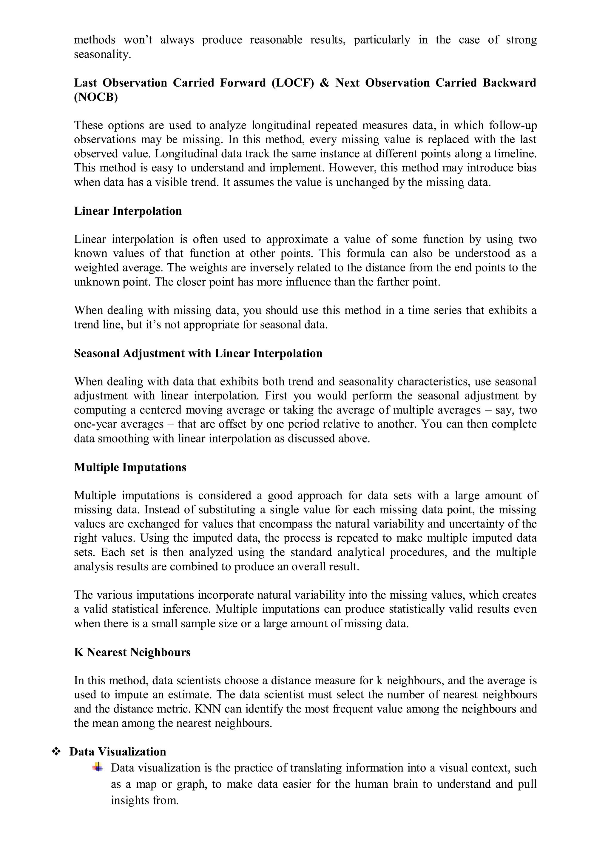 methods won’t always produce reasonable results, particularly in the case of strong
seasonality.
Last Observation Carried Forward (LOCF) & Next Observation Carried Backward
(NOCB)
These options are used to analyze longitudinal repeated measures data, in which follow-up
observations may be missing. In this method, every missing value is replaced with the last
observed value. Longitudinal data track the same instance at different points along a timeline.
This method is easy to understand and implement. However, this method may introduce bias
when data has a visible trend. It assumes the value is unchanged by the missing data.
Linear Interpolation
Linear interpolation is often used to approximate a value of some function by using two
known values of that function at other points. This formula can also be understood as a
weighted average. The weights are inversely related to the distance from the end points to the
unknown point. The closer point has more influence than the farther point.
When dealing with missing data, you should use this method in a time series that exhibits a
trend line, but it’s not appropriate for seasonal data.
Seasonal Adjustment with Linear Interpolation
When dealing with data that exhibits both trend and seasonality characteristics, use seasonal
adjustment with linear interpolation. First you would perform the seasonal adjustment by
computing a centered moving average or taking the average of multiple averages – say, two
one-year averages – that are offset by one period relative to another. You can then complete
data smoothing with linear interpolation as discussed above.
Multiple Imputations
Multiple imputations is considered a good approach for data sets with a large amount of
missing data. Instead of substituting a single value for each missing data point, the missing
values are exchanged for values that encompass the natural variability and uncertainty of the
right values. Using the imputed data, the process is repeated to make multiple imputed data
sets. Each set is then analyzed using the standard analytical procedures, and the multiple
analysis results are combined to produce an overall result.
The various imputations incorporate natural variability into the missing values, which creates
a valid statistical inference. Multiple imputations can produce statistically valid results even
when there is a small sample size or a large amount of missing data.
K Nearest Neighbours
In this method, data scientists choose a distance measure for k neighbours, and the average is
used to impute an estimate. The data scientist must select the number of nearest neighbours
and the distance metric. KNN can identify the most frequent value among the neighbours and
the mean among the nearest neighbours.
 Data Visualization
Data visualization is the practice of translating information into a visual context, such
as a map or graph, to make data easier for the human brain to understand and pull
insights from.
 