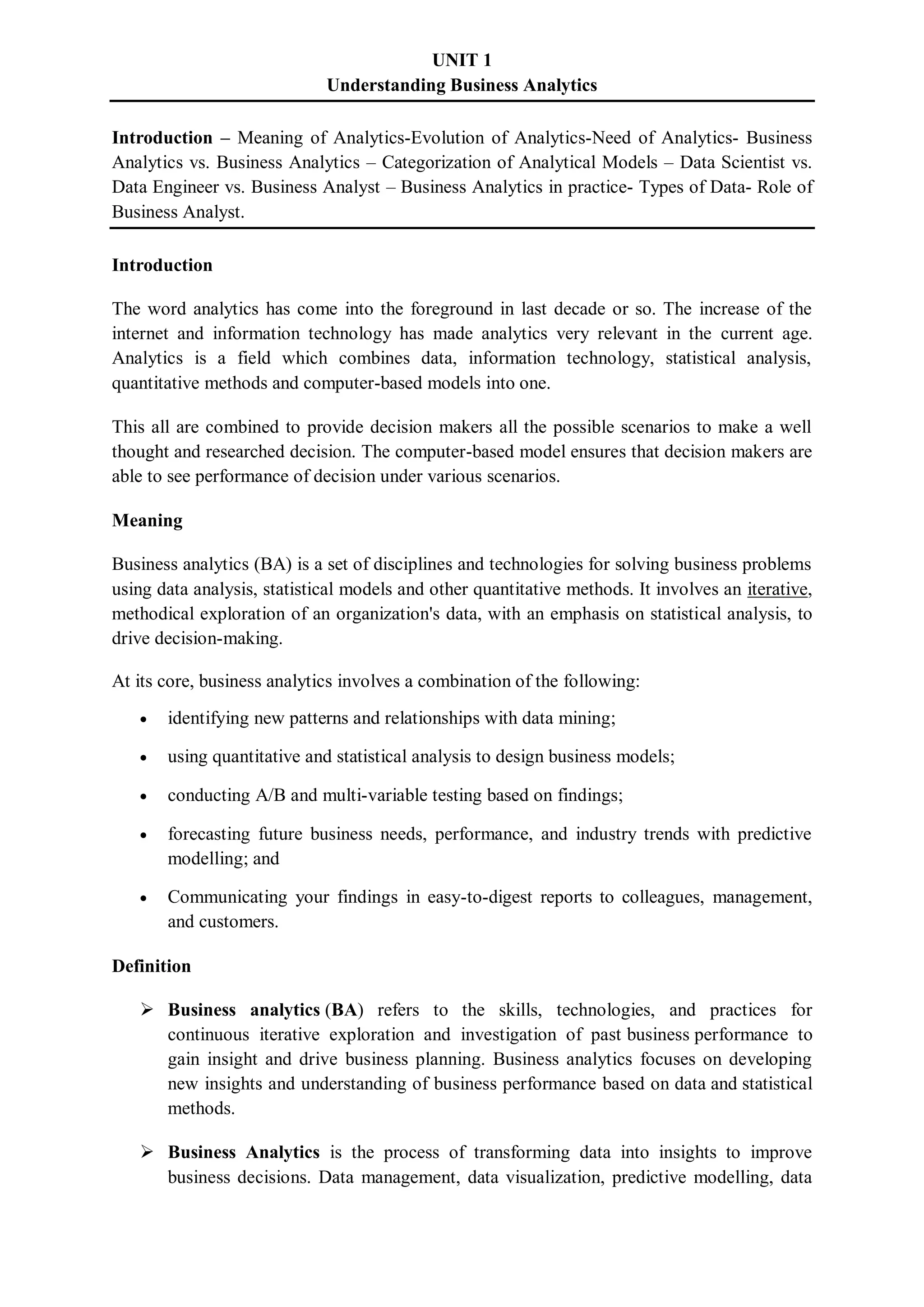 UNIT 1
Understanding Business Analytics
Introduction – Meaning of Analytics-Evolution of Analytics-Need of Analytics- Business
Analytics vs. Business Analytics – Categorization of Analytical Models – Data Scientist vs.
Data Engineer vs. Business Analyst – Business Analytics in practice- Types of Data- Role of
Business Analyst.
Introduction
The word analytics has come into the foreground in last decade or so. The increase of the
internet and information technology has made analytics very relevant in the current age.
Analytics is a field which combines data, information technology, statistical analysis,
quantitative methods and computer-based models into one.
This all are combined to provide decision makers all the possible scenarios to make a well
thought and researched decision. The computer-based model ensures that decision makers are
able to see performance of decision under various scenarios.
Meaning
Business analytics (BA) is a set of disciplines and technologies for solving business problems
using data analysis, statistical models and other quantitative methods. It involves an iterative,
methodical exploration of an organization's data, with an emphasis on statistical analysis, to
drive decision-making.
At its core, business analytics involves a combination of the following:
 identifying new patterns and relationships with data mining;
 using quantitative and statistical analysis to design business models;
 conducting A/B and multi-variable testing based on findings;
 forecasting future business needs, performance, and industry trends with predictive
modelling; and
 Communicating your findings in easy-to-digest reports to colleagues, management,
and customers.
Definition
 Business analytics (BA) refers to the skills, technologies, and practices for
continuous iterative exploration and investigation of past business performance to
gain insight and drive business planning. Business analytics focuses on developing
new insights and understanding of business performance based on data and statistical
methods.
 Business Analytics is the process of transforming data into insights to improve
business decisions. Data management, data visualization, predictive modelling, data
 