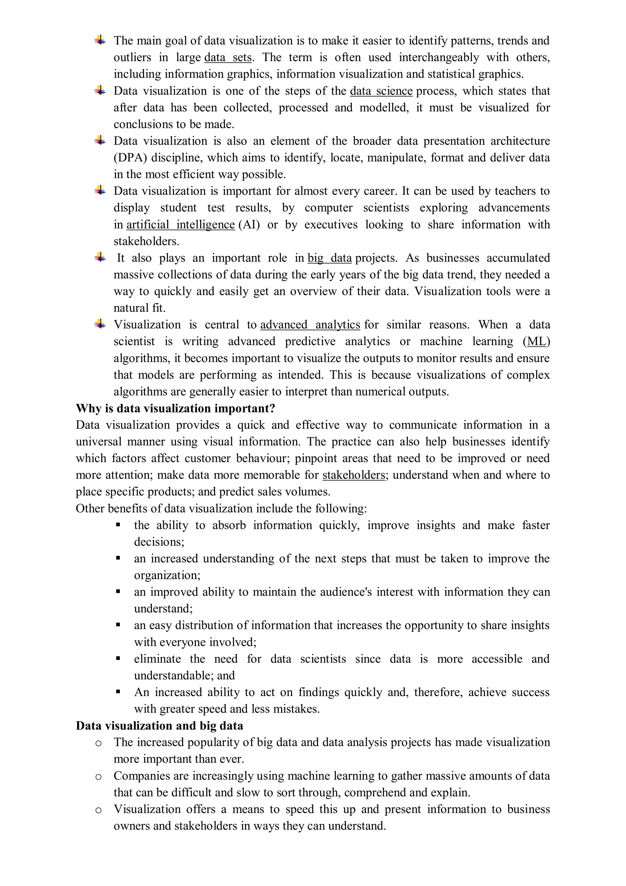 The main goal of data visualization is to make it easier to identify patterns, trends and
outliers in large data sets. The term is often used interchangeably with others,
including information graphics, information visualization and statistical graphics.
Data visualization is one of the steps of the data science process, which states that
after data has been collected, processed and modelled, it must be visualized for
conclusions to be made.
Data visualization is also an element of the broader data presentation architecture
(DPA) discipline, which aims to identify, locate, manipulate, format and deliver data
in the most efficient way possible.
Data visualization is important for almost every career. It can be used by teachers to
display student test results, by computer scientists exploring advancements
in artificial intelligence (AI) or by executives looking to share information with
stakeholders.
It also plays an important role in big data projects. As businesses accumulated
massive collections of data during the early years of the big data trend, they needed a
way to quickly and easily get an overview of their data. Visualization tools were a
natural fit.
Visualization is central to advanced analytics for similar reasons. When a data
scientist is writing advanced predictive analytics or machine learning (ML)
algorithms, it becomes important to visualize the outputs to monitor results and ensure
that models are performing as intended. This is because visualizations of complex
algorithms are generally easier to interpret than numerical outputs.
Why is data visualization important?
Data visualization provides a quick and effective way to communicate information in a
universal manner using visual information. The practice can also help businesses identify
which factors affect customer behaviour; pinpoint areas that need to be improved or need
more attention; make data more memorable for stakeholders; understand when and where to
place specific products; and predict sales volumes.
Other benefits of data visualization include the following:
 the ability to absorb information quickly, improve insights and make faster
decisions;
 an increased understanding of the next steps that must be taken to improve the
organization;
 an improved ability to maintain the audience's interest with information they can
understand;
 an easy distribution of information that increases the opportunity to share insights
with everyone involved;
 eliminate the need for data scientists since data is more accessible and
understandable; and
 An increased ability to act on findings quickly and, therefore, achieve success
with greater speed and less mistakes.
Data visualization and big data
o The increased popularity of big data and data analysis projects has made visualization
more important than ever.
o Companies are increasingly using machine learning to gather massive amounts of data
that can be difficult and slow to sort through, comprehend and explain.
o Visualization offers a means to speed this up and present information to business
owners and stakeholders in ways they can understand.
 