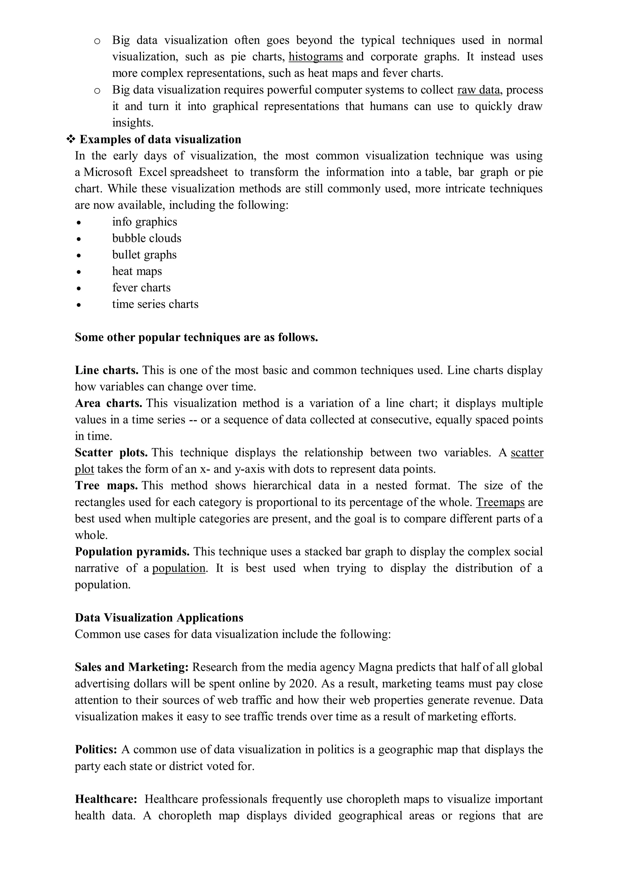 o Big data visualization often goes beyond the typical techniques used in normal
visualization, such as pie charts, histograms and corporate graphs. It instead uses
more complex representations, such as heat maps and fever charts.
o Big data visualization requires powerful computer systems to collect raw data, process
it and turn it into graphical representations that humans can use to quickly draw
insights.
 Examples of data visualization
In the early days of visualization, the most common visualization technique was using
a Microsoft Excel spreadsheet to transform the information into a table, bar graph or pie
chart. While these visualization methods are still commonly used, more intricate techniques
are now available, including the following:
 info graphics
 bubble clouds
 bullet graphs
 heat maps
 fever charts
 time series charts
Some other popular techniques are as follows.
Line charts. This is one of the most basic and common techniques used. Line charts display
how variables can change over time.
Area charts. This visualization method is a variation of a line chart; it displays multiple
values in a time series -- or a sequence of data collected at consecutive, equally spaced points
in time.
Scatter plots. This technique displays the relationship between two variables. A scatter
plot takes the form of an x- and y-axis with dots to represent data points.
Tree maps. This method shows hierarchical data in a nested format. The size of the
rectangles used for each category is proportional to its percentage of the whole. Treemaps are
best used when multiple categories are present, and the goal is to compare different parts of a
whole.
Population pyramids. This technique uses a stacked bar graph to display the complex social
narrative of a population. It is best used when trying to display the distribution of a
population.
Data Visualization Applications
Common use cases for data visualization include the following:
Sales and Marketing: Research from the media agency Magna predicts that half of all global
advertising dollars will be spent online by 2020. As a result, marketing teams must pay close
attention to their sources of web traffic and how their web properties generate revenue. Data
visualization makes it easy to see traffic trends over time as a result of marketing efforts.
Politics: A common use of data visualization in politics is a geographic map that displays the
party each state or district voted for.
Healthcare: Healthcare professionals frequently use choropleth maps to visualize important
health data. A choropleth map displays divided geographical areas or regions that are
 
