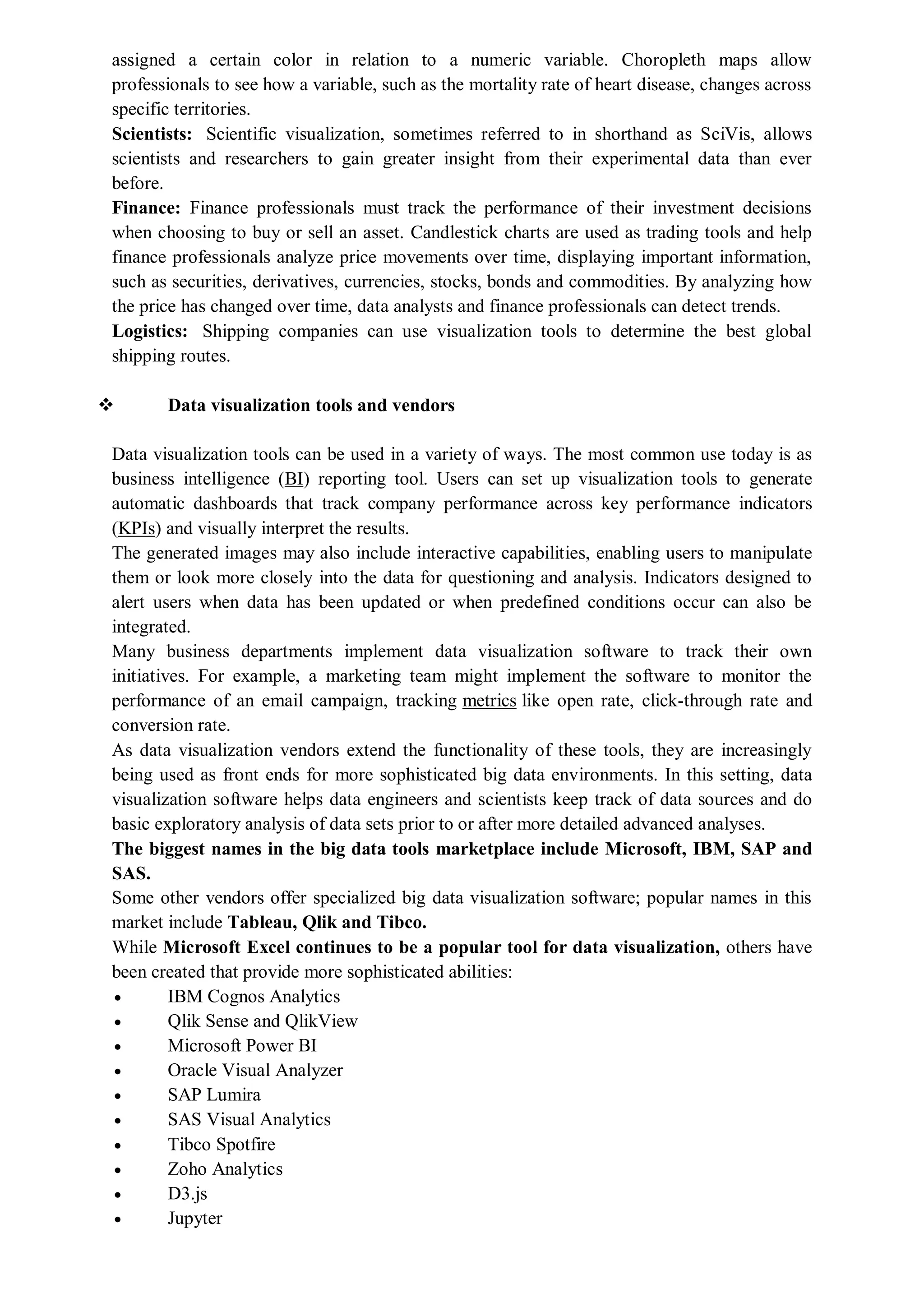 assigned a certain color in relation to a numeric variable. Choropleth maps allow
professionals to see how a variable, such as the mortality rate of heart disease, changes across
specific territories.
Scientists: Scientific visualization, sometimes referred to in shorthand as SciVis, allows
scientists and researchers to gain greater insight from their experimental data than ever
before.
Finance: Finance professionals must track the performance of their investment decisions
when choosing to buy or sell an asset. Candlestick charts are used as trading tools and help
finance professionals analyze price movements over time, displaying important information,
such as securities, derivatives, currencies, stocks, bonds and commodities. By analyzing how
the price has changed over time, data analysts and finance professionals can detect trends.
Logistics: Shipping companies can use visualization tools to determine the best global
shipping routes.
 Data visualization tools and vendors
Data visualization tools can be used in a variety of ways. The most common use today is as
business intelligence (BI) reporting tool. Users can set up visualization tools to generate
automatic dashboards that track company performance across key performance indicators
(KPIs) and visually interpret the results.
The generated images may also include interactive capabilities, enabling users to manipulate
them or look more closely into the data for questioning and analysis. Indicators designed to
alert users when data has been updated or when predefined conditions occur can also be
integrated.
Many business departments implement data visualization software to track their own
initiatives. For example, a marketing team might implement the software to monitor the
performance of an email campaign, tracking metrics like open rate, click-through rate and
conversion rate.
As data visualization vendors extend the functionality of these tools, they are increasingly
being used as front ends for more sophisticated big data environments. In this setting, data
visualization software helps data engineers and scientists keep track of data sources and do
basic exploratory analysis of data sets prior to or after more detailed advanced analyses.
The biggest names in the big data tools marketplace include Microsoft, IBM, SAP and
SAS.
Some other vendors offer specialized big data visualization software; popular names in this
market include Tableau, Qlik and Tibco.
While Microsoft Excel continues to be a popular tool for data visualization, others have
been created that provide more sophisticated abilities:
 IBM Cognos Analytics
 Qlik Sense and QlikView
 Microsoft Power BI
 Oracle Visual Analyzer
 SAP Lumira
 SAS Visual Analytics
 Tibco Spotfire
 Zoho Analytics
 D3.js
 Jupyter
 