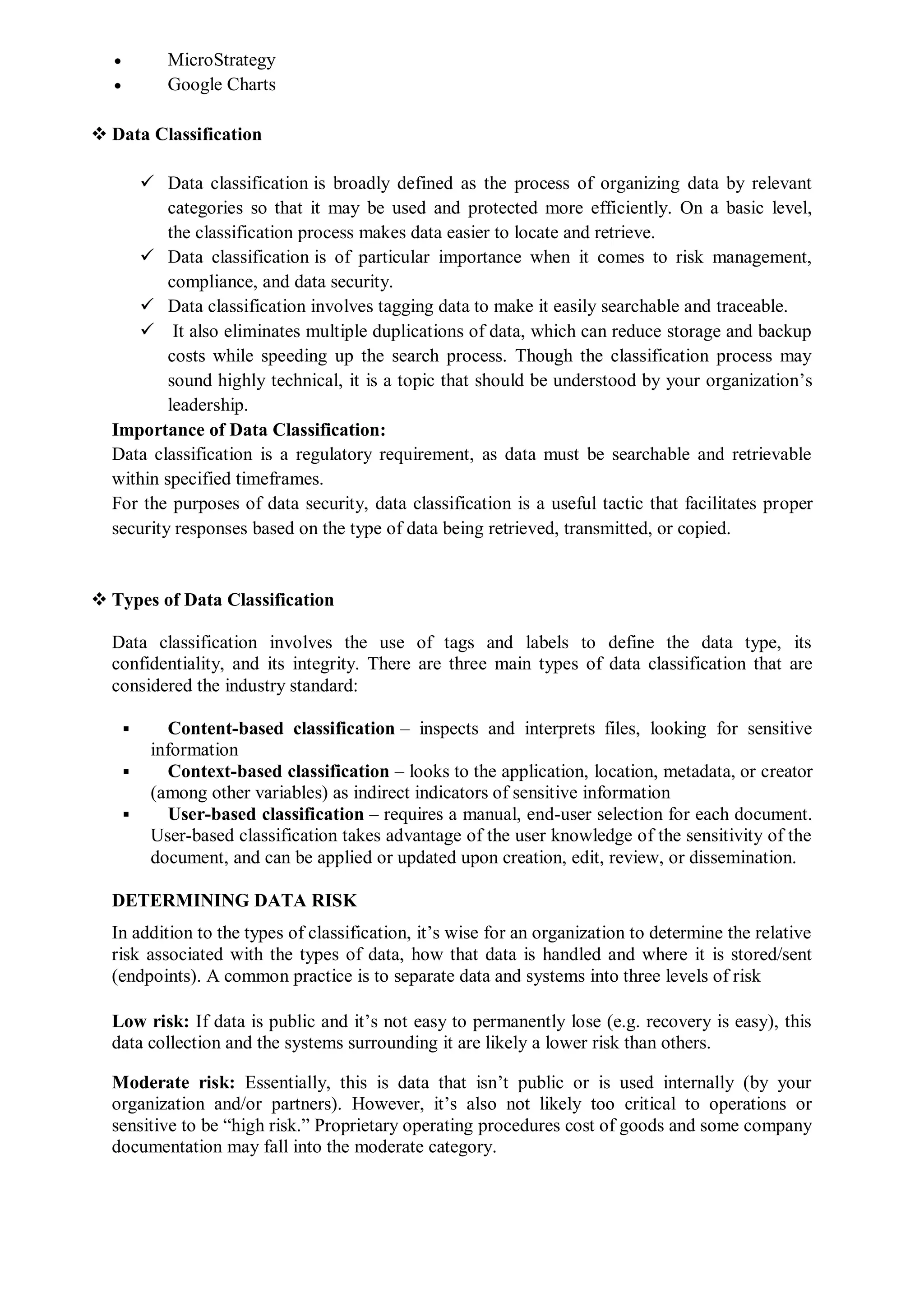  MicroStrategy
 Google Charts
 Data Classification
 Data classification is broadly defined as the process of organizing data by relevant
categories so that it may be used and protected more efficiently. On a basic level,
the classification process makes data easier to locate and retrieve.
 Data classification is of particular importance when it comes to risk management,
compliance, and data security.
 Data classification involves tagging data to make it easily searchable and traceable.
 It also eliminates multiple duplications of data, which can reduce storage and backup
costs while speeding up the search process. Though the classification process may
sound highly technical, it is a topic that should be understood by your organization’s
leadership.
Importance of Data Classification:
Data classification is a regulatory requirement, as data must be searchable and retrievable
within specified timeframes.
For the purposes of data security, data classification is a useful tactic that facilitates proper
security responses based on the type of data being retrieved, transmitted, or copied.
 Types of Data Classification
Data classification involves the use of tags and labels to define the data type, its
confidentiality, and its integrity. There are three main types of data classification that are
considered the industry standard:
 Content-based classification – inspects and interprets files, looking for sensitive
information
 Context-based classification – looks to the application, location, metadata, or creator
(among other variables) as indirect indicators of sensitive information
 User-based classification – requires a manual, end-user selection for each document.
User-based classification takes advantage of the user knowledge of the sensitivity of the
document, and can be applied or updated upon creation, edit, review, or dissemination.
DETERMINING DATA RISK
In addition to the types of classification, it’s wise for an organization to determine the relative
risk associated with the types of data, how that data is handled and where it is stored/sent
(endpoints). A common practice is to separate data and systems into three levels of risk
Low risk: If data is public and it’s not easy to permanently lose (e.g. recovery is easy), this
data collection and the systems surrounding it are likely a lower risk than others.
Moderate risk: Essentially, this is data that isn’t public or is used internally (by your
organization and/or partners). However, it’s also not likely too critical to operations or
sensitive to be “high risk.” Proprietary operating procedures cost of goods and some company
documentation may fall into the moderate category.
 
