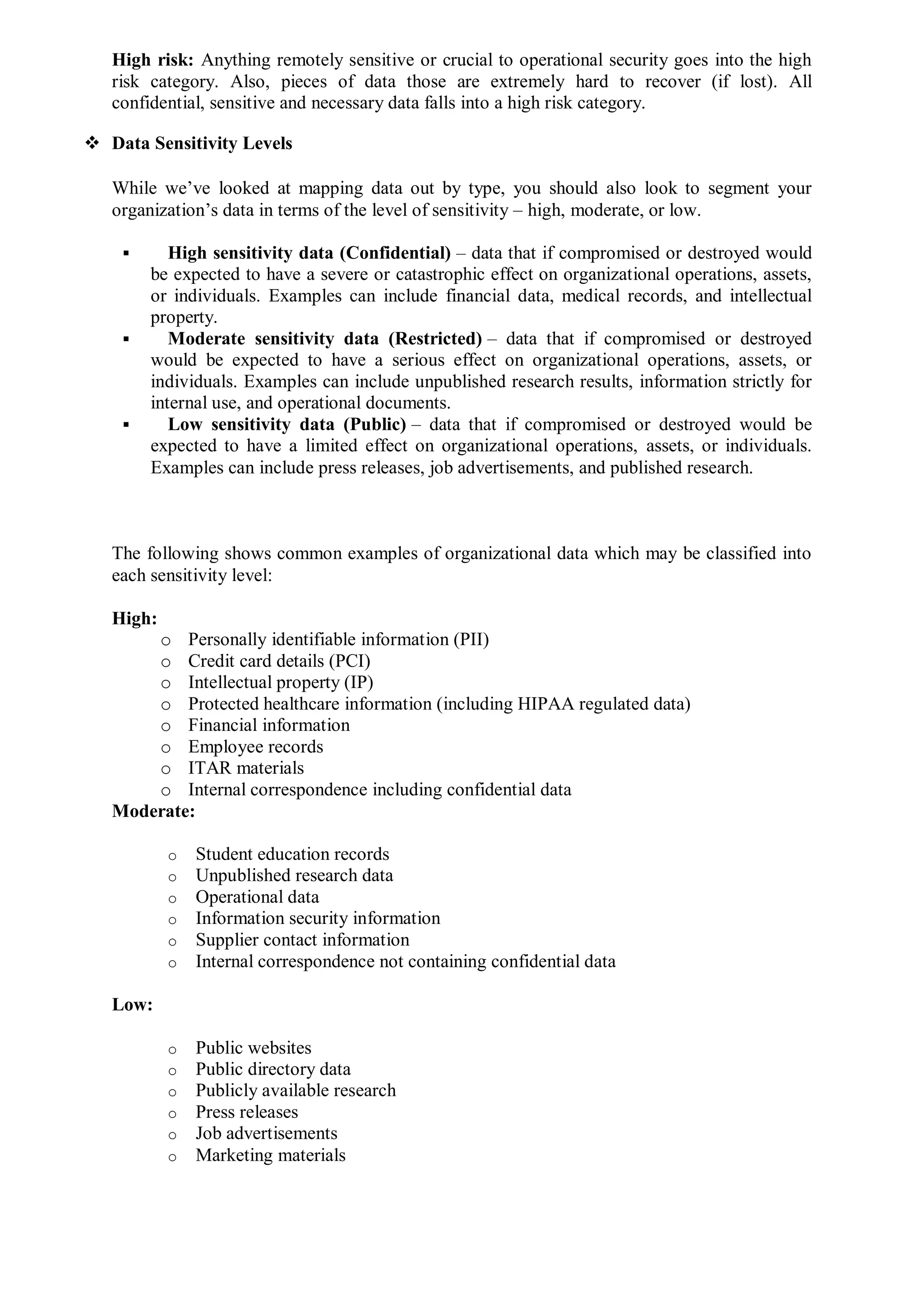 High risk: Anything remotely sensitive or crucial to operational security goes into the high
risk category. Also, pieces of data those are extremely hard to recover (if lost). All
confidential, sensitive and necessary data falls into a high risk category.
 Data Sensitivity Levels
While we’ve looked at mapping data out by type, you should also look to segment your
organization’s data in terms of the level of sensitivity – high, moderate, or low.
 High sensitivity data (Confidential) – data that if compromised or destroyed would
be expected to have a severe or catastrophic effect on organizational operations, assets,
or individuals. Examples can include financial data, medical records, and intellectual
property.
 Moderate sensitivity data (Restricted) – data that if compromised or destroyed
would be expected to have a serious effect on organizational operations, assets, or
individuals. Examples can include unpublished research results, information strictly for
internal use, and operational documents.
 Low sensitivity data (Public) – data that if compromised or destroyed would be
expected to have a limited effect on organizational operations, assets, or individuals.
Examples can include press releases, job advertisements, and published research.
The following shows common examples of organizational data which may be classified into
each sensitivity level:
High:
o Personally identifiable information (PII)
o Credit card details (PCI)
o Intellectual property (IP)
o Protected healthcare information (including HIPAA regulated data)
o Financial information
o Employee records
o ITAR materials
o Internal correspondence including confidential data
Moderate:
o Student education records
o Unpublished research data
o Operational data
o Information security information
o Supplier contact information
o Internal correspondence not containing confidential data
Low:
o Public websites
o Public directory data
o Publicly available research
o Press releases
o Job advertisements
o Marketing materials
 
