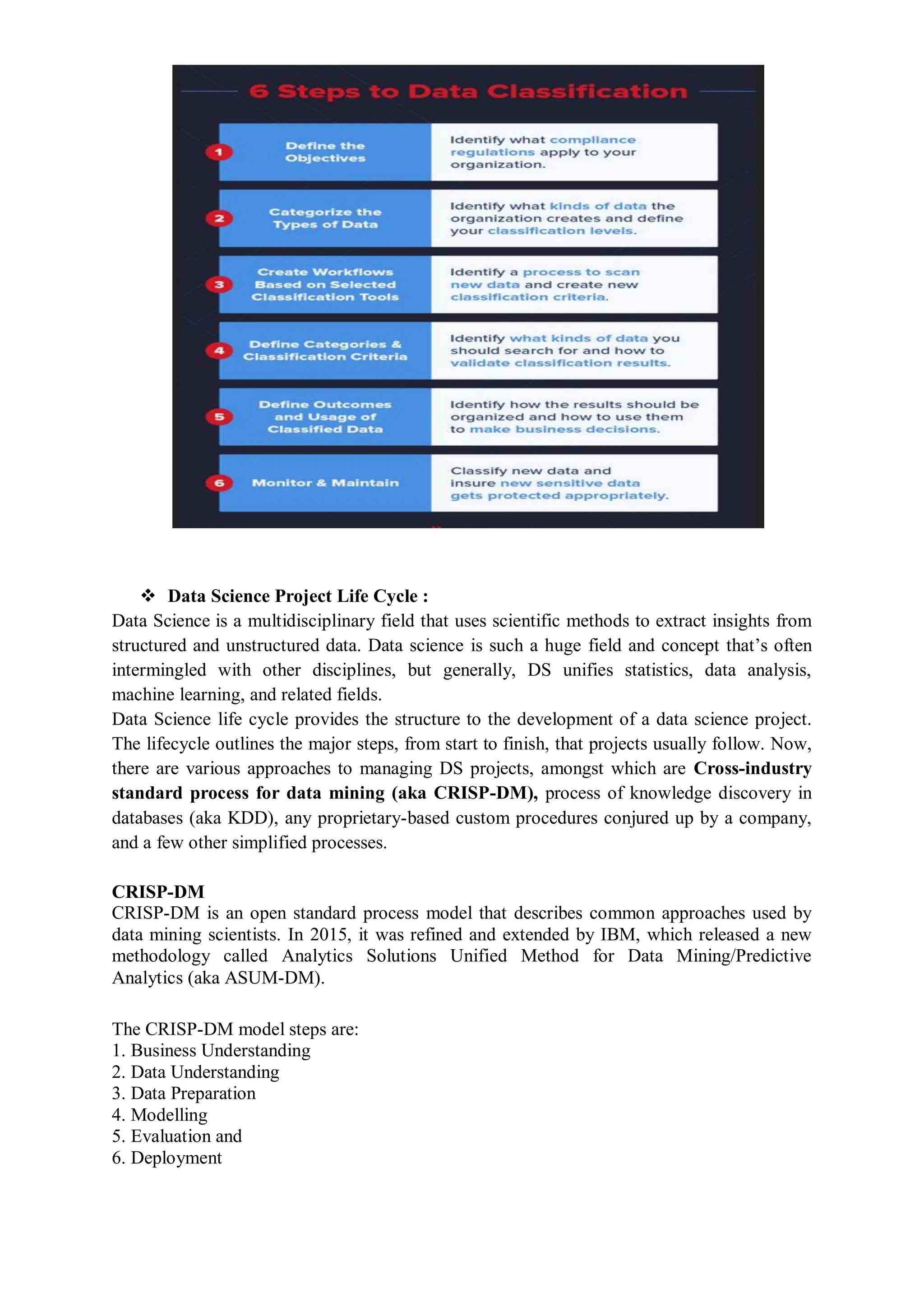  Data Science Project Life Cycle :
Data Science is a multidisciplinary field that uses scientific methods to extract insights from
structured and unstructured data. Data science is such a huge field and concept that’s often
intermingled with other disciplines, but generally, DS unifies statistics, data analysis,
machine learning, and related fields.
Data Science life cycle provides the structure to the development of a data science project.
The lifecycle outlines the major steps, from start to finish, that projects usually follow. Now,
there are various approaches to managing DS projects, amongst which are Cross-industry
standard process for data mining (aka CRISP-DM), process of knowledge discovery in
databases (aka KDD), any proprietary-based custom procedures conjured up by a company,
and a few other simplified processes.
CRISP-DM
CRISP-DM is an open standard process model that describes common approaches used by
data mining scientists. In 2015, it was refined and extended by IBM, which released a new
methodology called Analytics Solutions Unified Method for Data Mining/Predictive
Analytics (aka ASUM-DM).
The CRISP-DM model steps are:
1. Business Understanding
2. Data Understanding
3. Data Preparation
4. Modelling
5. Evaluation and
6. Deployment
 