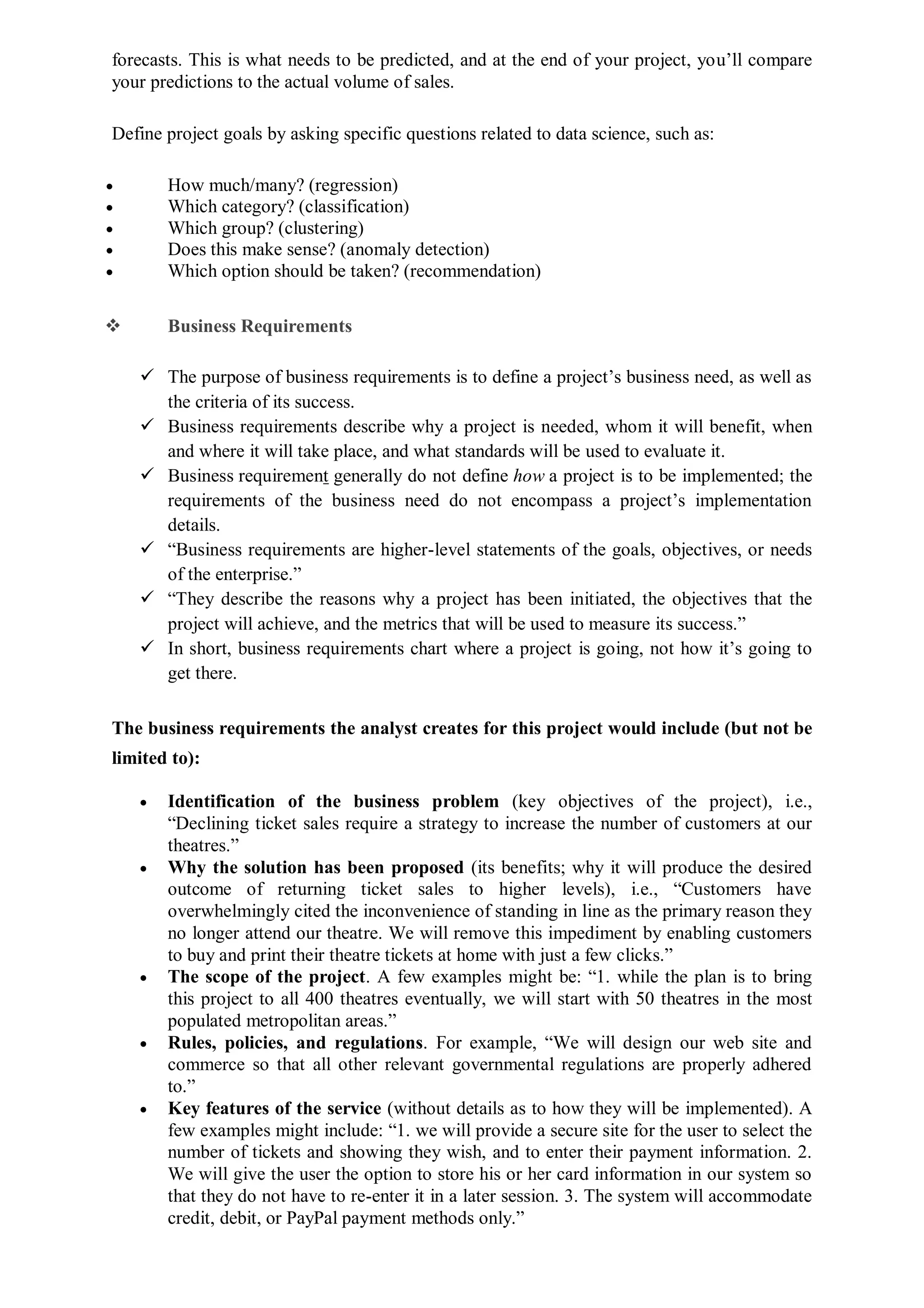 forecasts. This is what needs to be predicted, and at the end of your project, you’ll compare
your predictions to the actual volume of sales.
Define project goals by asking specific questions related to data science, such as:
 How much/many? (regression)
 Which category? (classification)
 Which group? (clustering)
 Does this make sense? (anomaly detection)
 Which option should be taken? (recommendation)
 Business Requirements
 The purpose of business requirements is to define a project’s business need, as well as
the criteria of its success.
 Business requirements describe why a project is needed, whom it will benefit, when
and where it will take place, and what standards will be used to evaluate it.
 Business requirement generally do not define how a project is to be implemented; the
requirements of the business need do not encompass a project’s implementation
details.
 “Business requirements are higher-level statements of the goals, objectives, or needs
of the enterprise.”
 “They describe the reasons why a project has been initiated, the objectives that the
project will achieve, and the metrics that will be used to measure its success.”
 In short, business requirements chart where a project is going, not how it’s going to
get there.
The business requirements the analyst creates for this project would include (but not be
limited to):
 Identification of the business problem (key objectives of the project), i.e.,
“Declining ticket sales require a strategy to increase the number of customers at our
theatres.”
 Why the solution has been proposed (its benefits; why it will produce the desired
outcome of returning ticket sales to higher levels), i.e., “Customers have
overwhelmingly cited the inconvenience of standing in line as the primary reason they
no longer attend our theatre. We will remove this impediment by enabling customers
to buy and print their theatre tickets at home with just a few clicks.”
 The scope of the project. A few examples might be: “1. while the plan is to bring
this project to all 400 theatres eventually, we will start with 50 theatres in the most
populated metropolitan areas.”
 Rules, policies, and regulations. For example, “We will design our web site and
commerce so that all other relevant governmental regulations are properly adhered
to.”
 Key features of the service (without details as to how they will be implemented). A
few examples might include: “1. we will provide a secure site for the user to select the
number of tickets and showing they wish, and to enter their payment information. 2.
We will give the user the option to store his or her card information in our system so
that they do not have to re-enter it in a later session. 3. The system will accommodate
credit, debit, or PayPal payment methods only.”
 