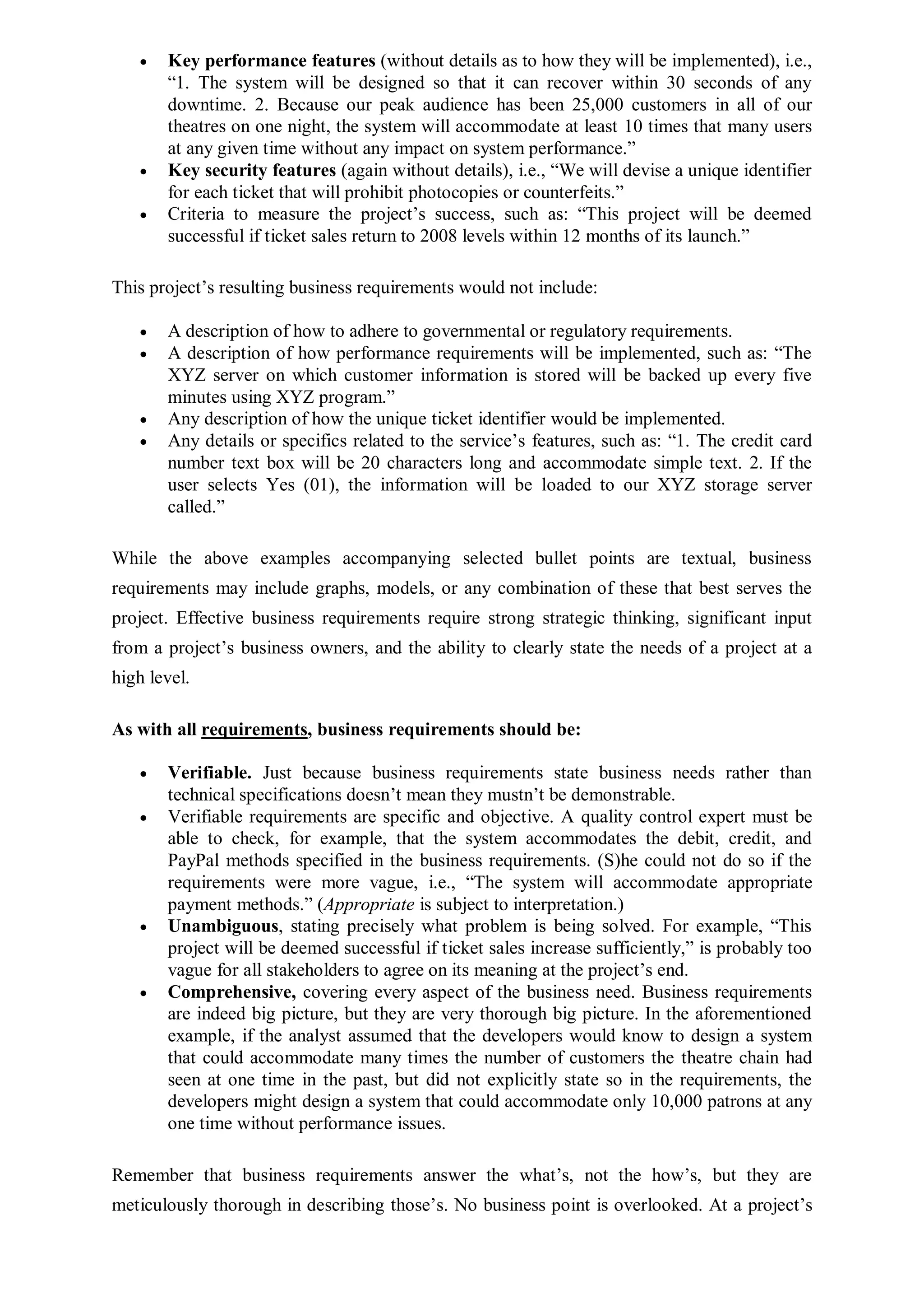  Key performance features (without details as to how they will be implemented), i.e.,
“1. The system will be designed so that it can recover within 30 seconds of any
downtime. 2. Because our peak audience has been 25,000 customers in all of our
theatres on one night, the system will accommodate at least 10 times that many users
at any given time without any impact on system performance.”
 Key security features (again without details), i.e., “We will devise a unique identifier
for each ticket that will prohibit photocopies or counterfeits.”
 Criteria to measure the project’s success, such as: “This project will be deemed
successful if ticket sales return to 2008 levels within 12 months of its launch.”
This project’s resulting business requirements would not include:
 A description of how to adhere to governmental or regulatory requirements.
 A description of how performance requirements will be implemented, such as: “The
XYZ server on which customer information is stored will be backed up every five
minutes using XYZ program.”
 Any description of how the unique ticket identifier would be implemented.
 Any details or specifics related to the service’s features, such as: “1. The credit card
number text box will be 20 characters long and accommodate simple text. 2. If the
user selects Yes (01), the information will be loaded to our XYZ storage server
called.”
While the above examples accompanying selected bullet points are textual, business
requirements may include graphs, models, or any combination of these that best serves the
project. Effective business requirements require strong strategic thinking, significant input
from a project’s business owners, and the ability to clearly state the needs of a project at a
high level.
As with all requirements, business requirements should be:
 Verifiable. Just because business requirements state business needs rather than
technical specifications doesn’t mean they mustn’t be demonstrable.
 Verifiable requirements are specific and objective. A quality control expert must be
able to check, for example, that the system accommodates the debit, credit, and
PayPal methods specified in the business requirements. (S)he could not do so if the
requirements were more vague, i.e., “The system will accommodate appropriate
payment methods.” (Appropriate is subject to interpretation.)
 Unambiguous, stating precisely what problem is being solved. For example, “This
project will be deemed successful if ticket sales increase sufficiently,” is probably too
vague for all stakeholders to agree on its meaning at the project’s end.
 Comprehensive, covering every aspect of the business need. Business requirements
are indeed big picture, but they are very thorough big picture. In the aforementioned
example, if the analyst assumed that the developers would know to design a system
that could accommodate many times the number of customers the theatre chain had
seen at one time in the past, but did not explicitly state so in the requirements, the
developers might design a system that could accommodate only 10,000 patrons at any
one time without performance issues.
Remember that business requirements answer the what’s, not the how’s, but they are
meticulously thorough in describing those’s. No business point is overlooked. At a project’s
 