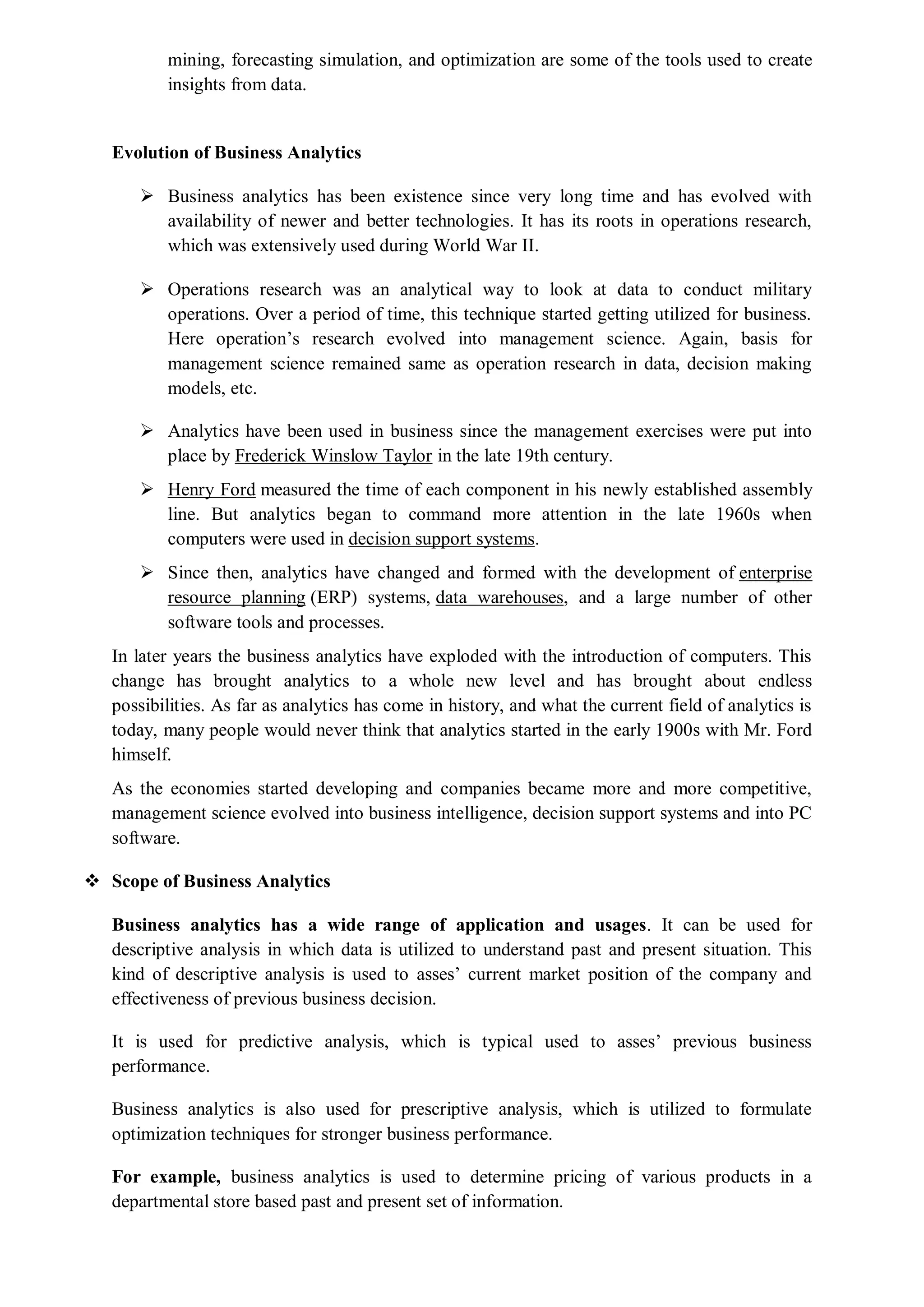 mining, forecasting simulation, and optimization are some of the tools used to create
insights from data.
Evolution of Business Analytics
 Business analytics has been existence since very long time and has evolved with
availability of newer and better technologies. It has its roots in operations research,
which was extensively used during World War II.
 Operations research was an analytical way to look at data to conduct military
operations. Over a period of time, this technique started getting utilized for business.
Here operation’s research evolved into management science. Again, basis for
management science remained same as operation research in data, decision making
models, etc.
 Analytics have been used in business since the management exercises were put into
place by Frederick Winslow Taylor in the late 19th century.
 Henry Ford measured the time of each component in his newly established assembly
line. But analytics began to command more attention in the late 1960s when
computers were used in decision support systems.
 Since then, analytics have changed and formed with the development of enterprise
resource planning (ERP) systems, data warehouses, and a large number of other
software tools and processes.
In later years the business analytics have exploded with the introduction of computers. This
change has brought analytics to a whole new level and has brought about endless
possibilities. As far as analytics has come in history, and what the current field of analytics is
today, many people would never think that analytics started in the early 1900s with Mr. Ford
himself.
As the economies started developing and companies became more and more competitive,
management science evolved into business intelligence, decision support systems and into PC
software.
 Scope of Business Analytics
Business analytics has a wide range of application and usages. It can be used for
descriptive analysis in which data is utilized to understand past and present situation. This
kind of descriptive analysis is used to asses’ current market position of the company and
effectiveness of previous business decision.
It is used for predictive analysis, which is typical used to asses’ previous business
performance.
Business analytics is also used for prescriptive analysis, which is utilized to formulate
optimization techniques for stronger business performance.
For example, business analytics is used to determine pricing of various products in a
departmental store based past and present set of information.
 