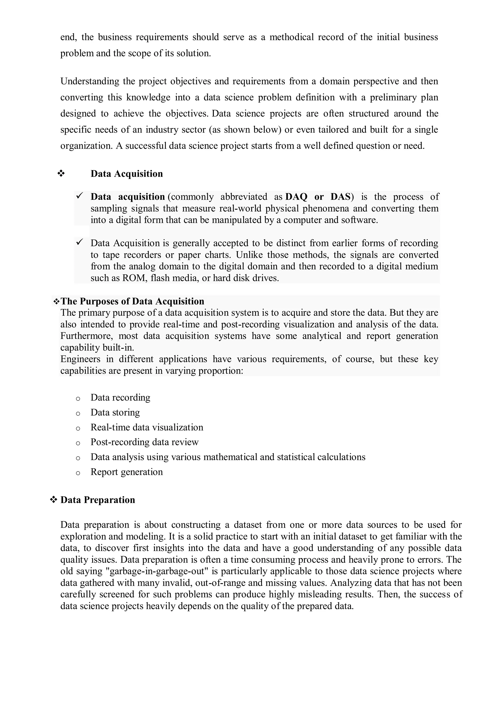 end, the business requirements should serve as a methodical record of the initial business
problem and the scope of its solution.
Understanding the project objectives and requirements from a domain perspective and then
converting this knowledge into a data science problem definition with a preliminary plan
designed to achieve the objectives. Data science projects are often structured around the
specific needs of an industry sector (as shown below) or even tailored and built for a single
organization. A successful data science project starts from a well defined question or need.
 Data Acquisition
 Data acquisition (commonly abbreviated as DAQ or DAS) is the process of
sampling signals that measure real-world physical phenomena and converting them
into a digital form that can be manipulated by a computer and software.
 Data Acquisition is generally accepted to be distinct from earlier forms of recording
to tape recorders or paper charts. Unlike those methods, the signals are converted
from the analog domain to the digital domain and then recorded to a digital medium
such as ROM, flash media, or hard disk drives.
The Purposes of Data Acquisition
The primary purpose of a data acquisition system is to acquire and store the data. But they are
also intended to provide real-time and post-recording visualization and analysis of the data.
Furthermore, most data acquisition systems have some analytical and report generation
capability built-in.
Engineers in different applications have various requirements, of course, but these key
capabilities are present in varying proportion:
o Data recording
o Data storing
o Real-time data visualization
o Post-recording data review
o Data analysis using various mathematical and statistical calculations
o Report generation
 Data Preparation
Data preparation is about constructing a dataset from one or more data sources to be used for
exploration and modeling. It is a solid practice to start with an initial dataset to get familiar with the
data, to discover first insights into the data and have a good understanding of any possible data
quality issues. Data preparation is often a time consuming process and heavily prone to errors. The
old saying "garbage-in-garbage-out" is particularly applicable to those data science projects where
data gathered with many invalid, out-of-range and missing values. Analyzing data that has not been
carefully screened for such problems can produce highly misleading results. Then, the success of
data science projects heavily depends on the quality of the prepared data.
 