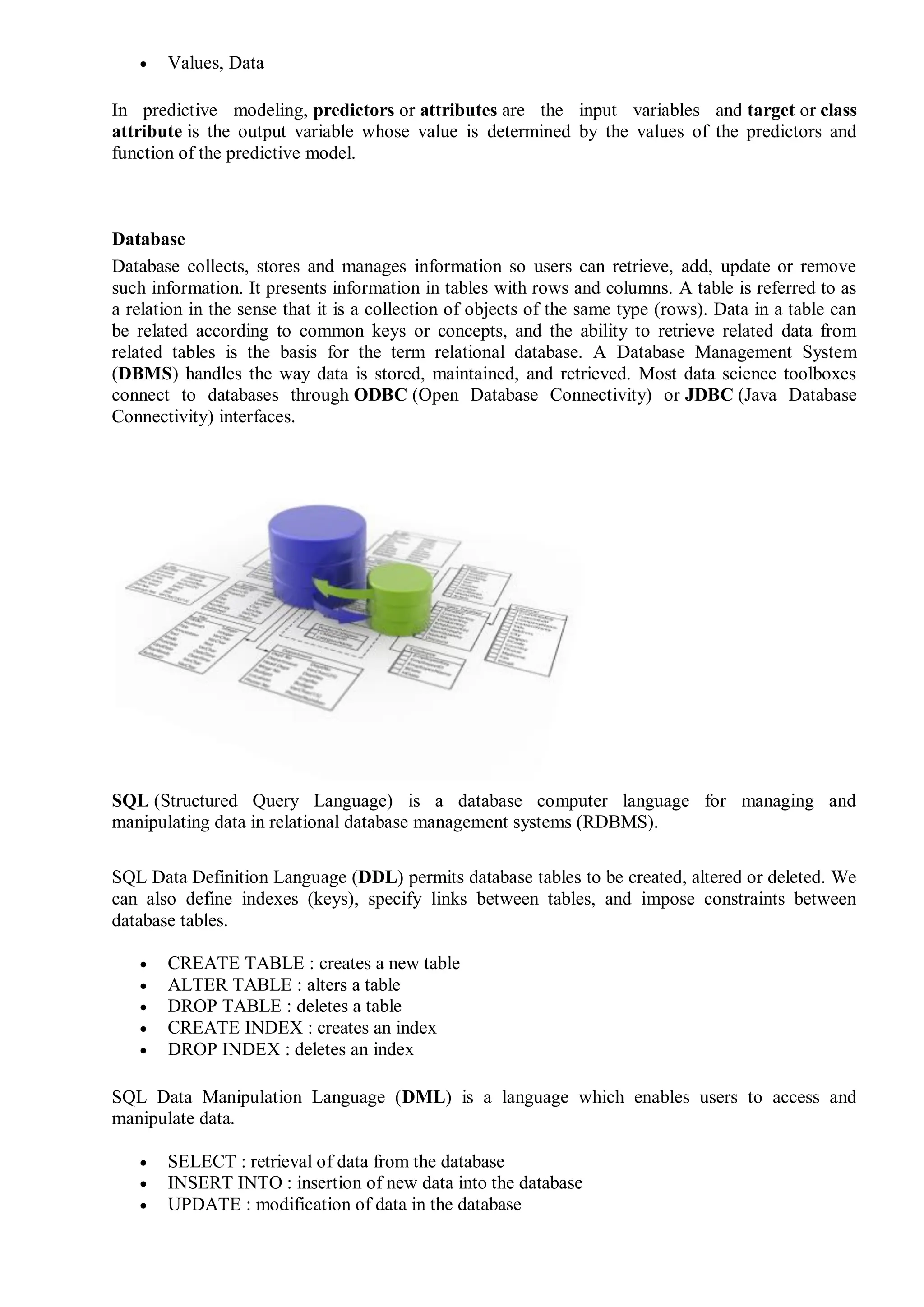  Values, Data
In predictive modeling, predictors or attributes are the input variables and target or class
attribute is the output variable whose value is determined by the values of the predictors and
function of the predictive model.
Database
Database collects, stores and manages information so users can retrieve, add, update or remove
such information. It presents information in tables with rows and columns. A table is referred to as
a relation in the sense that it is a collection of objects of the same type (rows). Data in a table can
be related according to common keys or concepts, and the ability to retrieve related data from
related tables is the basis for the term relational database. A Database Management System
(DBMS) handles the way data is stored, maintained, and retrieved. Most data science toolboxes
connect to databases through ODBC (Open Database Connectivity) or JDBC (Java Database
Connectivity) interfaces.
SQL (Structured Query Language) is a database computer language for managing and
manipulating data in relational database management systems (RDBMS).
SQL Data Definition Language (DDL) permits database tables to be created, altered or deleted. We
can also define indexes (keys), specify links between tables, and impose constraints between
database tables.
 CREATE TABLE : creates a new table
 ALTER TABLE : alters a table
 DROP TABLE : deletes a table
 CREATE INDEX : creates an index
 DROP INDEX : deletes an index
SQL Data Manipulation Language (DML) is a language which enables users to access and
manipulate data.
 SELECT : retrieval of data from the database
 INSERT INTO : insertion of new data into the database
 UPDATE : modification of data in the database
 