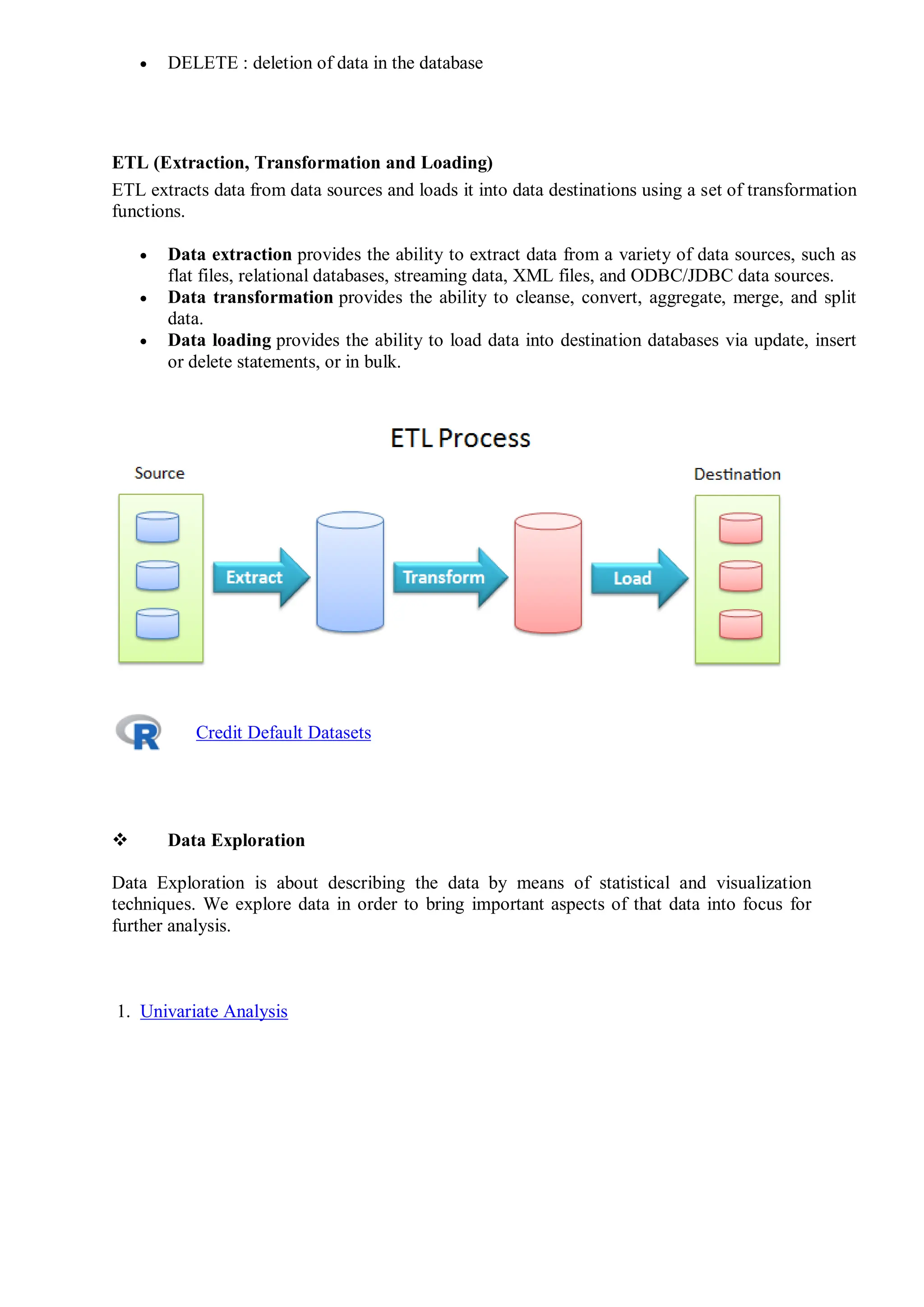  DELETE : deletion of data in the database
ETL (Extraction, Transformation and Loading)
ETL extracts data from data sources and loads it into data destinations using a set of transformation
functions.
 Data extraction provides the ability to extract data from a variety of data sources, such as
flat files, relational databases, streaming data, XML files, and ODBC/JDBC data sources.
 Data transformation provides the ability to cleanse, convert, aggregate, merge, and split
data.
 Data loading provides the ability to load data into destination databases via update, insert
or delete statements, or in bulk.
Credit Default Datasets
 Data Exploration
Data Exploration is about describing the data by means of statistical and visualization
techniques. We explore data in order to bring important aspects of that data into focus for
further analysis.
1. Univariate Analysis
 