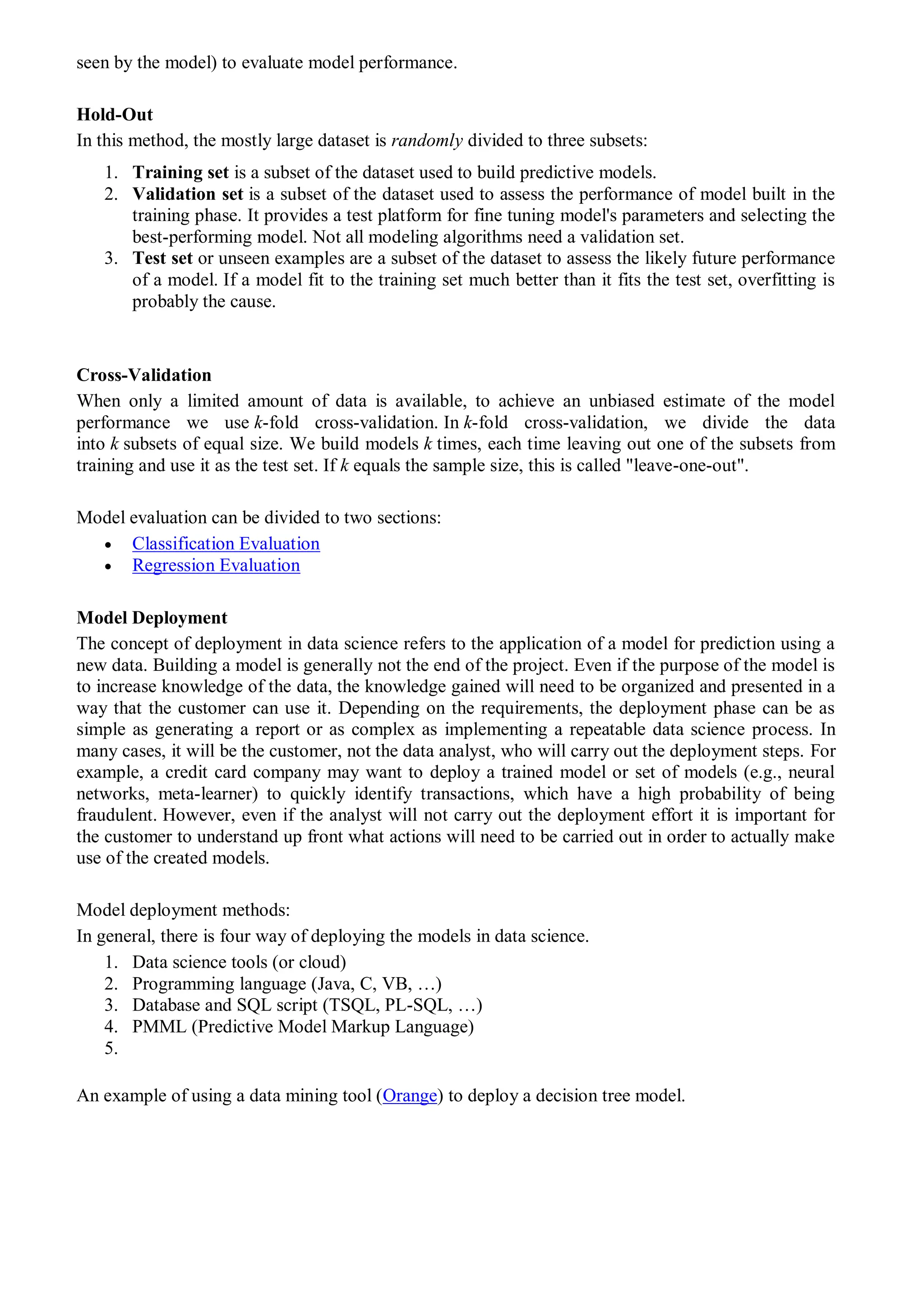 seen by the model) to evaluate model performance.
Hold-Out
In this method, the mostly large dataset is randomly divided to three subsets:
1. Training set is a subset of the dataset used to build predictive models.
2. Validation set is a subset of the dataset used to assess the performance of model built in the
training phase. It provides a test platform for fine tuning model's parameters and selecting the
best-performing model. Not all modeling algorithms need a validation set.
3. Test set or unseen examples are a subset of the dataset to assess the likely future performance
of a model. If a model fit to the training set much better than it fits the test set, overfitting is
probably the cause.
Cross-Validation
When only a limited amount of data is available, to achieve an unbiased estimate of the model
performance we use k-fold cross-validation. In k-fold cross-validation, we divide the data
into k subsets of equal size. We build models k times, each time leaving out one of the subsets from
training and use it as the test set. If k equals the sample size, this is called "leave-one-out".
Model evaluation can be divided to two sections:
 Classification Evaluation
 Regression Evaluation
Model Deployment
The concept of deployment in data science refers to the application of a model for prediction using a
new data. Building a model is generally not the end of the project. Even if the purpose of the model is
to increase knowledge of the data, the knowledge gained will need to be organized and presented in a
way that the customer can use it. Depending on the requirements, the deployment phase can be as
simple as generating a report or as complex as implementing a repeatable data science process. In
many cases, it will be the customer, not the data analyst, who will carry out the deployment steps. For
example, a credit card company may want to deploy a trained model or set of models (e.g., neural
networks, meta-learner) to quickly identify transactions, which have a high probability of being
fraudulent. However, even if the analyst will not carry out the deployment effort it is important for
the customer to understand up front what actions will need to be carried out in order to actually make
use of the created models.
Model deployment methods:
In general, there is four way of deploying the models in data science.
1. Data science tools (or cloud)
2. Programming language (Java, C, VB, …)
3. Database and SQL script (TSQL, PL-SQL, …)
4. PMML (Predictive Model Markup Language)
5.
An example of using a data mining tool (Orange) to deploy a decision tree model.
 