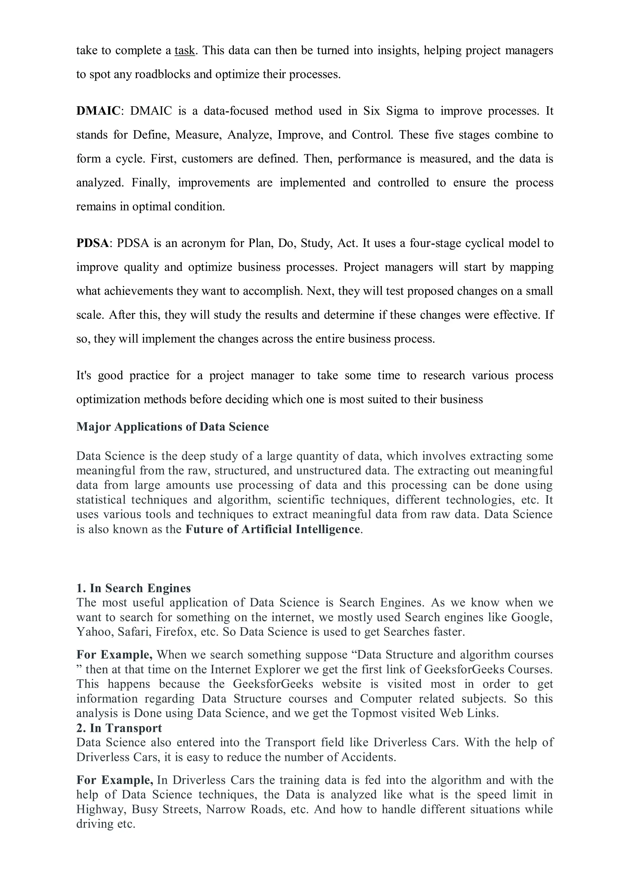 take to complete a task. This data can then be turned into insights, helping project managers
to spot any roadblocks and optimize their processes.
DMAIC: DMAIC is a data-focused method used in Six Sigma to improve processes. It
stands for Define, Measure, Analyze, Improve, and Control. These five stages combine to
form a cycle. First, customers are defined. Then, performance is measured, and the data is
analyzed. Finally, improvements are implemented and controlled to ensure the process
remains in optimal condition.
PDSA: PDSA is an acronym for Plan, Do, Study, Act. It uses a four-stage cyclical model to
improve quality and optimize business processes. Project managers will start by mapping
what achievements they want to accomplish. Next, they will test proposed changes on a small
scale. After this, they will study the results and determine if these changes were effective. If
so, they will implement the changes across the entire business process.
It's good practice for a project manager to take some time to research various process
optimization methods before deciding which one is most suited to their business
Major Applications of Data Science
Data Science is the deep study of a large quantity of data, which involves extracting some
meaningful from the raw, structured, and unstructured data. The extracting out meaningful
data from large amounts use processing of data and this processing can be done using
statistical techniques and algorithm, scientific techniques, different technologies, etc. It
uses various tools and techniques to extract meaningful data from raw data. Data Science
is also known as the Future of Artificial Intelligence.
1. In Search Engines
The most useful application of Data Science is Search Engines. As we know when we
want to search for something on the internet, we mostly used Search engines like Google,
Yahoo, Safari, Firefox, etc. So Data Science is used to get Searches faster.
For Example, When we search something suppose “Data Structure and algorithm courses
” then at that time on the Internet Explorer we get the first link of GeeksforGeeks Courses.
This happens because the GeeksforGeeks website is visited most in order to get
information regarding Data Structure courses and Computer related subjects. So this
analysis is Done using Data Science, and we get the Topmost visited Web Links.
2. In Transport
Data Science also entered into the Transport field like Driverless Cars. With the help of
Driverless Cars, it is easy to reduce the number of Accidents.
For Example, In Driverless Cars the training data is fed into the algorithm and with the
help of Data Science techniques, the Data is analyzed like what is the speed limit in
Highway, Busy Streets, Narrow Roads, etc. And how to handle different situations while
driving etc.
 
