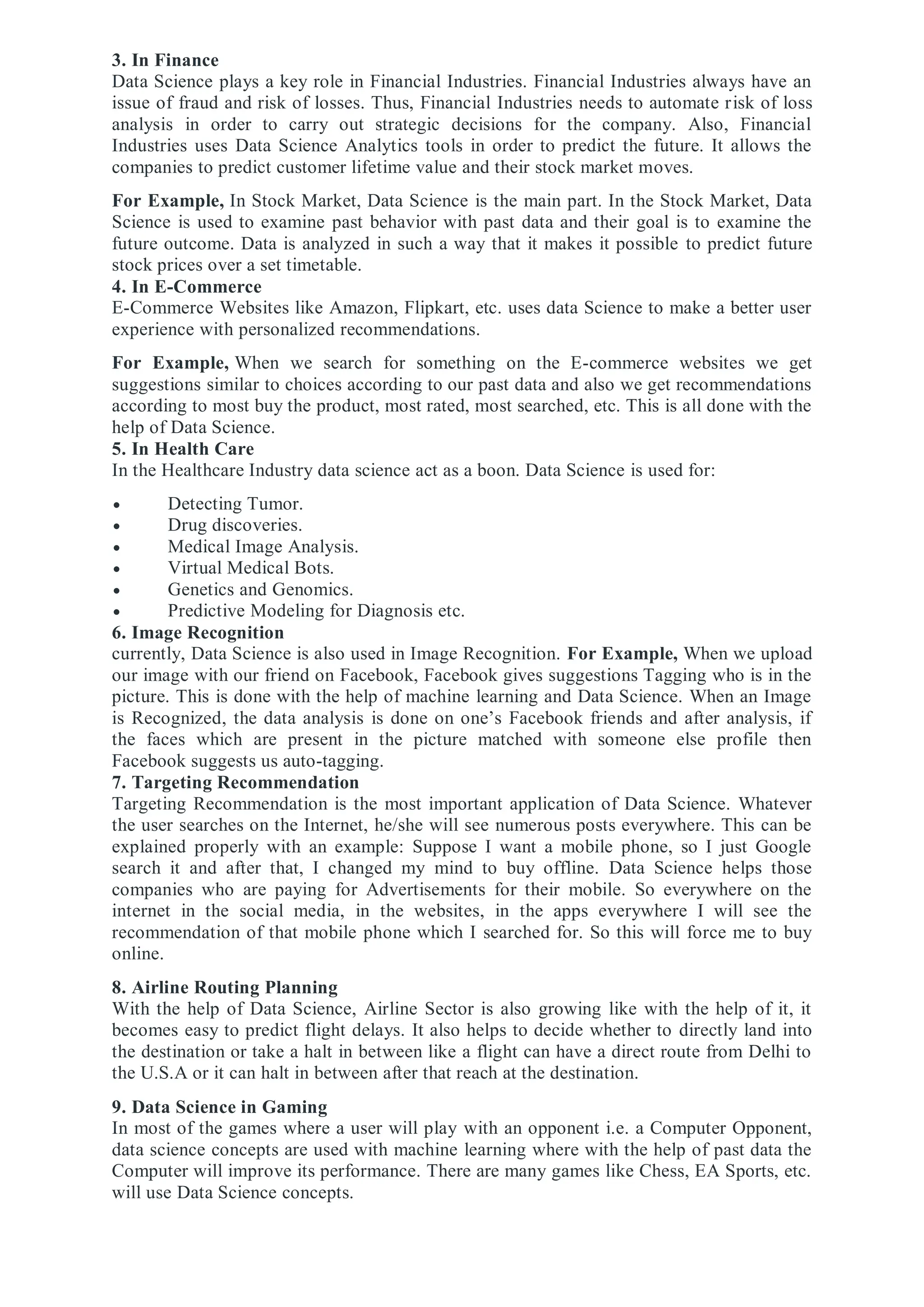 3. In Finance
Data Science plays a key role in Financial Industries. Financial Industries always have an
issue of fraud and risk of losses. Thus, Financial Industries needs to automate risk of loss
analysis in order to carry out strategic decisions for the company. Also, Financial
Industries uses Data Science Analytics tools in order to predict the future. It allows the
companies to predict customer lifetime value and their stock market moves.
For Example, In Stock Market, Data Science is the main part. In the Stock Market, Data
Science is used to examine past behavior with past data and their goal is to examine the
future outcome. Data is analyzed in such a way that it makes it possible to predict future
stock prices over a set timetable.
4. In E-Commerce
E-Commerce Websites like Amazon, Flipkart, etc. uses data Science to make a better user
experience with personalized recommendations.
For Example, When we search for something on the E-commerce websites we get
suggestions similar to choices according to our past data and also we get recommendations
according to most buy the product, most rated, most searched, etc. This is all done with the
help of Data Science.
5. In Health Care
In the Healthcare Industry data science act as a boon. Data Science is used for:
 Detecting Tumor.
 Drug discoveries.
 Medical Image Analysis.
 Virtual Medical Bots.
 Genetics and Genomics.
 Predictive Modeling for Diagnosis etc.
6. Image Recognition
currently, Data Science is also used in Image Recognition. For Example, When we upload
our image with our friend on Facebook, Facebook gives suggestions Tagging who is in the
picture. This is done with the help of machine learning and Data Science. When an Image
is Recognized, the data analysis is done on one’s Facebook friends and after analysis, if
the faces which are present in the picture matched with someone else profile then
Facebook suggests us auto-tagging.
7. Targeting Recommendation
Targeting Recommendation is the most important application of Data Science. Whatever
the user searches on the Internet, he/she will see numerous posts everywhere. This can be
explained properly with an example: Suppose I want a mobile phone, so I just Google
search it and after that, I changed my mind to buy offline. Data Science helps those
companies who are paying for Advertisements for their mobile. So everywhere on the
internet in the social media, in the websites, in the apps everywhere I will see the
recommendation of that mobile phone which I searched for. So this will force me to buy
online.
8. Airline Routing Planning
With the help of Data Science, Airline Sector is also growing like with the help of it, it
becomes easy to predict flight delays. It also helps to decide whether to directly land into
the destination or take a halt in between like a flight can have a direct route from Delhi to
the U.S.A or it can halt in between after that reach at the destination.
9. Data Science in Gaming
In most of the games where a user will play with an opponent i.e. a Computer Opponent,
data science concepts are used with machine learning where with the help of past data the
Computer will improve its performance. There are many games like Chess, EA Sports, etc.
will use Data Science concepts.
 