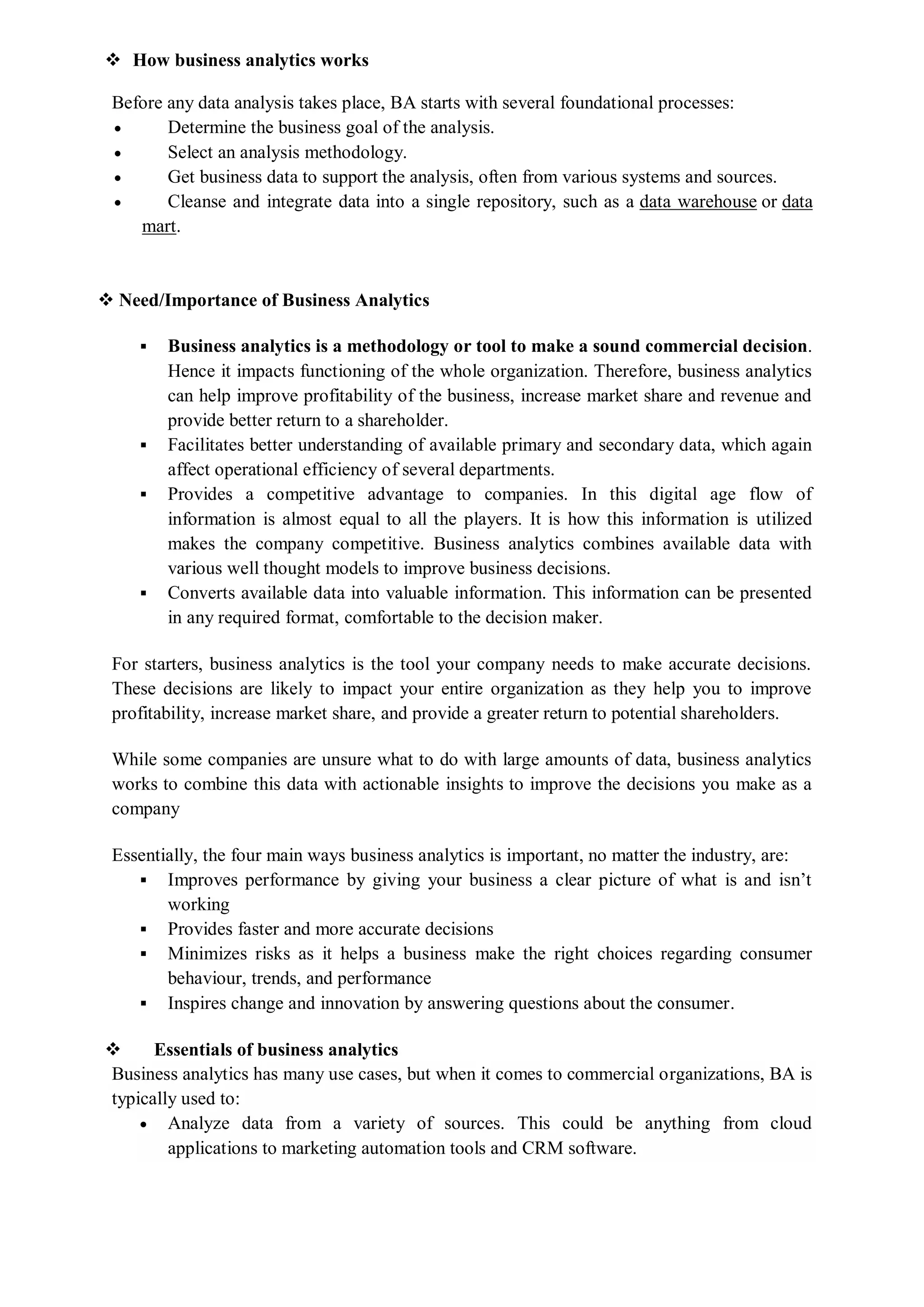 How business analytics works
Before any data analysis takes place, BA starts with several foundational processes:
 Determine the business goal of the analysis.
 Select an analysis methodology.
 Get business data to support the analysis, often from various systems and sources.
 Cleanse and integrate data into a single repository, such as a data warehouse or data
mart.
 Need/Importance of Business Analytics
 Business analytics is a methodology or tool to make a sound commercial decision.
Hence it impacts functioning of the whole organization. Therefore, business analytics
can help improve profitability of the business, increase market share and revenue and
provide better return to a shareholder.
 Facilitates better understanding of available primary and secondary data, which again
affect operational efficiency of several departments.
 Provides a competitive advantage to companies. In this digital age flow of
information is almost equal to all the players. It is how this information is utilized
makes the company competitive. Business analytics combines available data with
various well thought models to improve business decisions.
 Converts available data into valuable information. This information can be presented
in any required format, comfortable to the decision maker.
For starters, business analytics is the tool your company needs to make accurate decisions.
These decisions are likely to impact your entire organization as they help you to improve
profitability, increase market share, and provide a greater return to potential shareholders.
While some companies are unsure what to do with large amounts of data, business analytics
works to combine this data with actionable insights to improve the decisions you make as a
company
Essentially, the four main ways business analytics is important, no matter the industry, are:
 Improves performance by giving your business a clear picture of what is and isn’t
working
 Provides faster and more accurate decisions
 Minimizes risks as it helps a business make the right choices regarding consumer
behaviour, trends, and performance
 Inspires change and innovation by answering questions about the consumer.
 Essentials of business analytics
Business analytics has many use cases, but when it comes to commercial organizations, BA is
typically used to:
 Analyze data from a variety of sources. This could be anything from cloud
applications to marketing automation tools and CRM software.
 