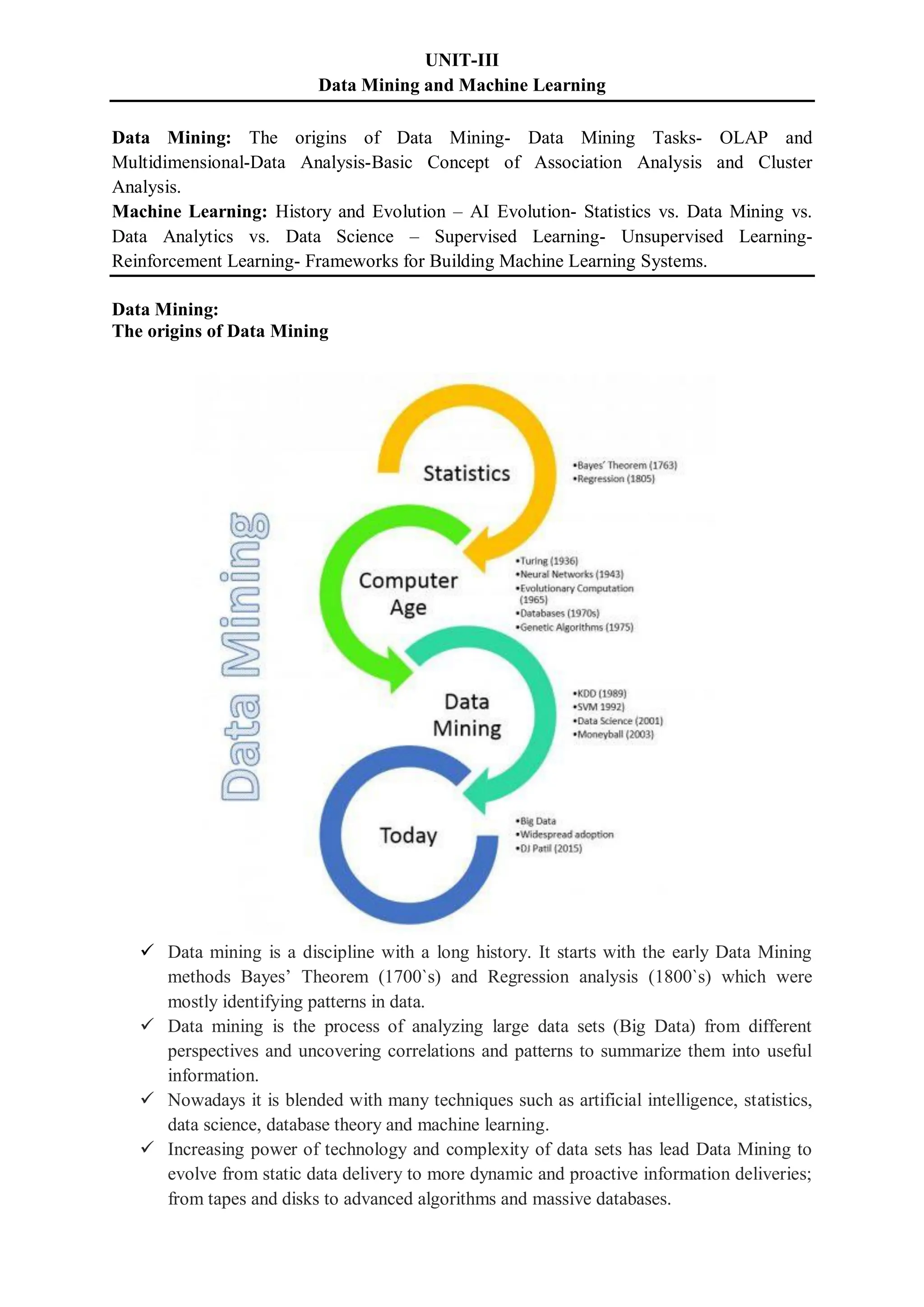 UNIT-III
Data Mining and Machine Learning
Data Mining: The origins of Data Mining- Data Mining Tasks- OLAP and
Multidimensional-Data Analysis-Basic Concept of Association Analysis and Cluster
Analysis.
Machine Learning: History and Evolution – AI Evolution- Statistics vs. Data Mining vs.
Data Analytics vs. Data Science – Supervised Learning- Unsupervised Learning-
Reinforcement Learning- Frameworks for Building Machine Learning Systems.
Data Mining:
The origins of Data Mining
 Data mining is a discipline with a long history. It starts with the early Data Mining
methods Bayes’ Theorem (1700`s) and Regression analysis (1800`s) which were
mostly identifying patterns in data.
 Data mining is the process of analyzing large data sets (Big Data) from different
perspectives and uncovering correlations and patterns to summarize them into useful
information.
 Nowadays it is blended with many techniques such as artificial intelligence, statistics,
data science, database theory and machine learning.
 Increasing power of technology and complexity of data sets has lead Data Mining to
evolve from static data delivery to more dynamic and proactive information deliveries;
from tapes and disks to advanced algorithms and massive databases.
 